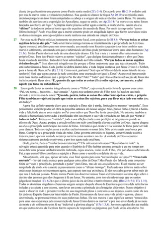 diante do qual também uma pessoa como Paulo sentia medo (2Co 5.4). De acordo com Hb 2.14 o diabo está
por trás da morte como o verdadeiro poderoso. Sua queda no charco de fogo (Ap 20.10) é o episódio mais
decisivo porque com isso foram aniquiladas a cabeça e a origem de toda a rebelião contra Deus. No entanto,
também de acordo com a exposição do Apocalipse, segue-se então, em Ap 20.14: ―A morte e seu reino foram
lançados ao charco de fogo.‖ A própria morte precisa sofrer agora a morte, a morte eterna. Assim ela é o
“último” de todos os poderes hostis que são expulsos do mundo de Deus. Por meio da expressão ―como
último inimigo‖ Paulo visa dizer que a morte somente pode ser aniquilada depois que forem destruídos todos
os demais inimigos, em cujo séqüito a morte realizou sua entrada na criação de Deus.
27 Por essa razão Paulo enfatiza justamente no presente local, com palavras do Sl 8.6: “Porque todas as coisas
sujeitou debaixo dos pés.” Todo o território inimigo tornou-se irrestritamente a propriedade do Rei Jesus.
Agora o espaço está livre para um novo mundo, um mundo sem Satanás e pecado e por isso também sem
morte e sofrimento, um mundo em que o tabernáculo de Deus pode permanecer entre seus seres humanos (Ap
21.3s). Porém Paulo não traz nada de uma descrição dessas. Ele fixa o seu e o nosso olhar unicamente no
próprio Deus. Para isso Paulo recorre ao termo ―sujeitar‖, que designa fundamentalmente o alvo que Deus
havia visado de antemão. Tudo deve ficar subordinado ao Filho amado. “Porque todas as coisas sujeitou
debaixo dos pés.” Esse alvo será atingido um dia porque o Deus onipotente quer que seja alcançado. Tudo
está subordinado a Jesus. Cada joelho se dobra diante dele, e toda língua confessa que Jesus Cristo é o Senhor,
para a honra de Deus, o Pai (Fp 2.11). Como será, portanto? Será que o Filho se deleita nesse triunfo de seu
senhorio? Será que agora apesar de tudo considera uma usurpação ser igual a Deus? Acaso está preservando
com boas razões o domínio que o próprio Pai lhe deu? Não! ―Tudo‖ que Deus colocou sob os pés de Jesus não
inclui o próprio Deus vivo. “E, quando diz que todas as coisas (lhe) estão sujeitas, certamente, exclui
aquele que tudo lhe subordinou.”
28 Em seguida Jesus se mostra integralmente como o ―Filho‖, cujo coração está cheio de apenas uma coisa:
―Pai, teu nome… teu reino… tua vontade.‖ Agora esse ardente amor do Filho pelo Pai realiza seu mais
elevado e extremo ato de amor: “Quando, porém, todas as coisas lhe estiverem sujeitas, então, o próprio
Filho também se sujeitará àquele que todas as coisas lhe sujeitou, para que Deus seja tudo em todos (ou:
em tudo).”
Agora fica definitivamente claro que a sujeição a Deus não é perda, limitação ou mesmo ―vergonha‖. Esse
pensamento somente podia ser obra da peçonha satânica em nosso sangue. Não, para o Filho é prazer e honra,
vida e felicidade eterna estar sujeito ao Pai com tudo o que Deus lhe havia concedido. No entanto, também a
criação e humanidade renovadas e purificadas têm seu prazer e sua vida verdadeira no fato de que “Deus é
tudo em tudo”. Toda a sua ―vaidade‖, toda a sua aflição e toda a sua perdição se originaram quando se
afastou de Deus. Agora, porém, a criação reflete em tudo com límpida clareza a glória de Deus. Agora chegou
ao alvo a prece pela santificação do nome de Deus. Em tudo o que existe e vive o nome de Deus pode ser lido
com clareza. Toda a criação passa a exaltar exclusivamente o nome dele. Não existe mais uma busca por
Deus. Cumpriu-se a prece pela vinda do reino. Deus governa em todos os lugares, concretizando assim a
terceira prece, que sua vontade aconteça na terra como acontece no céu. A vontade de Deus acontece
sistematicamente em todo o universo, e por isso agora tudo está bem.
Onde, porém, ficou a ―minha bem-aventurança‖? Ela está encerrada nesse ―Deus tudo em tudo‖. A
salvação estará garantida para mim quando o Espírito do Filho habitar em meu coração e eu me tornar por
meio dele uma pessoa verdadeiramente redimida, cujos anseios, como os do Filho, têm por alvo a soberania do
Pai, e que como Filho considera a sujeição a Deus como o sentido e o deleite de sua vida.
Não obstante, será que, apesar de tudo, esse final aponta para uma ―reconciliação universal‖? “Deus tudo
em tudo” – haverá ainda espaço para qualquer coisa além de Deus? Mas Paulo não falou de uma conquista
finita de ―todo o principado, potestade e poder‖ para Deus, mas de seu aniquilamento. E até mesmo ao ser
aniquilada ele ainda cita a morte expressamente como o ―último inimigo‖. Paulo não nos informa nada sobre
onde esses inimigos se encontram agora, que aspecto tem sua existência. E não nos cabe querer saber mais do
que nos é dado na palavra. Muito menos Paulo nos descreve nessas frases extremamente sucintas algo sobre o
destino das pessoas que não chegaram à fé em Jesus. No entanto, com isso ele não revoga que os santos
julgarão o mundo (1Co 6.2) e que o último juízo da ira de Deus é terrivelmente sério (Rm 2.5; 5.9; 1Ts 1.10).
Todas as doutrinas singulares e heresias surgem sempre daquele abuso da Escritura que retira dela referências
isoladas e as ajusta a um sistema, sem levar em conta a plenitude de afirmações diferentes. Nosso objetivo é
ouvir e absorver todo o presente trecho em sua magnitude plena e com toda a sua riqueza, assim como ele nos
foi dado no Espírito Santo por intermédio de Paulo. Haveremos de levar uma vida cristã vigorosa, clara e
determinada, se permanecermos em suas poderosas linhas. Ele nos mostra o que significa sermos ―renascidos
para uma viva esperança pela ressurreição de Jesus Cristo dentre os mortos‖ e por isso estar desde já no meio
da morte e do sofrimento com fé na ―indizível e gloriosa alegria‖ (1Pe 1.3,8). Seremos agradecidos na medida
em que outros textos da Escritura forem capazes de responder as perguntas que Paulo deixa em aberto. No
 