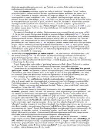 demonstra sua concordância expressa com o que Paulo diz aos coríntios. Estão sendo simplesmente
confrontados com a pessoa Paulo.
Nesse caso Sóstenes precisava ser alguém que conhecia muito bem a situação em Corinto e também
gozava de respeito e confiança na igreja. Por isso, repetidamente se pensa no Sóstenes que aparece em At
18.17 como o presidente da sinagoga e o seguidor do Crespo que abraçou a fé (At 18.8) e defende as
acusações judaicas contra Paulo perante Gálio. Talvez ele tenha sido conquistado para Jesus por Apolo,
durante a atuação deste em Corinto (cf. At 18.24-28). Neste caso, para os coríntios o fato de ele assinar ao lado
de Paulo (de acordo com o costume da época, a assinatura era no alto, não embaixo do documento) daria um
enorme peso a tudo o que Paulo tinha a explicitar em relação aos muitos problemas e questionamentos.
Obviamente não é possível comprovar que o “irmão Sóstenes” era idêntico ao Sóstenes de At 18.17. O nome
não era raro naquela época. Também é possível que tenha havido outro membro importante da igreja em
Corinto com esse nome.
É compreensível que Paulo não solicite a Timóteo que este se co-responsabilize pela carta, como em 2Co
1.1. Em sua visita pessoal, Timóteo devia defender os interesses de Paulo em Corinto (1Co 4.17). De acordo
com At 19.22, na época da redação da carta ele já havia partido de Éfeso, de modo que nem sequer podia ser
chamado para ajudar na carta. Por que Paulo não pediu ao próprio Apolo, que se encontrava em Éfeso, que
escrevesse a carta em conjunto com ele? Paulo se relaciona com ele de maneira transparente e boa, como
precisamente esta carta evidencia, em 1Co 3.4-8. Os próprios coríntios também sabem disso, tanto que haviam
dirigido a Paulo o pedido de convencer Apolo a tornar a visitar Corinto (1Co 16.12). Nessa questão, porém,
revela-se que Apolo era e queria continuar sendo um evangelista versátil, não mais podendo vincular-se por
um tempo maior a uma igreja só. Assim, ele não era homem que pudesse opinar e exortar responsavelmente
em todas as dificuldades da vida da igreja.
2 A carta dirige-se à “igreja de Deus que está em Corinto”. Com plena convicção Paulo se considera o ―pai‖
dos cristãos coríntios (1Co 4.14s). Não obstante, está fora que qualquer possibilidade chamá-la de ―sua
igreja‖. Uma ―igreja‖ pertence a Deus, e exclusivamente a ele, que a comprou com o próprio sangue (At
20.28). É nesse fato que se baseiam toda a autonomia e a liberdade da igreja, que Paulo respeita com seriedade
e zelo ao longo das duas cartas.
A partir dessa verdade, porém, todas as ―exortações‖ ganham gravidade e força. Pelo fato de os coríntios
serem ―igreja de Deus‖ as coisas de forma alguma podem continuar como estão no momento.
Quando Paulo não escreve simplesmente: ―à igreja de Deus em Corinto‖, mas “à igreja de Deus que está
[persiste] em Corinto”, essa formulação enfatiza o milagre dessa igreja. Nessa cidade portuária sem tradições
e mal-afamada, com toda a decadência moral, existe ―igreja de Deus‖! E essa igreja “persiste”. Em Corinto
não acontecera apenas uma efervescência efêmera sob a proclamação da mensagem inaudita de Jesus. Ela
formara uma igreja que preservava uma constituição sólida num contexto como aquele.
Paulo acrescenta: “aos santificados em Cristo Jesus, chamados [para ser] santos”. Também nisso seu
olhar se dirige para aquilo que em seguida terá de ser tratado com os coríntios. Enquanto perante os gálatas
Paulo tinha de destacar a irrenunciável ―liberdade‖, ―para a qual Cristo os libertou‖ (Gl 5.1), o perigo em
Corinto é a fatídica compreensão equivocada dessa liberdade. ―Todas as coisas me são lícitas‖ era um mote
destacado em Corinto (1Co 6.12; 10.23).
Por essa razão Paulo lembra os coríntios logo na abertura da carta: sois “santificados”, sois “santos
chamados”, pertenceis a Deus, e não mais a vós mesmos e a vossos próprios desejos e concupiscências. Deus
vos ―chamou‖ do mesmo modo como a mim para ser propriedade dele. Em todo o NT os ―santos‖ não são
pessoas especialmente devotas e perfeitas no âmbito da igreja, mas ―santos‖, ou seja, pertencentes a Deus;
consagrados a Deus são de fato todos aqueles que fazem parte da igreja de Deus. Eles não são ―santos‖ em si
mesmos. Pelo contrário: são “santificados em Cristo Jesus”, porque ele os salvou da corrupção, da perdição
total e os remiu para si pelo preço de seu sangue e de sua vida. Essa redenção chegou a Corinto como um
―chamado‖, quando a mensagem de Jesus foi proclamada ali. Esse chamado atingiu pessoas que em si mesmas
eram tão corrompidas e imprestáveis para Deus como Saulo de Tarso. Como é grandioso e maravilhoso que
agora elas sejam são ―santas‖! A partir desse fundamento Paulo mostrará aos coríntios, em muitas questões do
pensamento e da vida deles, como do ―ser santificado‖ resulta a ―santificação‖ da vida pessoal e da vida
eclesial. Não é por meio de nossos esforços de santificação que nos tornamos santificados; mas por sermos
santificados em Cristo Jesus podemos e devemos nos empenhar pela santificação.
Paulo e Sóstenes, porém, escrevem não apenas ―à igreja de Deus que persiste em Corinto‖. Ao mesmo
tempo dirigem sua carta a “todos os que invocam o nome de nosso Senhor Jesus Cristo em todo lugar, no
deles e no nosso” [tradução do autor]. Fica claro que essas palavras se dirigem a cristãos que não pertencem
diretamente à igreja de Corinto, mas vivem a vida cristã em outro ―lugar‖. Seu ser cristão se caracteriza pelo
fato de que “invocam o nome de nosso Senhor Jesus Cristo”. Orar a Jesus é a diferença mais simples entre
os cristãos e todas as demais pessoas, devotas ou não.
 