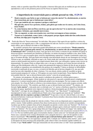 entanto, todas as questões específicas hão de perder o interesse falso para nós na medida em que nós mesmos
aprendermos a orar as três primeiras preces do Pai Nosso no espírito filial de Jesus.
A importância da ressurreição para a atitude pessoal na vida, 15.29-34
29
Doutra maneira, que farão os que se batizam por causa dos mortos? Se, absolutamente, os mortos
não ressuscitam, por que se batizam por causa deles?
30
E por que também nós nos expomos a perigos a toda hora?
31
Dia após dia, morro! Eu o protesto, irmãos, pela glória que tenho em vós outros, em Cristo Jesus,
nosso Senhor.
32
Se, como homem, lutei em Éfeso com feras, que me aproveita isso? Se os mortos não ressuscitam,
comamos e bebamos, que amanhã morreremos.
33
Não vos enganeis: as más conversações (ou: convívios) corrompem os bons costumes.
34
Tornai-vos à sobriedade, como é justo, e não pequeis; porque alguns ainda não têm conhecimento
de Deus; isto digo para vergonha vossa.
29 Paulo não falou da ―bem-aventurança‖ do indivíduo. Mas passa a falar agora do que significa a certeza da
ressurreição ou sua negação para a vida e o engajamento de cada um. Escreve a esse respeito como um realista
muito sóbrio, que se distancia de todas as falas idealistas.
Na verdade a primeira frase representa grande dificuldade para nosso entendimento. “Doutra maneira,
que farão os que se batizam pelos mortos? Se, absolutamente, os mortos não são ressuscitados, por que
se batizam por eles?” [tradução do autor]. Será que havia em Corinto o costume de que membros da igreja se
deixavam batizar vicariamente por familiares já falecidos, no intuito de propiciar também a eles, desse modo,
a salvação? Foi o que os exegetas deste versículo repetidamente supuseram. Contudo é justamente contra isso
que se levantam dúvidas. Será que Paulo teria tolerado uma deformação dessas de sua mensagem em Corinto?
Afirma-se que, na realidade, referindo-se aqui a ele, Paulo ainda não concordava com um costume desses. Não
estaria se posicionando nem positiva nem negativamente diante dele, mas utilizando-o apenas como recurso na
demonstração. No entanto Paulo se afligiu tanto com o véu que as mulheres em Corinto haviam retirado da
cabeça que fala detidamente sobre ele, e agora teria permanecido impassível diante do fato de que na igreja a
ele confiada se expandisse um entendimento tão grotesco do evangelho? Tentou-se diminuir as dificuldades
recorrendo à explicação de que, no caso, se tratava de falecidos que já haviam chegado à fé, mas que pela
morte haviam sido impedidos de obter o batismo. Um caso desses, porém, podia ter sucedido na igreja
numericamente pequena (cf. acima, p. 224) apenas em casos muito excepcionais. Nessa hipótese Paulo não
teria podido falar dos ―que se deixam batizar pelos mortos‖ como de um grande grupo.
No entanto, tais perguntas e dúvidas quanto à substância não podem ter a última palavra para o
entendimento de uma passagem. Afinal, poderia ter sido possível o que pelo conteúdo parece completamente
impossível. A certeza somente pode ser obtida pelo próprio teor da passagem. Por isso cumpre-nos olhá-la
com atenção. Se a frase de Paulo se referisse a um costume desses, como é aceito pela exegese corrente, então
Paulo deveria ter escrito: ―Do contrário, que farão os que se deixam batizar por mortos?‖ No entanto, ele
formula “pelos mortos”, e não pode estar se referindo com ―os‖ mortos a familiares específicos falecidos de
membros da igreja. Igualmente seria impossível explicar a forma da pergunta que ele dirige a esse grupo:
―Que farão?‖, em lugar de uma indagação como: ―Que fizeram?‖ ou: ―Que fazem?‖ Completamente
incompreensível seria o nexo estabelecido por Paulo com a frase seguinte por meio de um ―também‖: “Por
que também nós nos expomos a perigos a toda hora?” O que teria o risco de vida de Paulo a ver com o
costume de batismos vicários por falecidos? A primeira frase ficaria estranha e desconexa diante do conjunto
das exposições seguintes.
O presente trecho fala da atitude de vida dos cristãos. Trata-se de sua disposição para o engajamento, para
sofrer e morrer. Então também a primeira frase desse trecho precisa ter desde já um sentido correspondente.
Acontece que de fato o próprio Jesus já havia designado sua paixão e morte como um ―batismo‖: Mt 20.22; Lc
12.50. Como é plausível que, por isso, também se entenda e designe agora a morte por martírio em sua igreja
como um ―batismo‖. Por isto a igreja antiga falou por longo tempo do ―batismo de sangue‖ dos mártires. Por
sua vez Paulo destacou no batismo justamente o ser morto e sepultado como um processo essencial (Rm 6.3-5;
Cl 2.12). Por isso também podia agora inversamente chamar a morte como um ―ser batizado pelos mortos‖.
Nesse caso, o presente texto começa diretamente com a pergunta decisiva: o que será do martírio se não
houver ressurreição? “Do contrário, que farão os que se deixam batizar pelos mortos?” Na verdade a
igreja de Corinto ainda vive em segurança e grande estilo. Contudo esse ―batismo pelos mortos‖, para o qual
os discípulos de Jesus precisam estar preparados, pode sobrevir-lhes com bastante rapidez também em
Corinto. O que “farão então?” Será que renunciarão em vão ao bem-estar e à vida? Acaso aprenderão com
 