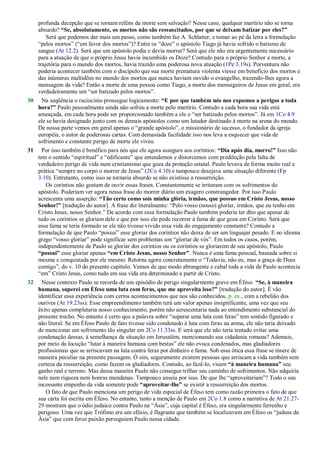 profunda decepção que se tornam reféns da morte sem salvação? Nesse caso, qualquer martírio não se torna
absurdo? “Se, absolutamente, os mortos não são ressuscitados, por que se deixam batizar por eles?”
Será que podemos dar mais um passo, como também faz A. Schlatter, e tomar ao pé da letra a formulação
―pelos mortos‖ (―em favor dos mortos‖)? Entre os ―doze‖ o apóstolo Tiago já havia sofrido o batismo de
sangue (At 12.2). Será que um apóstolo podia e devia morrer? Será que ele não era urgentemente necessário
para a atuação de que o próprio Jesus havia incumbido os Doze? Contudo para o próprio Senhor a morte, a
trajetória para o mundo dos mortos, havia trazido uma poderosa nova atuação (1Pe 3.19s). Porventura não
poderia acontecer também com o discípulo que sua morte prematura violenta viesse em benefício dos mortos e
das inúmeras multidões no mundo dos mortos que nunca haviam ouvido o evangelho, trazendo-lhes agora a
mensagem da vida? Então a morte de uma pessoa como Tiago, a morte dos mensageiros de Jesus em geral, era
verdadeiramente um ―ser batizado pelos mortos‖.
30 Na seqüência o raciocínio prossegue logicamente: “E por que também nós nos expomos a perigos a toda
hora?” Paulo pessoalmente ainda não sofreu a morte pelo martírio. Contudo a cada hora sua vida está
ameaçada, em cada hora pode ser proporcionado também a ele o ―ser batizado pelos mortos‖. Já em 1Co 4.9
ele se havia designado junto com os demais apóstolos como um lutador destinado à morte na arena do mundo.
De nossa parte vemos em geral apenas o ―grande apóstolo‖, o missionário de sucesso, o fundador da igreja
européia, o autor de poderosas cartas. Com demasiada facilidade isso nos leva a esquecer que vida de
sofrimento e constante perigo de morte ele viveu.
31 Por isso também é benéfico para nós que ele agora assegure aos coríntios: “Dia após dia, morro!” Isso não
tem o sentido ―espiritual‖ e ―edificante‖ que entendemos e distorcemos com predileção pela falta de
verdadeiro perigo de vida num cristianismo que goza da proteção estatal. Paulo levava de forma muito real e
prática ―sempre no corpo o morrer de Jesus‖ (2Co 4.10) e tampouco desejava uma situação diferente (Fp
3.10). Entretanto, como isso se tornaria absurdo se não existisse a ressurreição.
Os coríntios não gostam de ouvir essas frases. Constantemente se irritaram com os sofrimentos do
apóstolo. Poderiam ver agora nessa frase do morrer diário um exagero constrangedor. Por isso Paulo
acrescenta uma asserção: “Tão certo como sois minha glória, irmãos, que possuo em Cristo Jesus, nosso
Senhor!” [tradução do autor]. A frase diz literalmente: ―Pelo vosso (nosso) gloriar, irmãos, que eu tenho em
Cristo Jesus, nosso Senhor.‖ De acordo com essa formulação Paulo também poderia ter dito que apesar de
tudo os coríntios se gloriam dele e que por isso ele pode recorrer à fama de que goza em Corinto. Será que
essa fama se teria formado se ele não tivesse vivido essa vida do engajamento constante? Contudo a
formulação de que Paulo ―possui‖ esse gloriar dos coríntios não deixa de ser um linguajar pesado. E no idioma
grego ―vosso gloriar‖ pode significar sem problemas um ―gloriar de vós‖. Em todos os casos, porém,
independentemente de Paulo se gloriar dos coríntios ou os coríntios se gloriarem de seu apóstolo, Paulo
“possui” esse gloriar apenas “em Cristo Jesus, nosso Senhor”. Nunca é uma fama pessoal, baseada sobre si
mesma e conquistada por ele mesmo. Retorna agora concretamente o ―Todavia, não eu, mas a graça de Deus
comigo‖, do v. 10 do presente capítulo. Vemos de que modo abrangente e cabal toda a vida de Paulo acontecia
―em‖ Cristo Jesus, como tudo em sua vida era determinado a partir de Cristo.
32 Nesse contexto Paulo se recorda de um episódio de perigo singularmente grave em Éfeso. “Se, à maneira
humana, superei em Éfeso uma luta com feras, que me aproveita isso?” [tradução do autor]. É vão
identificar essa experiência com certos acontecimentos que nos são conhecidos, p. ex., com a rebelião dos
ourives (At 19.23ss). Esse empreendimento também terá um valor apenas insignificante, uma vez que seu
êxito apenas completaria nosso conhecimento, porém não acrescentaria nada ao entendimento substancial do
presente trecho. No entanto é certo que a palavra sobre ―superar uma luta com feras‖ tem sentido figurado e
não literal. Se em Éfeso Paulo de fato tivesse sido condenado à luta com feras na arena, ele não teria deixado
de mencionar um sofrimento tão singular em 2Co 11.33ss. E será que ele não teria tentado evitar uma
condenação dessas, à semelhança da situação em Jerusalém, mencionando sua cidadania romana? Ademais,
por meio da locução ―lutar à maneira humana com bestas‖ ele não evoca condenados, mas gladiadores
profissionais que se arriscavam na luta contra feras por dinheiro e fama. Sob essa ótica essa frase se insere de
maneira peculiar na presente passagem. Ó sim, seguramente existem pessoas que arriscam a vida também sem
certeza da ressurreição, como fazem os gladiadores. Contudo, ao fazê-lo, visam “à maneira humana” seu
ganho real e terreno. Mas dessa maneira Paulo não consegue trilhar seu caminho de sofrimentos. Não adquiria
nele nem riqueza nem honras mundanas. Tampouco anseia por isso. De que lhe ―aproveitariam‖? Todo o seu
incessante empenho da vida somente pode “aproveitar-lhe” se existir a ressurreição dos mortos.
O fato de que Paulo menciona um perigo de vida especial de Éfeso tem como razão primeira o fato de que
sua carta foi escrita em Éfeso. No entanto, tanto a menção de Paulo em 2Co 1.8 como a narrativa de At 21.27-
29 mostram que o ódio judaico contra Paulo na ―Ásia‖, cuja capital é Éfeso, era singularmente ferrenho e
perigoso. Uma vez que Trófimo era um efésio, é flagrante que também se localizavam em Éfeso os ―judeus da
Ásia‖ que com feroz paixão perseguiam Paulo nessa cidade.
 