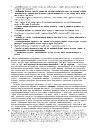 37
e, quando semeias, não semeias o corpo que há de ser, mas o simples grão, como de trigo ou de
qualquer outra (semente).
38
Mas Deus lhe dá corpo como lhe aprouve dar e a cada uma das sementes, o seu corpo apropriado.
39
Nem toda carne é a mesma; porém uma é a carne dos homens, outra, a dos animais, outra, a das
aves, e outra, a dos peixes.
40
Também (há) corpos celestiais e corpos terrestres; e, sem dúvida, uma é a glória dos celestiais, e
outra, a dos terrestres.
41
Uma é a glória do sol, outra, a glória da lua, e outra, a das estrelas; porque até entre estrela e
estrela há diferenças de esplendor.
42
Pois assim também é a ressurreição dos mortos. Semeia-se o corpo na corrupção, ressuscita na
incorrupção.
43
Semeia-se em desonra, ressuscita em glória. Semeia-se em fraqueza, ressuscita em poder.
44
Semeia-se corpo natural, ressuscita corpo espiritual. Se há corpo natural, há também corpo
espiritual.
45
Pois assim está escrito: O primeiro homem, Adão, foi feito alma vivente. O último Adão, porém, é
espírito vivificante.
46
Mas não é primeiro o espiritual, e sim o natural (ou: o psíquico); depois, o espiritual (ou: Mas não é
primeiro o [corpo] espiritual, e sim o psíquico, depois o espiritual).
47
O primeiro homem, formado da terra, é terreno; o segundo homem é do céu.
48
Como foi o primeiro homem, o terreno, tais são também os demais homens terrenos; e, como é o
homem celestial, tais também os celestiais.
49
E, assim como trouxemos a imagem do que é terreno, devemos trazer também a imagem do
celestial.
35 Paulo é um mestre meticuloso e amoroso. Não se contenta em ter estabelecido o fato da ressurreição e ter
mostrado sua importância tanto para o futuro de toda a criação quanto para o engajamento da vida de cada
cristão. Cede agora espaço para as perguntas que eclodiram na igreja e das quais a negação da ressurreição
obtém seu vigor. “Mas alguém dirá: Como ressuscitam os mortos? E em que corpo vêm?” É característico
para todo o pensamento de Paulo e uma importante orientação para nosso pensamento que ele somente agora
admita e aborde essas perguntas. Quando começamos com nossas perguntas e problemas, não conseguimos
mais encontrar outra vez a saída do labirinto da incerteza e obstruímos nosso próprio olhar para as realidades.
Fatos e realidades são o fator primeiro e decisivo. Uma vez que os reconhecemos com clareza podemos
também lhes dirigir nossas indagações. O ―teólogo‖ não pode trabalhar de forma diferente dos pesquisadores
da natureza. Todo físico observa inicialmente com toda a exatidão os acontecimentos reais, tentando depois
descobrir como eles surgem e como eles são ―possíveis‖. Em consonância, também Paulo expôs aos coríntios
primeiro a verdade da ressurreição. Somente agora, depois dessa instrução fundamental ele acolhe suas
perguntas.
Seria uma indagação autêntica que realmente visa saber? Ou será que a crítica ou rejeição apenas se
revestem da forma de uma pergunta? A interpelação “insensato!” mostra que Paulo no mínimo percebia que
motivos falsos se imiscuíam nas perguntas dos coríntios: ―Não conseguimos imaginar como deve acontecer a
ressurreição dos mortos, logo não pode haver ressurreição. Não somos capazes de ter uma concepção do novo
corpo que os ressuscitados deverão ter, logo tampouco conseguimos crer na ressurreição.‖ Quanto esse tipo de
―lógica‖ também domina o nosso pensamento! Essa ―lógica‖, porém, é ―insensata‖. Não leva em conta que
toda a realidade em torno de nós está repleta de processos muito espantosos que na verdade não nos explicam
o milagre da ressurreição dos mortos, porém seguramente poderão torná-lo compreensível. Ocorre que no caso
de Paulo não se trata de meras ―comparações‖ que visam explicitar coisas de difícil compreensão por meio de
figuras. Paulo visa mais do que isso. Nesses processos espantosos em torno de nós atua o Deus vivo,
demonstrado neles sua infinita energia criadora. É para esse Deus e essa infinita energia criadora que o ―tolo‖
deve dirigir seu olhar, a fim de depois considerar absolutamente concebível que esse Deus também seja capaz
de ressuscitar mortos e presenteá-los com um corpo novo e completamente diferente.
36 “Insensato! O que tu mesmo semeias não é vivificado se não morrer” [tradução do autor]. Pelo ―tu‖
especialmente enfatizado no grego, o ―tu mesmo‖, o apóstolo conduz os que perguntam em Corinto até suas
próprias experiências e descobertas. É ―insensato‖ aquele que, apesar de sua inteligência crítica, não aproveita
tais experiências e descobertas. Cada vez que semeamos, vemos que a semente não permanece o que ela é,
mas o grão precisa acabar e ―morrer‖ para que se transforme em algo novo, uma planta de aspecto
completamente diferente. Não semeamos a própria planta que há de ser.
 
