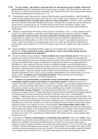37,38 “E o que semeias – não semeias o corpo que há de ser, mas um grão nu, por exemplo, o trigo ou de
um dos outros (vegetais)‖ [tradução do autor]. Agora acontece o milagre: ―Mas Deus lhe dá um corpo como
lhe aprouve, e a cada uma das sementes seu próprio corpo‖ [tradução do autor]. Essa é a repercussão constante
das instruções fundamentais da criação em Gn 1.11s.
39 É precisamente a partir desse ponto de vista que Paulo olha para a grande abundância e multiformidade da
criação. Pessoas, gado, pássaros, peixes, todos eles são ―carne‖. Porém, como é distinta sua ―carne‖. “Uma é a
carne dos homens, outra, a do gado, outra, a das aves, outra, a dos peixes.” A palavra ―carne‖ justamente
não está se referindo ao que hoje entendemos pelo termo, a substância de seu corpo, mas toda sua maneira de
existir na terra e a natureza de seu ser. A criação terrena em torno de nós com plantas, animais e seres
humanos não é pobre e monótona, mas mostra uma riqueza inconcebível, uma imensa multiformidade de
configurações.
40 Ademais a criação de Deus não acaba no limite do visível. Há também o ―céu‖, i. é, todo o mundo invisível
do além. Isso ainda multiplica a maravilhosa diversidade daquilo que Deus chamou à existência. “E (há)
corpos celestiais e corpos terrestres, mas uma é a glória dos celestiais, outra a dos terrestres.” O mundo
celestial não é um espaço vazio. Ali vivem os exércitos de anjos, mas também as multidões de justos
aperfeiçoados na cidade do Deus vivo (Hb 12.22s). Não vivem ―na carne‖, mas também eles possuem um
―corpo‖, assim como também o ser humano possui na terra um ―corpo‖ que não pertence simplesmente à
transitoriedade, mas ao Senhor (1Co 6.13-15). No entanto, como é diversa a ―glória‖ dos corpos celestiais e
terrenos.
41 Quanta abundância e diversidade de brilho e glória nos são reveladas toda vez que olhamos para o
firmamento: “Uma é a glória do sol, outra, a glória da lua, e outra, a das estrelas; porque até entre
estrela e estrela há diferenças de esplendor.”
42 De tudo isso Paulo extrai a conclusão: “Assim é também com a ressurreição dos mortos.” Mais uma vez
notamos que o objetivo de Paulo não são meras ilustrações ou símbolos. A realidade da ressurreição dos
mortos tem características reais que já podemos assimilar a partir da ação de Deus no mundo em torno de nós
e que por isso também fazem com que consideremos a ressurreição não apenas como algo inexplicável e
inacreditável. A ação criadora de Deus em volta de nós também já abrange a mais diversificada riqueza e
magníficos contrastes. Em lugar algum Deus é pobre e monótono, em lugar algum está limitado em seu criar e
agir infinitos. Maravilha após maravilha se descortinam para nós na natureza. E será que não confiaríamos que
esse Deus também é capaz de contrapor à velha existência terrena dos humanos uma nova existência e
vitalidade sobrenaturais? Não, ―assim‖, ou seja, em plena correspondência com a ação do Deus vivo em sua
imensa criação, “é também com a ressurreição dos mortos”. Nela se processa um acontecimento
semelhante ao semear do ―grão nu‖ e ao brotar da planta viva.
42,43 “Semeia-se em transitoriedade, é ressuscitado em não-transitoriedade; semeia-se em desonra, é
ressuscitado em glória; semeia-se em fraqueza, é ressuscitado em poder” [tradução do autor]. Com
―semear‖ Paulo não se referiu ao sepultar. Em seu contexto o ―enterrar‖, que nós podemos entender como um
―semear‖, não era muito usado. Pelo contrário, ―semear‖ abrange toda a dádiva de nossa existência terrena.
Não apenas ao morrer, mas em toda a nossa vida nossa existência por isso também é marcada por
“transitoriedade, desonra, fraqueza”. Carecemos da glória de Deus (Rm 3.23), que era destinada ao ser
humano como imagem de Deus. Também agora Paulo novamente não está refletindo sobre a queda do pecado
e o próprio pecado, por meio do qual nossa vida obteve a ―desonra‖, bem como a ―transitoriedade‖ e
―fraqueza‖. Simplesmente cita esses fatos de nossa existência que cada pessoa conhece e precisa admitir. Em
consonância, o ser humano agora se compara com a ―semente nua‖. Por essa razão, porém, também não somos
obrigados a permanecer nessa condição. Assim como a semente ―morre‖ e, atravessando essa morte, torna-se
uma planta viva, à qual Deus concede o novo corpo, assim também acontece conosco. Atravessando a morte,
recebemos de Deus a nova maneira de existir, caracterizada por “não-transitoriedade, glória, poder”. O
―morrer‖ não refuta a possibilidade do ressuscitar, mas é justamente a condição prévia para sua concretização.
Não deveríamos nos alegrar, ao invés de questionar com atitude de crítica e rejeição? Será que não deveríamos
tomar sobre nós com disposição os ―sofrimentos do éon atual‖, que na verdade ―não valem a glória a ser
revelada em nós‖ (Rm 8.18), e deixando-nos confiantemente ―batizar pelos mortos‖, se Deus preparou algo
tão grande para nós?
44 Paulo sintetiza: “Semeia-se corpo psíquico, é ressuscitado corpo espiritual.” Trata-se do “corpo”. Para o
realista Paulo era inconcebível uma existência sem corpo. Tudo o que vive precisa do corpo como expressão e
órgão de sua vitalidade, motivo pelo qual também possui um corpo. Esse nosso corpo, porém, agora é
―psíquico‖, porque o próprio ser humano é por natureza uma ―pessoa psíquica‖ (1Co 2.14). Nosso corpo atual
é ―psíquico‖ porque é dominado por nossa ―psique‖ e serve para cumprir as necessidades dela. Agora, porém,
ao crermos, fomos presenteados por Jesus com o Espírito. ―Ora, nós não temos recebido o espírito do mundo,
e sim o Espírito que vem de Deus‖ (1Co 2.12). Desse modo penetra em nossa vida o profundo conflito
 