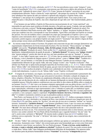 descrito tanto em Rm 8.10 como, sobretudo, em Gl 5.17. Por isso percebemos nosso corpo ―psíquico‖ como
―corpo de humilhação‖ (Fp 3.21), e justamente como pessoas que obtiveram a dádiva das primícias do Espírito
ansiamos pela ―redenção de nosso corpo‖ (Rm 8.23). Como ―pessoas do Espírito‖ carecemos de um corpo
completamente diferente. Paulo o chama de ―corpo espiritual‖, não porque ele consiste de ―Espírito‖ como de
uma substância fina (apesar de todo seu realismo o apóstolo não imaginou o Espírito Santo como
―substância‖), mas porque ele é configurado e governado pelo Espírito Santo. Esse corpo já não é um
empecilho para a vida plena do Espírito, mas está à disposição do agir dele com ―não-transitoriedade, glória e
poder‖.
O ser humano em que habita o Espírito de Deus precisa necessariamente de um ―corpo espiritual‖, por
intermédio do qual nossa atual existência dividida encontra o fim pelo que anseia. Contudo, será que também
o obteremos com toda a certeza? “Se há corpo psíquico, há também espiritual” [tradução do autor]. Por
meio dessa inferência final Paulo exercita uma ―lógica‖ autêntica. A ―psique‖ da pessoa recebeu de Deus o
corpo que combina com ela e corresponde às suas necessidades. Agora Deus concedeu seu Espírito ao coração
das pessoas. Por isso ele também criará e concederá um corpo que corresponde ao Espírito e serve a seus
impulsos como instrumento dócil e equivalente. Como Deus seria ―ilógico‖ se criasse para a ―psique‖ o órgão
necessário, porém negasse a seu próprio Espírito um órgão assim! É ―insensatez‖ não admitir a lógica de Deus
apenas porque nossas atuais possibilidades de imaginação são insuficientes.
45 Ao mesmo tempo Paulo remete à Escritura. Ele próprio está consciente de que não consegue demonstrar sua
argumentação simplesmente de forma textual pela Escritura. Por isso formula: ―Dessa maneira‖ ou “nesse
sentido” está escrito: “O primeiro homem, Adão, foi feito psique vivente. O último Adão, porém,
Espírito vivificante” [tradução do autor]. Paulo acolhe Gn 2.7, ampliando um pouco o texto original.
Igualmente, independentemente da queda do pecado, o “primeiro homem” foi apenas uma “psique vivente”,
uma ―pessoa psíquica‖, porém não mais do que isso, por mais grandioso que seja ser ―humano‖ e ―psique
vivente‖. A esse Adão é oposto aqui, como no v. 22, o Cristo, que no entanto não é designado pelo seu título
de Messias, e sim é chamado de imagem oposta à ―primeira pessoa‖, como o “último Adão”. Também ele é
um ―Adão‖, um ser humano, e o iniciador de uma linhagem humana. Contudo em sua essência é algo
completamente diferente do que aquele Adão, não uma ―psique vivente‖, mas ―Espírito vivificante‖. Para
afirmar isso Paulo não se apóia numa passagem específica da Escritura como, p. ex., Is 11.2. Toda a realidade
desse ―último Adão‖ está nitidamente diante da igreja, que por meio do Espírito Santo reconhece em Jesus o
kyrios (1Co 12.3b) e recebeu do próprio o Espírito com a plenitude de seus dons. A própria igreja, como cada
cristão individualmente, é a prova viva do ―último Adão‖ como ―Espírito vivificante‖.
46,47 O enigma do ser humano, sua origem, sua natureza, seu alvo, moveu necessariamente o pensamento das
pessoas desde a Antigüidade. Pensou-se que seria possível encontrar e formular a solução do enigma em
mitos, religiões e filosofias. No Oriente era amplamente difundida a idéia de um ser humano de origem
celestial, que um dia desceria do céu, cuidaria do ser humano desfigurado no mundo e faria dele novamente a
verdadeira pessoa. Filósofos judaicos combinavam com essa idéia os dois relatos da Bíblia sobre a criação do
ser humano. Em Gn 1.27 eles viam o ser humano originário apresentado com sua glória divina e em Gn 2.7 o
ser humano atual com sua maneira de ser terrena e sua limitação. É bem provável que Paulo tenha conhecido
essas especulações, referindo-se aqui expressamente a elas e voltando-se contra elas, ao estabelecer agora:
“Mas não é primeiro o espiritual, e sim o psíquico, depois o espiritual (Ou: Mas não o [corpo] espiritual é
o primeiro, e sim o psíquico, depois o espiritual). O primeiro homem é da terra, é terreno; o segundo é do
céu.” A verdade é exatamente contrária ao que os pensadores judaicos ensinam.
Para Paulo o ser humano de Gn 2.7 não é outro do que aquele de Gn 1.27. Ambas as passagens tratam da
mesma pessoa real, que é destinada a ser imagem de Deus e que também alcançará essa imagem por meio de
Cristo (Rm 8.29), que Deus, porém, fez ―da terra‖, de sorte que ele traz em si a maneira ―terrena‖ ou ―terrosa‖,
terrestre. Justamente o “primeiro homem”, o ser humano semelhante à terra, é que vive nessa sua condição
durante os séculos da história, até que o “segundo homem”, Jesus, viesse apenas na plenitude do tempo. Ele é
“do céu”. Por meio dessa afirmação acerca da passagem Paulo não deve estar pensando muito na
preexistência de Jesus no céu. Visa caracterizar aqui a diferença de natureza entre os dois homens, seu caráter
terreno e seu caráter celestial. Por isso Paulo afirma literalmente que o segundo homem é ―de céu‖ (não ―do
céu‖), assim como o primeiro é “de terra”. Do mesmo modo o próprio Jesus em Jo 8.23 também visou
enfatizar com as expressões ―de cima‖ e ―de baixo‖ não tanto o lugar de sua origem, mas a característica de
sua essência.
48,49 Os dois ―Adãos‖ não continuam sendo personagens solitários que apenas se contrapõem em sua diferença
de naturezas. Justamente como ―Adãos‖ eles existem para gerar uma humanidade que os tem como fonte para
sua existência e para formar sua essência. Por isso Paulo prossegue: “Como o terreno, assim também os
terrenos, e como o celestial, assim também os celestiais” [tradução do autor]. Por essa razão existem desde
a vinda desse ―último Adão‖ duas linhagens profundamente diferentes de humanidades. Por natureza todos
nós fazemos parte da primeira humanidade terrena e “trazemos” de nascença “a imagem da (pessoa)
 