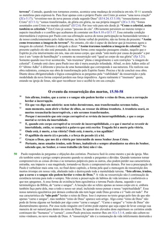 terrena”. Contudo, quando nos tornamos crentes, acontece uma mudança de existência em nós. O NT acumula
as metáforas para expressá-la. Para ficar apenas com o próprio Paulo: em Cristo já somos ―uma nova criação‖
(2Co 5.17); ―revestimo-nos da nova pessoa criada segundo Deus‖ (Ef 4.24; Cl 3.10); ―ressuscitamos com
Cristo‖ (Cl 3.1); ―somos transformados, de glória em glória, na sua própria imagem‖ (2Co 3.18); ―fomos
assentados com Cristo no mundo celestial‖ (Ef 2.6). Por isso vale para nós desde já: “Como o celestial, assim
também os celestiais.” Em Cristo já somos ―pessoas do céu‖. Obviamente persistem ao mesmo tempo o
aspecto inacabado e o conflito que acabamos de constatar em Rm 8.10 e Gl 5.17. Essa estranha condição
intermediária é expressa por Paulo com sua afirmação acerca de nossa participação na humanidade terrena e
de nosso condicionamento pelo Adão terreno, na forma verbal do pretérito, não na forma do presente: “Assim
como trouxemos a imagem do terreno”. No entanto, ele não é capaz de declarar que já trazemos agora a
imagem do celestial. Portanto é obrigado a dizer: “Assim traremos também a imagem do celestial.” No
presente capítulo ele não está pensando, da mesma forma como naquelas passagens citadas, naquilo que o
Espírito já cria interiormente em nós, mas em nosso corpo, que ainda ―está morto por causa do pecado‖ e por
isso é um ―corpo de humilhação‖ e somente na ressurreição será ―igual ao corpo de sua glória‖ (Fp 3.21).
Somente quando isso tiver acontecido, ―nós trazemos‖ plena e integralmente e sem restrições ―a imagem do
celestial‖. Contudo está claro: para Paulo isso não é mera asserção infundada. Afinal, os dois Adãos estão aí!
O ―último Adão‖ é diferente e precisa de uma humanidade que corresponda à sua natureza. Ele realizou sua
obra redentora, começou sua obra de transformação pelo Espírito Santo. Precisa e há de concluir essa obra.
Diante dessa obrigatoriedade e lógica conseqüência as perguntas pela ―viabilidade‖ da ressurreição e pela
modalidade da nova forma corporal perdem sua força impeditiva. Agora realmente é ―insensato‖ quem,
estando na igreja de Jesus, não quer reconhecer isso e acolhê-lo em seu coração.
O evento da ressurreição dos mortos, 15.50-58
50
Isto afirmo, irmãos, que a carne e o sangue não podem herdar o reino de Deus, nem a corrupção
herdar a incorrupção.
51
Eis que vos digo um mistério: nem todos dormiremos, mas transformados seremos todos,
52
num momento, num abrir e fechar de olhos, ao ressoar da última trombeta. A trombeta soará, os
mortos ressuscitarão incorruptíveis, e nós seremos transformados.
53
Porque é necessário que este corpo corruptível se revista da incorruptibilidade, e que o corpo
mortal se revista da imortalidade.
54
E, quando este corpo corruptível se revestir de incorruptibilidade, e o que é mortal se revestir de
imortalidade, então, se cumprirá a palavra que está escrita: Tragada foi a morte pela vitória.
55
Onde está, ó morte, a tua vitória? Onde está, ó morte, o teu aguilhão?
56
O aguilhão da morte (é) o pecado, e a força do pecado (é) a lei.
57
Graças a Deus, que nos dá a vitória por intermédio de nosso Senhor Jesus Cristo.
58
Portanto, meus amados irmãos, sede firmes, inabaláveis e sempre abundantes na obra do Senhor,
sabendo que, no Senhor, o vosso trabalho (de fato) não é vão.
50 Paulo respondeu às perguntas e objeções dos coríntios. Precisava fazê-lo como mestre e pai da igreja. Mas
ele também sente o perigo sempre presente quando se atende a perguntas e dúvidas. Quando tentamos tornar
compreensíveis as coisas divinas e as tornamos palpáveis para os outros, elas podem perder sua característica
estranha, seu impacto e sua magnitude, tornando-se fáceis e compreensíveis demais. Por isso a preocupação de
Paulo é verbalizar mais uma vez, no final deste capítulo, a forma pela qual a mensagem da ressurreição dos
mortos irrompe em nossa vida, abalando tudo e destroçando toda a mentalidade terrena. “Isto afirmo, irmãos,
que a carne e o sangue não podem herdar o reino de Deus.” A vida na ressurreição não é continuação da
existência terrena para todo o sempre. Não existe a preservação de hábitos de vida terrenos e confortáveis a
que nos apegamos. A essa forma de existência bem egocêntrica e terrena Paulo chama, segundo o uso
terminológico da Bíblia, de ―carne e sangue‖. A locução não se refere apenas ao nosso corpo em si, embora
também faça parte dela, mas a todo o nosso ser atual, incluindo nosso pensar e nossa ―espiritualidade‖. Essa
nossa natureza egocêntrica por demais conhecida não tem lugar onde Deus governa e é ―tudo em tudo‖. Por
sua característica ela “não pode” herdar o reino de Deus. Isso é expresso no texto grego pelo fato de que não
apenas ―carne e sangue‖, mas também ―reino de Deus‖ aparece sem artigo. Algo como ―reino de Deus‖ não
pode de forma alguma ser herdado por algo como ―carne e sangue‖. ―Carne e sangue‖ e ―reino de Deus‖ são
diametralmente opostos. Por essa razão ninguém em Corinto pode esperar que seja capaz de levar consigo sua
maneira de ser natural para dentro do reino de Deus. Se apesar dos elevados dons espirituais os coríntios ainda
continuam tão ―humanos‖ e ―carnais‖, como Paulo precisou mostrar-lhes em 1Co 3.1-4, então não cabem no
reino vindouro, no novo mundo de Deus. A ―ressurreição‖ não é a restauração da vida infelizmente destruída e
 