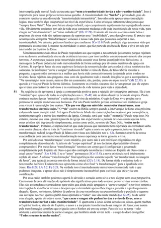 interrompida pela morte! Paulo acrescenta que “nem a transitoriedade herda a não-transitoriedade”. Isso é
importante para nossa própria clareza nessa questão. A transitoriedade não “herda” a perenidade, pois do
contrário resultaria uma distorcida ―transitoriedade intransitória‖. Isso não seria apenas uma contradição
lógica, mas também algo insuportável ao nível da experiência. Como crianças certamente desejamos que
―sempre fosse Natal‖. Mas esse foi um desejo infantil, cujo cumprimento rapidamente teria prejudicado nossa
vida. Obviamente ansiamos por sair de toda essa constante mudança e de toda inconstância de nossa vida, para
chegar ao ―não-transitório‖, ao ―reino inabalável‖ (Hb 12.28). Contudo até mesmo as coisas mais belas e
preciosas de nossa vida não seriam capazes de suportar essa ―imobilidade‖, essa duração eterna. É preciso que
aconteça uma completa ―transformação‖ conosco e nossa vida para que possamos suportar a não-
transitoriedade. No entanto, podemos lembrar que conforme 1Co 13.8 Paulo conhecia algo em nossa vida que
permanece assim como é, mesmo na eternidade: o amor, que faz parte da essência de Deus e vive em nós por
intermédio do Espírito de Deus.
Simultaneamente essas frase de Paulo respondem aos que negam a ressurreição justamente porque rejeitam
com razão uma continuidade eterna da existência terrena e por isso também um mero reavivamento dos corpos
terrenos. A esperança judaica pela ressurreição podia assumir essa forma questionável no farisaísmo. A
mensagem de Paulo poderia ter sido mal-entendida de forma análoga por diversos membros da igreja em
Corinto. Já o próprio Jesus viu esse equívoco farisaico da ressurreição dar certa razão à crítica zombeteira dos
saduceus. Se realmente ―carne e sangue‖ pudessem herdar o reino de Deus, de fato caberia levantar a
pergunta, a quem então pertenceria a mulher que havia sido consecutivamente desposada pelos irmãos no
levirato. Jesus rejeitou essa pergunta, mas com ela igualmente todo o mundo imaginário que a acompanhava.
―Na ressurreição nem casam, nem se dão em casamento; são, porém, como os anjos no céu‖ (Mt 22.30). A
questão é vista por Paulo de forma idêntica. Justamente os cristãos sinceros não devem pensar que ele espera
que creiam em cadáveres redivivos e na continuação da vida terrena para toda a eternidade.
51 Na seqüência ele apresenta à igreja a contrapartida positiva para a rejeição de concepções errôneas. Ela é um
―mistério‖ que, apesar de todas as explicitações nos v. 35-49, não se deixa dissolver de modo simples. Paulo
conhece muitos desses ―mistérios‖ e sabe que a fé vive de mistérios. O agir do Deus vivo precisa ser e
permanecer sempre misterioso aos humanos. Por isto Paulo também precisa comunicar um mistério à igreja
com vistas à ressurreição dos mortos: “Eis que vos digo um mistério: nem todos dormiremos, mas
transformados seremos todos.” O “eis” ocorre na Bíblia sempre quando a intervenção de Deus está próxima
e demanda nossa atenção total. Até agora Paulo havia falado da ressurreição dos mortos e, por conseqüência,
também pressupôs a morte dos membros da igreja. Contudo, será que ―todos‖ morrerão? Paulo nega isso. No
entanto, mesmo que uma (grande) parcela da igreja não experimente a parusia de Jesus ainda aqui na terra,
esses cristãos não ingressarão simplesmente, assim como estão, no reino de Deus. Não, “todos serão
transformados”. Portanto, é imprescindível que cada pessoa que realmente tem esperança da eternidade saiba
com muita clareza: não se trata de ―continuar vivendo‖ após a morte ou após a parusia, trata-se daquela
transformação radical de que Paulo já falara com vistas aos falecidos nos v. 42s. Somente através de nossa
concordância com essa misteriosa transformação nossa esperança se torna genuína e viva.
Por um lado essa ―transformação‖ é um mistério, por outro não é um enfeitiçar enigmático em algo
completamente desconhecido. A palavra do ―corpo espiritual‖ já nos declarou algo indubitavelmente
compreensível. Por meio dessa ―transformação‖ teremos um corpo que é configurado e governado
completamente pelo Espírito de Deus e que não contrapõe resistência e limites ao Espírito de Deus como o
atual corpo ―morto‖ (Rm 8.10). E se o ―amor‖ permanece (1Co 13.8), a nova existência será inteiramente
repleta do amor. A última ―transformação‖ final aperfeiçoa tão somente aquele ―ser transformado na imagem
de Jesus‖, que agora já acontece em nós de forma inicial (2Co 3.18). De forma nítida e unânime todo o
testemunho do Novo Testamento nos apresenta como alvo final ―a transformação‖ para a igualdade com
Jesus: Rm 8.29; 1Jo 3.2; Fp 3.21. Na verdade isso é inusitadamente misterioso e transcende tudo o que
podemos imaginar, e apesar disso não é simplesmente inconcebível para o cristão que crê e vive em
santificação.
Por essa razão também podemos agarrá-lo de todo o coração como alvo e nos alegrar com essa perspectiva.
Como essas breves afirmações do apóstolo são significativas para todo o nosso pensar e viver como cristãos.
Elas são assustadoras e arrasadoras para todos que ainda estão apegados a ―carne e sangue‖ e por isso temem a
interrupção da existência terrena e desejam que a eternidade apenas lhes traga a garantia e o prolongamento
daquela. Quem, no entanto, debaixo da palavra da cruz reconheceu sua pecaminosidade e perdição e agarrou
sua salvação na cruz, quem a partir disso aprendeu a ―odiar‖ sua vida neste mundo (Jo 12.25), há de sentir
com alegria, apesar de todo o susto, “que carne e sangue não podem herdar o reino de Deus, nem a
transitoriedade herdar a não-transitoriedade”. E quem ama a Jesus acima de todas as coisas, quem recebeu
o Espírito Santo e, através do Espírito, o amor e a incipiente transformação na imagem de Jesus, esse anseia
pela transformação completa que o iguala com o Senhor até em seu corpo. Para ele isso se torna – não
obstante o estremecimento de carne e sangue, que também ainda vivem nele – o auge do doce evangelho:
“Todos seremos transformados”.
 