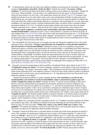 52 A transformação, porém, não será mais uma mudança cotidiana ou um processo de crescimento, mas ela
acontece “num instante, num abrir e fechar de olhos”. Quando ela sucede? “Ao ressoar a última
trombeta.” É inevitável que diante dessa palavra olhemos para as sete trombetas do Apocalipse. Também ali
existe uma ―última trombeta‖, em cujo toque o céu rejubila pelo fato de que agora ―o reino do mundo se
tornou de nosso Senhor e do seu Cristo, e ele reinará pelos séculos dos séculos‖ (Ap 11.15). Notamos o que
também precisamos levar em conta muitas outras vezes, que a proclamação de Paulo era muito mais rica e
multiforme do que seu registro nas cartas é capaz de nos mostrar. Por isso é insensato deduzir do silêncio das
cartas que Paulo não conhecia determinadas doutrinas e concepções. Sua escatologia deve ter sido muito mais
semelhante à do Apocalipse do que a teologia freqüentemente supôs. Na palavra sobre a trombeta também
precisamos lembrar de 1Ts 4.16. A trombeta ali mencionada, durante cujo ressoar Jesus desce do mundo
celestial, igualmente será a ―última‖, ainda que Paulo não a chame expressamente assim naquele texto.
“Porque soarão trombetas, e os mortos serão ressuscitados como não-transitórios, e de nossa parte
seremos transformados” [tradução do autor]. Esse é evento poderoso e conclusivo na história da igreja, do
qual também falam 1Ts 4.13-18 e Fp 3.20s e que já havia sido mencionado brevemente nos v. 22s do presente
capítulo. Nesse caso se trata tão-somente da igreja, daqueles ―que pertencem a Cristo‖. A repercussão desse
acontecimento diante do mundo sucede apenas no aniquilamento de todas as forças de perdição hostis a Deus
(v. 24-28); agora Paulo não torna a falar disso.
53 Em contrapartida ele incute mais uma vez na igreja, para que seja claramente captado por ela e não restem
esperanças falsas e abreviadas: “Porque é necessário que este transitório se revista do não-transitório, e
que este mortal se revista da imortalidade” [tradução do autor]. Como isso é grandioso! No presente
conhecemos apenas a existência cuja característica são a transitoriedade e a mortalidade. Karl Heim explicitou
de modo singular como isso está baseado na forma da existência de todo o mundo atual. É necessária uma
transformação básica, inimaginável agora, de toda essa forma de existir, para que de fato possa haver não-
transitoriedade e imortalidade. Precisamos esperar por algo inteiramente novo, que ao mesmo tempo nos
assusta e nos deixa felizes. Paulo está enfatizando a necessidade incondicional desse acontecimento. Ao fazê-
lo, emprega aquela palavra ―é necessário‖ que já nos lábios de Jesus designava a inevitabilidade de um
acontecimento necessário a partir de Deus e que também foi empregado nessa acepção por Paulo (Mt 16.21;
24.6; 26.54; Jo 3.14; 20.9; 1Co 11.19; 15.25; 2Co 5.10).
54 O grande evento já foi prenunciado na palavra profética. Inicialmente Paulo coloca diante de nós Is 25.8:
“Tragada foi a morte em vitória.” Em nossas traduções e também no texto hebraico lemos essa passagem de
maneira diferente: ―Ele tragará a morte para sempre.‖ Não conseguimos mais precisar onde Paulo encontrou a
forma textual utilizada por ele. Isso tampouco é decisivo. De um ou outro modo a palavra contém as poderosas
afirmações sobre o fim da morte, que já consideramos no v. 26. Que glória por haver esse fim da morte e por
podermos aguardá-lo com alegria!
Quando esse prenúncio profético se tornar realidade, quando “este transitório se revestir de não-
transitoriedade e este mortal se revestir de imortalidade, então se concretizará a palavra que está
escrita: Tragada foi a morte em vitória” [tradução do autor]. É sinal de nossa leviandade ao lidar com a
palavra e de nossa arbitrariedade na proclamação da mensagem, quando nosso discurso edificante com
freqüência faz de conta que essa palavra já se cumpriu, p. ex., por meio do acontecimento da Páscoa. Não,
Paulo afirma expressamente ―então‖ ela se concretizará, remetendo-nos nitidamente para o futuro. Cumpre-
nos levar isso em consideração, do contrário nosso discurso edificante adquire um caráter irreal, que retirará a
seriedade para o ouvinte mesmo quando atestar uma verdade genuína. Na verdade a morte agora ainda não foi
“tragada em vitória”. Ela festejou triunfos inéditos nas guerras mundiais. E já existem meios de extermínio
com que ela poderia acabar com a vida em toda a terra. A vitória de Jesus, porém, em sua parusia, há de
engolir a morte triunfante na vitória e cumprir Is 25.8.
55 Paulo combina com a passagem de Isaías uma palavra de Os 13.14. Também essa palavra aparece em Oséias
(nas traduções que temos, mas também na tradução textual [de Elberfeld]) de uma forma diferente do que
Paulo usa aqui. Ele está escrevendo: “Onde está, ó morte, a tua vitória? Onde está, ó morte, o teu
aguilhão?”. Novamente não podemos verificar de onde Paulo tirou a sua formulação da palavra citada, e
novamente isso deixa de ser importante diante da própria afirmação.
56 Entretanto o interesse de Paulo não se concentra apenas no triunfo que reside nessas perguntas de desafio à
morte. Pelo contrário, ele aponta para o fundo grave que se torna visível nessas perguntas. A morte de fato
possui um “ferrão”. Aqui, em At 5.5 e também de maneira idêntica em Is 9.3 o autor deve estar pensando na
vara pontuda com que o animal de tração era ―aguilhoado‖ e que também era usado contra prisioneiros e
escravos. Esse “aguilhão da morte (é) o pecado”. Agora Paulo diz bem sinteticamente algo que não
mencionou em todo o capítulo, no intuito de apenas se ater rigorosamente ao tema. A morte tem poder sobre
nós porque somos pecadores! Ela manuseia nossa culpa como uma vara com que nos força a entrar em seu
caminho rumo ao reino dos mortos, por mais intensamente que estejamos nos opondo a isso. Por que o
pecado, por sua vez, possui esse poder? “E a força do pecado (é) a lei.” Nessas poucas palavras Paulo
 