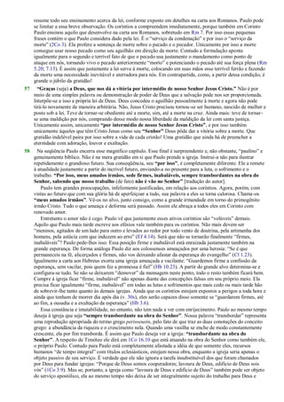 resume todo seu ensinamento acerca da lei, conforme exposto em detalhes na carta aos Romanos. Paulo pode
se limitar a essa breve observação. Os coríntios a compreendem imediatamente, porque também em Corinto
Paulo ensinou aquilo que desenvolve na carta aos Romanos, sobretudo em Rm 7. Por isso essas pequenas
frases contém o que Paulo considera dado pela lei. É o ―serviço da condenação‖ e por isso o ―serviço da
morte‖ (2Co 3). Ela profere a sentença de morte sobre o pecado e o pecador. Unicamente por isso a morte
consegue usar nosso pecado como seu aguilhão em direção da morte. Contudo a formulação aponta
igualmente para o segundo e terrível fato de que o pecado usa justamente o mandamento como ponto de
ataque em nós, tornando vivo o pecado anteriormente ―morto‖ e potenciando o pecado até sua força plena (Rm
5.20; 7.13). É assim que justamente a lei serve à morte, colocando em suas mãos esse terrível ferrão e fazendo
da morte uma necessidade inevitável e aterradora para nós. Em contrapartida, como, a partir dessa condição, é
grande o júbilo da gratidão!
57 “Graças (seja) a Deus, que nos dá a vitória por intermédio de nosso Senhor Jesus Cristo.” Não é por
meio de uma simples palavra ou demonstração de poder de Deus que a salvação pode nos ser proporcionada.
Interpõe-se a isso a própria lei de Deus. Deus concedeu o aguilhão pessoalmente à morte e agora não pode
tirá-lo novamente de maneira arbitrária. Não, Jesus Cristo precisou tornou-se ser humano, nascido de mulher e
posto sob a lei. Teve de tornar-se obediente até a morte, sim, até a morte na cruz. Ainda mais: teve de tornar-
se uma maldição por nós, comprando desse modo nossa liberdade da maldição da lei com santa justiça.
Unicamente assim, unicamente “por intermédio de nosso Senhor Jesus Cristo”, e por isso também
unicamente àqueles que têm Cristo Jesus como seu “Senhor” Deus pôde dar a vitória sobre a morte. Que
gratidão indelével paira por isso sobre a vida de cada cristão! Uma gratidão que ainda há de preencher a
eternidade com adoração, louvor e exaltação.
58 Na seqüência Paulo encerra esse magnífico capítulo. Esse final é surpreendente e, não obstante, ―paulino‖ e
genuinamente bíblico. Não é na mera gratidão em si que Paulo prende a igreja. Instrui-a não para ilustrar
repetidamente o grandioso futuro. Sua conseqüência, seu “por isso”, é completamente diferente. Ele a remete
à atualidade justamente a partir do incrível futuro, enviando-a no presente para a luta, o sofrimento e o
trabalho. “Por isso, meus amados irmãos, sede firmes, inabaláveis, sempre transbordantes na obra do
Senhor, sabendo que nosso trabalho (de fato) não é vão no Senhor” [tradução do autor].
Paulo tem grandes preocupações, infelizmente justificadas, em relação aos coríntios. Agora, porém, com
vistas ao futuro que com sua glória há de aperfeiçoar a tudo, sua palavra a eles se torna calorosa. Chama-os
“meus amados irmãos”. Vê-os no alvo, junto consigo, como a grande irmandade em torno do primogênito
irmão Cristo. Tudo o que ameaça e deforma será passado. Assim ele abraça a todos eles em Corinto com
renovado amor.
Entretanto o amor não é cego. Paulo vê que justamente esses ativos coríntios são ―volúveis‖ demais.
Aquilo que Paulo mais tarde escreve aos efésios vale também para os coríntios. Não mais devem ser
―meninos, agitados de um lado para outro e levados ao redor por todo vento de doutrina, pela artimanha dos
homens, pela astúcia com que induzem ao erro‖ (Ef 4.14). Será que não se tornarão finalmente ―firmes,
inabaláveis‖? Paulo pede-lhes isso. Essa posição firme e inabalável está enraizada justamente também na
grande esperança. De forma análoga Paulo diz aos colossenses ameaçados por uma heresia: ―Se é que
permaneceis na fé, alicerçados e firmes, não vos deixando afastar da esperança do evangelho‖ (Cl 1.23).
Igualmente a carta aos Hebreus exorta uma igreja ameaçada e vacilante: ―Guardemos firme a confissão da
esperança, sem vacilar, pois quem fez a promessa é fiel‖ (Hb 10.23). A partir do grande alvo determina-se e
configura-se tudo. Se não se deixarem ―demover‖ da mensagem neste ponto, todo o resto também ficará bem.
Cumpre à igreja ficar ―firme, inabalável‖ não apenas diante das concepções falsas em seu próprio meio. Ela
precisa ficar igualmente ―firme, inabalável‖ em todas as lutas e sofrimentos que mais cedo ou mais tarde hão
de sobrevir-lhe tanto quanto às demais igrejas. Ainda que os coríntios estejam expostos a perigos a toda hora e
ainda que tenham de morrer dia após dia (v. 30s), eles serão capazes disso somente se ―guardarem firmes, até
ao fim, a ousadia e a exultação da esperança‖ (Hb 3.6).
Essa constância e imutabilidade, no entanto, não tem nada a ver com enrijecimento. Paulo ao mesmo tempo
deseja à igreja que seja “sempre transbordante na obra do Senhor”. Nossa palavra ―transbordar‖ representa
uma reprodução apropriada do termo grego perisseuein, pelo fato de que traz as duas conotações do conceito
grego: a abundância da riqueza e o crescimento nela. Quando uma vasilha se enche de modo constantemente
crescente, ela por fim transborda. É assim que Paulo deseja ver a igreja: “transbordante na obra do
Senhor”. A respeito de Timóteo ele dirá em 1Co 16.10 que está atuando na obra do Senhor como também ele,
o próprio Paulo. Contudo para Paulo está completamente afastada a idéia de que somente eles, recursos
humanos ―de tempo integral‖ com títulos eclesiásticos, estejam nessa obra, enquanto a igreja seria apenas o
objeto passivo de seu serviço. É verdade que ele não ignora a tarefa insubstituível dos que foram chamados
por Deus para fundar igrejas: ―Porque de Deus somos cooperadores; lavoura de Deus, edifício de Deus sois
vós‖ (1Co 3.9). Mas se, portanto, a igreja como ―lavoura de Deus e edifício de Deus‖ também pode ser objeto
do serviço apostólico, ela ao mesmo tempo não deixa de ser integralmente sujeito do trabalho para Deus e
 