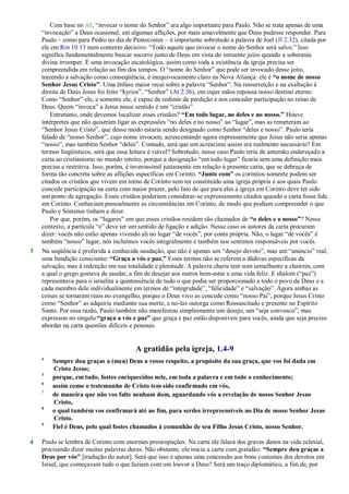 Com base no AT, ―invocar o nome do Senhor‖ era algo importante para Paulo. Não se trata apenas de uma
―invocação‖ a Deus ocasional, em algumas aflições, por mais amavelmente que Deus pudesse responder. Para
Paulo – como para Pedro no dia de Pentecostes – é importante sobretudo a palavra de Joel (Jl 2.32), citada por
ele em Rm 10.13 num contexto decisivo: ―Todo aquele que invocar o nome do Senhor será salvo.‖ Isso
significa fundamentalmente buscar socorro junto de Deus em vista do iminente juízo quando a soberania
divina irromper. É uma invocação escatológica, assim como toda a existência da igreja precisa ser
compreendida em relação ao fim dos tempos. O ―nome do Senhor‖ que pode ser invocado desse jeito,
trazendo a salvação como conseqüência, é inequivocamente claro na Nova Aliança: ele é “o nome de nosso
Senhor Jesus Cristo”. Uma ênfase maior recai sobre a palavra ―Senhor‖. Na ressurreição e na exaltação à
direita de Deus Jesus foi feito ―kyrios‖, ―Senhor‖ (At 2.36), em cujas mãos repousa nosso destino eterno.
Como ―Senhor‖ ele, e somente ele, é capaz de redimir da perdição e nos conceder participação no reino de
Deus. Quem ―invoca‖ a Jesus nesse sentido é um ―cristão‖.
Entretanto, onde devemos localizar esses cristãos? “Em todo lugar, no deles e no nosso.” Houve
intérpretes que não quiseram ligar as expressões ―no deles e no nosso‖ ao ―lugar‖, mas as remeteram ao
―Senhor Jesus Cristo‖, que desse modo estaria sendo designado como Senhor ―deles e nosso‖. Paulo teria
falado de ―nosso Senhor‖, cujo nome invocam, acrescentando agora expressamente que Jesus não seria apenas
―nosso‖, mas também Senhor ―deles‖. Contudo, será que um acréscimo assim era realmente necessário? Em
termos lingüísticos, será que essa leitura é viável? Sobretudo, nesse caso Paulo teria de antemão endereçado a
carta ao cristianismo no mundo inteiro, porque a designação ―em todo lugar‖ ficaria sem uma definição mais
precisa e restritiva. Isso, porém, é inverossímil justamente em relação à presente carta, que se debruça de
forma tão concreta sobre as aflições específicas em Corinto. “Junto com” os coríntios somente podem ser
citados os cristãos que vivem em torno de Corinto sem ter constituído uma igreja própria e aos quais Paulo
concede participação na carta com maior prazer, pelo fato de que para eles a igreja em Corinto deve ter sido
um ponto de agregação. Esses cristãos poderiam considerar-se expressamente citados quando a carta fosse lida
em Corinto. Conheciam pessoalmente as circunstâncias em Corinto, de modo que podiam compreender o que
Paulo e Sóstenes tinham a dizer.
Por que, porém, os ―lugares‖ em que esses cristãos residem são chamados de “o deles e o nosso”? Nesse
contexto, a partícula ―e‖ deve ter um sentido de ligação e adição. Nesse caso os autores da carta procuram
dizer: vocês não estão apenas vivendo ali no lugar ―de vocês‖, por conta própria. Não, o lugar ―de vocês‖ é
também ―nosso‖ lugar, nós incluímos vocês integralmente e também nos sentimos responsáveis por vocês.
3 Na seqüência é proferida a conhecida saudação, que não é apenas um ―desejo devoto‖, mas um ―anúncio‖ real,
uma bendição consciente: “Graça a vós e paz.” Esses termos não se referem a dádivas específicas da
salvação, mas à redenção em sua totalidade e plenitude. A palavra charis tem som semelhante a chairein, com
a qual o grego gostava de saudar, a fim de desejar aos outros bem-estar e uma vida feliz. E shalom (―paz‖)
representava para o israelita a quintessência de tudo o que podia ser proporcionado a todo o povo de Deus e a
cada membro dele individualmente em termos de ―integridade‖, ―felicidade‖ e ―salvação‖. Agora ambas as
coisas se tornaram reais no evangelho, porque o Deus vivo as concede como ―nosso Pai‖, porque Jesus Cristo
como ―Senhor‖ as adquiriu mediante sua morte, e no-las outorga como Ressuscitado e presente no Espírito
Santo. Por essa razão, Paulo também não manifestou simplesmente um desejo, um ―seja convosco‖, mas
expressou no singelo “graça a vós e paz” que graça e paz estão disponíveis para vocês, ainda que seja preciso
abordar na carta questões difíceis e penosas.
A gratidão pela igreja, 1.4-9
4
Sempre dou graças a (meu) Deus a vosso respeito, a propósito da sua graça, que vos foi dada em
Cristo Jesus;
5
porque, em tudo, fostes enriquecidos nele, em toda a palavra e em todo o conhecimento;
6
assim como o testemunho de Cristo tem sido confirmado em vós,
7
de maneira que não vos falte nenhum dom, aguardando vós a revelação de nosso Senhor Jesus
Cristo,
8
o qual também vos confirmará até ao fim, para serdes irrepreensíveis no Dia de nosso Senhor Jesus
Cristo.
9
Fiel é Deus, pelo qual fostes chamados à comunhão de seu Filho Jesus Cristo, nosso Senhor.
4 Paulo se lembra de Corinto com enormes preocupações. Na carta ele falará dos graves danos na vida eclesial,
precisando dizer muitas palavras duras. Não obstante, ele inicia a carta com gratidão: “Sempre dou graças a
Deus por vós” [tradução do autor]. Será que isso é apenas uma concessão aos bons costumes dos devotos em
Israel, que começavam tudo o que faziam com um louvor a Deus? Será um traço diplomático, a fim de, por
 