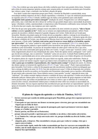 1.26ss, fica evidente que uma igreja dessas não tinha condições para fazer uma grande oferta única. Somente
pela coleta de muitas pequenas quantias semana após semana podia ser reunido um montante para Jerusalém
que valesse a pena. Logo, a instrução visa facilitar a doação da igreja.
Esse dado é ainda mais importante porque para Paulo, o homem da liberdade e autenticidade, nessa
arrecadação também importava de fato a doação espontânea e voluntária. É o que ele enfatizará peculiarmente
na segunda carta (2Co 8.8ss). Contudo, também aqui ele indica como parâmetro para cada doador:
“poupando tanto quanto porventura conseguir” [tradução do autor]. Ninguém deve ser sobrecarregado
pela coleta, mas o indivíduo não deve deixar de verificar do que poderá dispor para a necessidade da primeira
igreja. Liberdade e ordem, espontaneidade e compromisso estão firmemente combinados nessa instrução. Não
se deveria doar por coação, mas tampouco por mero capricho.
3 Pelo fato de que uma igreja pobre consegue reunir uma dádiva de amor somente aos poucos, “não se façam
coletas (somente) quando eu for”. Então isso se tornaria um empreendimento precipitado e difícil. Paulo
gostaria de encontrar o dinheiro disponível quando chegasse em Corinto. Então deverá ser levado para
Jerusalém. Membros da própria igreja de Corinto devem acompanhar a dádiva e entregá-la em Jerusalém, a
fim de expressar pela oferta a comunhão pessoal e agradecida de igreja para igreja. A primeira igreja não deve
ver apenas o dinheiro de Corinto, mas discípulos do Messias Jesus em Corinto. A própria igreja deve escolher
essas pessoas, e Paulo então “enviará, com cartas, para levarem as vossas dádivas a Jerusalém, aqueles
que aprovardes”. As ―cartas‖ podem ter sido aquelas ―cartas de recomendação‖ (2Co 3.1), como já eram
usuais nas congregações judaicas e agora também eram necessárias nas igrejas de Jesus, porque simplesmente
atendiam a uma necessidade. As pessoas de Jerusalém tinham de saber quem vinha até elas e que essas
pessoas de fato eram autorizadas pela igreja de Deus em Corinto. A rigor, consta aqui ―mediante cartas‖, o que
torna singularmente plausível essa interpretação das cartas. Paulo não apenas munia a delegação ―com‖ cartas
que ela deveria entregar, mas os autorizava ―mediante‖ cartas em seu envio. Contudo Paulo também pode ter
aproveitado a oportunidade para enviar cartas pessoais à primeira igreja e aos irmãos dirigentes em Jerusalém.
4 Os próprios planos de viagem do apóstolo, dos quais falará em seguida, ainda estão indefinidos. Porém já
começou a pensar até mesmo naquela viagem que depois trará conseqüências tão graves para ele. “Se, porém,
valer a pena que eu também vá pessoalmente, eles viajarão junto comigo” [tradução do autor]. As ofertas
das demais igrejas se tornaram tão significativas (2Co 8.1-5) que ―valeu a pena‖. Paulo viajou pessoalmente
para Jerusalém. Em Corinto a coleta foi tão pequena que não encontramos nenhum coríntio na delegação que
fará a entrega da dádiva de amor (At 20.4). Isso não aconteceu por acaso! A falta de disposição dos coríntios
para participar do auxílio aos pobres em Jerusalém está firmemente relacionada com as mazelas e dificuldades
de que tratou toda a presente carta. Nosso dinheiro nunca é uma questão ―secular‖ separada de nossa vida
―espiritual‖. Ele sempre assinala implacavelmente a condição de nossa vida espiritual. Cristãos envolvidos em
demandas judiciais mútuas pelos seus bens, que se saciam na ceia do Senhor da igreja enquanto ao lado deles
outros passam fome, que ardem em partidarismo uns contra os outros e que se admiram de si mesmos por
causa de dons vistosos, naturalmente tinham pouca vontade de tomar sobre seu coração as necessidades da
distante Jerusalém. Em sua riqueza espiritual não reconheciam por que deveriam ser especialmente ―gratos‖ à
igreja em Jerusalém. Pensavam possuir diretamente por si mesmos tudo o que tornava sua vida eclesial tão
grandiosa.
O plano de viagem do apóstolo e a visita de Timóteo, 16.5-12
5
Irei ter convosco por ocasião da minha passagem pela Macedônia, porque devo (apenas) percorrer a
Macedônia.
6
E bem pode ser que convosco me demore ou mesmo passe o inverno, para que me encaminheis nas
viagens que eu tenha de fazer.
7
Porque não quero, agora, ver-vos apenas de passagem, pois espero permanecer convosco algum
tempo, se o Senhor o permitir.
8
Ficarei, porém, em Éfeso até ao Pentecostes;
9
porque uma porta grande e oportuna para o trabalho se me abriu; e (há) muitos adversários.
10
E, se Timóteo for, vede que esteja sem receio entre vós, porque trabalha na obra do Senhor, como
também eu;
11
ninguém, pois, o despreze. Mas encaminhai-o em paz, para que venha ter comigo, visto que o
espero com os irmãos.
12
Acerca do irmão Apolo, muito lhe tenho recomendado que fosse ter convosco em companhia dos
irmãos, mas de modo algum era a vontade dele (ou: de Deus) ir agora; irá, porém, quando se lhe
deparar boa oportunidade.
 