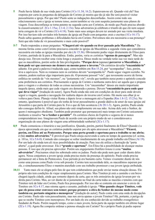 5 Paulo havia falado de sua vinda para Corinto (1Co 11.34; 16.2). Esperavam-no ali. Quando virá ele? Sua
resposta por carta às perguntas da delegação de Corinto já mostra que tão já não lhe será possível visitar
pessoalmente a igreja. Por que não? Paulo sente as indagações desconfiadas. Assim como todo seu
relacionamento com a igreja se tornou tenso, assim também se via com suspeita justamente seus planos de
viagem. Essa desconfiança se torna patente na segunda carta aos Coríntios, de modo que Paulo precisa abordá-
la exaustivamente (cf. 2Co 1.15ss; 2.1-4; 2.13s). Seus adversários já celebram o triunfo de que ele nem sequer
teria coragem de vir a Corinto (1Co 4.18). Tanto mais seus amigos devem ter ansiado por sua visita imediata.
Por isso haviam sido enviados três homens da igreja até Paulo com perguntas orais e escritas (1Co 16.17).
Paulo sabia quantos problemas e dificuldades havia em Corinto. Porventura não era necessária a sua presença?
Será que não tinha de vir pessoalmente o mais cedo possível?
5-7 Paulo respondeu a essas perguntas: “Chegarei até vós quando eu tiver passado pela Macedônia.” Da
mesma forma como com Corinto precisava conceder às igrejas da Macedônia a segunda visita que considerava
necessária em todas as igrejas reunidas por ele (At 15.36). Obviamente podia viajar diretamente de Éfeso para
Corinto, partindo de lá para a Macedônia. Então, porém, veria os coríntios “apenas de passagem”. Mas não
deseja isso. Devem receber uma visita longa e exaustiva. Desse modo na verdade terão sua vez mais tarde do
que os macedônios, porém serão de fato privilegiados. “Porque devo (apenas) percorrer a Macedônia, e
bem pode ser que convosco me demore ou mesmo passe o inverno.” Os coríntios deverão “encaminhá-lo”
adiante. Em geral a palavra é traduzida aqui, como também em Rm 15.24, por ―acompanhar‖. Isso, porém,
leva a equívocos. Nem os romanos nem os coríntios devem ―acompanhá-lo‖. Paulo segue viagem sozinho. No
entanto, podem realizar algo importante para ele. O pronome pessoal ―vós‖, que novamente ocorre de forma
enfática no sentido de ―vós mesmos‖, ou ―justamente vós‖, revela que também nesse ponto o apóstolo concede
uma preferência aos coríntios. Precisamente a igreja de Corinto e nenhuma outra deve ser aquela que o prepara
para a viagem e o abastece de todas as coisas necessárias. Um ―encaminhar‖ desses era muito importante
naquela época, ainda mais que cada viagem era demorada e penosa. Devem “encaminhá-lo para onde quer
que deva viajar” [tradução do autor]. Agora Paulo ainda não está em condições de dizer para onde deverá
seguir a viagem, quando a navegação for reaberta depois do inverno em Corinto. Há muito seu olhar já se
voltava para Oeste. Planeja visitar Roma e depois levar a mensagem até a Espanha (Rm 1.8-12; 15.23s). No
entanto, igualmente é possível que ele tenha de levar pessoalmente a grande dádiva de amor de suas igrejas até
Jerusalém e que parta de Corinto para lá. Foi o que de fato aconteceu (At 20.1-3). Agora, porém, Paulo ainda
não consegue defini-lo. Afinal, seu plano não está simplesmente em sua mão. Acima dele está o Senhor, de
quem é mensageiro obediente. Também pode prometer que permanecerá mais tempo em Corinto unicamente
mediante a ressalva “se o Senhor o permitir”. Os coríntios cheios do Espírito e seguros de si nunca
compreenderam isso. Imaginavam Paulo de acordo com seu próprio modo de ser e consideravam a
organização de seus planos de viagem uma arbitrariedade senhorial (2Co 1.17).
8,9 Paulo comunicou o itinerário e sua justificativa. Quando, porém, partirá finalmente de Éfeso? Quando é a
época aproximada em que os coríntios poderão esperar por ele após atravessar a Macedônia? “Ficarei,
porém, em Éfeso até ao Pentecostes. Porque uma porta grande e oportuna para o trabalho se me abriu;
e (há) muitos adversários.” É provável que Paulo esteja escrevendo a carta no tempo da quaresma (cf. acima,
p. 101ss, 1Co 5.6-8). Contudo não consegue se soltar imediatamente de seu grande trabalho em Éfeso (At 19).
Por um lado ele ainda tem ali ricas possibilidades de atuação. Para isso ele utiliza a ilustração da ―porta
aberta‖, a qual pode atravessar. Ela é “grande e oportuna”. Em Éfeso há a possibilidade de alcançar muitas
pessoas. É isso que ele precisa aproveitar. Porém seu engajamento frutífero trouxe à cena “muitos
adversários”. Precisamos situá-los sobretudo entre os judeus. Paulo não pode nem quer ceder diante deles
agora. Nessa conjuntura a jovem igreja ainda precisa muito da presença do apóstolo. Paulo ainda precisa
permanecer até a festa do Pentecostes. Esse período já era bastante curto. Vemos vivamente diante de nós
como uma pessoa como Paulo vivia sob pressão. Corinto tem necessidade dele, os macedônios esperam por
ele, e simultaneamente Éfeso o mantém atarefado com seu trabalho promissor e sua jovem igreja atribulada.
10,11 Tanto mais ele se alegra pelo fato de que tem colaboradores que pode enviar numa situação dessas. Ele
próprio não tem condições de viajar simplesmente para Corinto. Mas Timóteo já está a caminho e em breve
chegará àquela cidade, ainda que somente depois da carta, que os três emissários da igreja levaram por via
direta para Corinto. Mas, ao ver diante de si justamente no final da carta todas as mazelas e tensões com que
Timóteo terá de lidar em Corinto, Paulo fica preocupado. Por isso não se contenta em anunciar o envio de
Timóteo em 1Co 4.17, mas retoma agora o assunto, pedindo à igreja: “Mas quando chegar Timóteo, vede
que ele possa estar convosco sem temor; porque promove a obra do Senhor do mesmo modo como
também eu; portanto ninguém o menospreze” [tradução do autor]. Paulo conta com uma onda de decepções
em Corinto. Paulo não vem pessoalmente, mas nos envia apenas o jovem Timóteo? Há, portanto, o perigo de
que se receba Timóteo com menosprezo. Por um lado ele era conhecido devido ao trabalho evangelístico
fundador de Paulo. Porém naquele tempo, como o mais jovem, fazia parte da equipe também em último lugar
(2Co 1.19). Agora lhe competia ordenar a penosa situação em Corinto? Se o próprio Paulo já podia esperar
 
