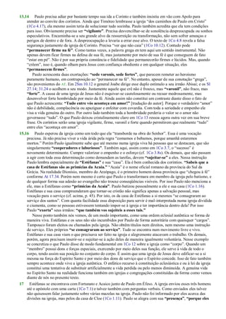 13,14 Paulo precisa adiar por bastante tempo sua ida a Corinto e também insistiu em vão com Apolo para
atender ao convite dos coríntios. Ainda que Timóteo lembrasse a igreja ―dos caminhos de Paulo em Cristo‖
(1Co 4.17), ela mesmo assim teria de solucionar tudo sozinha. Paulo também acredita que ela tem condições
para isso. Obviamente precisa ser “vigilante”. Precisa desvencilhar-se de sonolência despreocupada ou sonhos
especulativos. Encaminha-se a seu grande alvo da ressurreição ou transformação, não sem sofrer ameaças e
perigos de dentro e de fora. A despreocupação a levaria a errar esse alvo. O texto de 1Co 4.8 revela a falsa
segurança justamente da igreja de Corinto. Precisa ―ver que não caia‖ (1Co 10.12). Contudo pode
“permanecer firme na fé”. Como tantas vezes, a palavra grega en tem aqui um sentido instrumental. Não
apenas devem ficar firmes na defesa de sua fé, mas justamente por meio de sua fé é que conseguem de fato
―estar em pé‖. Não é por sua própria constância e fidelidade que permanecerão firmes e lúcidos. Mas, quando
―crêem‖, isso é, quando olham para Jesus com confiança obediente e em qualquer situação, eles
“permanecem firmes”.
Paulo acrescenta duas exortações: “sede varonis, sede fortes”, que parecem remeter ao heroísmo
puramente humano, em contraposição ao ―permanecer na fé‖. No entanto, apesar de sua conotação ―grega‖,
são provenientes do AT. Em 2Sm 10.12 o general Joabe dirige esse duplo estímulo a seu irmão Abisai; e os Sl
27.14; 31.24 o acolhem a seu modo. Justamente aquele que crê não é frouxo, mas “varonil”, não fraco, mas
“forte”. A causa de uma igreja de Jesus não é esquivar-se cautelosamente ou recuar medrosamente, mas
desenvolver forte hombridade por meio da fé. Ainda assim não constitui um contraste diante disso o fato de
que Paulo acrescenta: “Tudo entre vós aconteça em amor!” [tradução do autor]. Porque o verdadeiro ―amor‖
não é debilidade, complacência ou apaziguar e enfeitar com covardia. Com toda a seriedade e empenho ele
visa a vida genuína do outro. Por outro lado também toda a hombridade perderia o valor se o amor não
governasse ―tudo‖. O que Paulo deixou cristalinamente claro em 1Co 13 ressoa agora outra vez em sua breve
frase. Os coríntios serão uma igreja vigilante, firme, varonil e forte quando permitirem que realmente ―tudo‖
entre eles ―aconteça em amor‖.
15,16 Paulo esperou da igreja como um todo que ela ―transborde na obra do Senhor‖. Essa é uma vocação
preciosa. Já não precisa viver a vida árida pela regra ―comamos e bebamos, porque amanhã estaremos
mortos.‖ Porém Paulo igualmente sabe que até mesmo numa igreja viva há pessoas que se destacam, que são
singularmente “cooperadores e laboriosos”. Também aqui, assim como em 1Co 3.7, o ―sucesso‖ é
novamente determinante. Cumpre valorizar o empenho e o esforço (cf. 1Co 3.8s). Os demais, que não passam
a agir com toda essa determinação como demandam as tarefas, devem “sujeitar-se” a eles. Nessa instrução
Paulo lembra especialmente de “Estéfanas” e sua ―casa‖. Ela é bem conhecida dos coríntios. “Sabeis que a
casa de Estéfanas são as primícias da Acaia.” ―Acaia‖ é o nome oficial romano da província do Sul da
Grécia. Na realidade Dionísio, membro do Areópago, é o primeiro homem dessa província que ―chegou à fé‖
conforme At 17.34. Porém nem mesmo é certo que Paulo o transformara em membro da igreja pelo batismo, e
de qualquer forma sua adesão ao evangelho não trouxe conseqüências visíveis. Por isso Paulo não menciona a
ele, mas a Estéfanas como “primícias da Acaia”. Paulo batizou pessoalmente a ele e sua casa (1Co 1.16).
Estéfanas e sua casa compreenderam que tornar-se cristão não significa apenas a salvação pessoal, mas
vocação para o serviço (cf. acima, p. 45). Por isto, os da casa de Estéfanas a si mesmos ―se consagraram ao
serviço dos santos‖. Com quanta facilidade essa disposição para servir é mal-interpretada numa igreja dividida
e ciumenta, como se pessoas estivessem tentando impor-se à igreja e ter importância dentro dela! Por isso
Paulo “exorta” seus irmãos: “que também vos sujeiteis a esses tais.”
Nesse ponto também nós vemos, de um modo importante, como uma ordem eclesial autêntica se forma de
maneira viva. Estéfanas e os seus não são incumbidos por Paulo de forma autoritária com quaisquer ―cargos‖.
Tampouco foram eleitos ou chamados pela igreja. Não obtêm títulos nem direitos, nem mesmo uma instrução
de serviço. Eles próprios “se consagraram ao serviço”. Tudo se encontra num movimento livre e vivo.
Estéfanas e sua casa viam o que precisava ser feito na igreja e alegremente atacavam o trabalho. Os demais,
porém, agora precisam inserir-se e sujeitar-se à ação deles de maneira igualmente voluntária. Nesse exemplo
se concretiza o que Paulo disse de modo fundamental em 1Co 12 sobre a igreja como ―corpo‖. Quando um
―membro‖ possui dons e forças especiais, exercendo por meio deles sua função, ele serve à vida de todo o
corpo, tendo assim sua posição no conjunto do corpo. É assim que uma igreja de Jesus deve edificar-se a si
mesma na força do Espírito Santo e por meio dos dons de serviço que o Espírito concede. Isso de fato também
sempre acontece onde vive a igreja autêntica. O enfático recurso à constituição eclesiástica e ou à lei da igreja
constitui uma tentativa de substituir artificialmente a vida perdida ou pelo menos diminuída. A genuína vida
no Espírito Santo na realidade funciona também em igrejas e congregações constituídas da forma como vemos
diante de nós no presente texto.
17 Estéfanas se encontrava com Fortunato e Acaico junto de Paulo em Éfeso. A igreja enviou esses três homens
até o apóstolo com uma carta (1Co 7.1) e talvez também com perguntas verbais. Como enviados eles talvez
não quisessem falar justamente sobre várias mazelas na igreja. Paulo não foi informado por eles acerca das
divisões na igreja, mas pelos da casa de Cloe (1Co 1.11). Paulo se alegra com sua “presença”, “porque eles
 