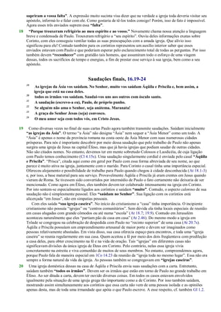 supriram a vossa falta”. A expressão muito sucinta visa dizer que na verdade a igreja toda deveria visitar seu
apóstolo, informá-lo e falar com ele. Como gostaria de tê-los todos consigo! Porém, isso de fato é impossível.
Agora esses três enviados suprem essa “falta”.
18 “Porque trouxeram refrigério ao meu espírito e ao vosso.” Novamente chama nossa atenção a linguagem
breve e condensada de Paulo. Trouxeram refrigério a ―seu espírito‖. Ouviu deles informações exatas sobre
Corinto, com eles conseguiu ventilar todas as suas preocupações com a amada igreja. Que alívio isso
significou para ele! Contudo também para os coríntios representou um auxílio interior saber que esses
enviados estavam com Paulo e que poderiam esperar pelo esclarecimento total de todas as perguntas. Por isso
também devem “reconhecer” com gratidão tais homens, que assumiram todo o esforço de uma viagem
dessas, todos os sacrifícios de tempo e energias, a fim de prestar esse serviço à sua igreja, bem como a seu
apóstolo.
Saudações finais, 16.19-24
19
As igrejas da Ásia vos saúdam. No Senhor, muito vos saúdam Áqüila e Priscila e, bem assim, a
igreja que está na casa deles.
20
todos os irmãos vos saúdam. Saudai-vos uns aos outros com ósculo santo.
21
A saudação (escrevo-a eu), Paulo, de próprio punho.
22
Se alguém não ama o Senhor, seja anátema. Maranata!
23
A graça do Senhor Jesus (seja) convosco.
24
O meu amor seja com todos vós, em Cristo Jesus.
19 Como diversas vezes no final de suas cartas Paulo agora também transmite saudações. Saúdam inicialmente
“as igrejas da Ásia”. O termo ―a Ásia‖ não designa ―Ásia‖ nem sequer a ―Ásia Menor‖ como um todo. A
―Ásia‖ é apenas o nome da província romana na costa oeste da Ásia Menor com suas numerosas cidades
prósperas. Para nós é importante descobrir por meio dessa saudação que pelo trabalho de Paulo não apenas
surgira uma igreja de Jesus na capital Éfeso, mas que já havia igrejas que podiam saudar de outras cidades.
Não são citados nomes. No entanto, devemos ter em mente sobretudo Colossos e Laodicéia, de cuja ligação
com Paulo temos conhecimento (Cl 4.15s). Uma saudação singularmente cordial é enviada pelo casal “Áqüila
e Priscila”. ―Prisca‖, citada aqui como em geral por Paulo com essa forma abreviada de seu nome, ao que
parece é muito ativa na igreja, juntamente com o marido. Para Corinto o casal tinha uma importância especial.
Ofereceu alojamento e possibilidade de trabalho para Paulo quando chegou à cidade desconhecida (At 18.1-3)
e, por isso, a base material para seu serviço. Provavelmente Áqüila e Priscila já eram crentes em Jesus quando
vieram de Roma. Se tivessem sido convertidos por intermédio de Paulo o fato certamente não deixaria de ser
mencionado. Como agora em Éfeso, eles também devem ter colaborado intensamente na igreja em Corinto.
Por isto sentem-se especialmente ligados aos coríntios e saúdam “muito”. Contudo, o aspecto caloroso de sua
saudação não é simplesmente pessoal. Eles “saúdam no Senhor”. Sua ligação com os coríntios está
alicerçada ―em Jesus‖, não em simpatias pessoais.
Com eles saúda “sua igreja caseira”. No início do cristianismo a ―casa‖ tinha importância. O incipiente
cristianismo não possuía ―igrejas‖ ou ―centros comunitários‖. Sem dúvida ela tinha locais especiais de reunião
em casas alugadas com grande cômodos ou até numa ―escola‖ (At 18.7; 19.9). Contudo em Jerusalém
aconteceu naturalmente que eles ―partiam pão de casa em casa‖ (At 2.46). Do mesmo modo a igreja em
Trôade se congregou na celebração de despedida com Paulo no ―recinto superior‖ de uma casa (At 20.7s).
Áqüila e Priscila possuíam um empreendimento artesanal de maior porte e devem ser imaginados como
pessoas relativamente abastadas. Em vista disso, sua casa oferecia espaço para encontros, e toda uma ―igreja
caseira‖ se reunia regularmente em sua casa. Quem aceitou a fé por meio dos dois freqüentava com predileção
a casa deles, para obter crescimento na fé e na vida de oração. Tais ―igrejas‖ em diferentes casas não
significavam divisões da única igreja de Deus em Corinto. Pelo contrário, nelas essa igreja vivia
concretamente na estreita e viva comunhão de muitos de seus membros. No entanto, compreendemos agora,
porque Paulo fala de maneira especial em 1Co 14.23 da reunião da ―igreja toda no mesmo lugar‖. Essa não era
sempre a forma natural da vida da igreja. As pessoas também se congregavam em “igrejas caseiras”.
20 Uma igreja doméstica dessas na casa de Áqüila e Priscila envia suas saudações com a carta. Entretanto,
saúdam também “todos os irmãos”. Devem ser os irmãos que estão em torno de Paulo no grande trabalho em
Éfeso. Ao ser ditada a carta, devem ter ouvido diversas coisas. Em todos os casos estavam envolvidos
igualmente pela situação de uma igreja grega tão importante como a de Corinto. Por isso também saúdam,
mostrando assim simultaneamente aos coríntios que essa carta não vem de uma pessoa isolada e as opiniões
apenas desta, mas de toda uma irmandade que apóia o que Paulo escreve. A esse respeito, cf. também Gl 1.2.
 