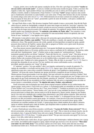 A igreja, porém, tem a receber não apenas saudações de fora. Eles têm o privilégio de também “saudar-se
uns aos outros com ósculo santo”. A carta na verdade será lida numa reunião da igreja. Todos a ouviram. Diz
respeito a todos eles. Agora podem reforçar sua comunhão uns com os outros em Cristo apesar de todas as
aflições e tensões, dando-se mutuamente o beijo fraterno. É um beijo “santo” porque expressa uma coesão
que se fundamenta unicamente no santo Senhor e seu santo amor. O beijo entre homens não era tão incomum
no mundo antigo como entre nós (cf. Lc 7.45). Diferentemente de um mero costume de saudação, porém, o
beijo na igreja de Jesus deve ser ―santo‖, preenchido a partir do amor do Senhor, e selo para a unidade dos
membros no corpo do Cristo.
21 Até aqui Paulo ditou a carta. Não devemos imaginar Paulo sentado à mesa e escrevendo. Sem dúvida Paulo
sabia escrever, porém na Antigüidade a redação de cartas mais longas era tarefa de ―escrivães‖ especiais. Por
isso também nesse caso um membro da igreja versado em escrever assumiu o grande trabalho de desenhar
letra por letra da longa carta de acordo com o ditado do apóstolo. Na seqüência, porém, Paulo acrescenta de
próprio punho suas saudações pessoais. “A saudação, com minha, de Paulo, mão.” Isso autentica a carta
como legítima (cf. 2Ts 3.17s). No entanto, certamente foi uma necessidade interior do apóstolo, dar essa
forma às suas ―saudações‖, à sua ligação com a igreja.
22 Obviamente é uma palavra muito séria e dura que ele acrescenta agora pessoalmente ao final da carta. “Se
alguém não ama o Senhor, seja maldito.” Paulo não amaldiçoa o mundo, não aqueles que nem sequer
conhecem a Jesus. Mas quando pessoas são cristãs, quando até desempenham um papel na igreja, quando
possuem dons notáveis do Espírito e apesar disso não se apegam ao Senhor com o grato amor de pessoas
salvas, então são alvo do ―anátema‖, pela maldição.
Essa frase possui enorme importância para nós. Com quanta facilidade nos preocupamos com a ―fé‖!
Desde que alguém observe a fé correta, profira com os outros a confissão de fé e defenda a reta doutrina, então
está tudo bem. Imediatamente ―amar‖ o Senhor torna-se algo suspeito de ―sentimentalismo‖. Porém,
justamente quando profere um último ―anátema‖, Paulo não fala de crer, e sim de ―amar‖. Não deixa de levar
a sério o capítulo 13 da carta como centro de tudo o que ele tem a dizer. Por exemplo, na hora decisiva o
próprio Senhor não examinou Pedro para ver se ele também tinha a concepção certa a respeito dele e cria
corretamente nele. Também ali a única pergunta foi: ―Simão, filho de João, tu me amas?‖ (Jo 21.17). Essa é a
principal das demandas de seu serviço. Por isto, também nós somos confrontados assim, e com dupla
gravidade, quando ocupamos um ―cargo‖ da igreja.
O ―anátema‖, porém, (―ele seja maldito‖) não é um impulso sentimental no coração do apóstolo. É a
ruptura da comunhão e a exclusão real da igreja (1Co 5.3-5). Agora é que a frase toda de fato se torna
significativa para nós e uma crítica vexatória à história da igreja. Com freqüência a igreja proferiu o
―anátema‖, de forma não menos freqüente nas igrejas territoriais evangélicas do que na igreja de Roma.
Muitas pessoas foram pressionadas a sair das igrejas. Será que sofreram isso porque amavam o Senhor? Será
que o anátema era justificado com esse argumento? Não, nem sequer se perguntou por isso! Sempre esteve em
jogo aquilo de que Paulo justamente não está falando, questões de ―doutrina‖. Está na hora de retirarmos a
sucinta frase de Paulo de seu esconderijo no final, raramente lido, da carta e a engrandecermos em todas as
nossas igrejas e comunidades eclesiais: “Se alguém não ama o Senhor, seja anátema.”
Paulo acrescenta uma exclamação que nessa forma original aramaica também era do conhecimento das
igrejas gregas, assim como o Talita kumi ou o ephata. A exclamação poder ser entendida ou como Maran atha
(―nosso Senhor veio‖) ou como Marana tha (―Vem, nosso Senhor!‖). Também no primeiro caso ela possui um
bom sentido no atual contexto. ―Nosso Senhor veio‖; por isso ele é uma realidade inevitável. Cada pessoa
precisa posicionar-se diante dele, precisa amá-lo ou há de desprezá-lo. Quem, porém, despreza esse Senhor
que já veio está sob a maldição que o próprio Deus determinou e que Paulo apenas expressa. Mais provável,
porém, é a outra interpretação: “Marana tha” (―Vem, nosso Senhor!‖). A mensagem de que Jesus veio não
precisava ser dita em aramaico numa igreja grega. Ao contrário, é bem provável que uma exclamação de
oração aramaica do primeiro cristianismo, que ecoava repetidamente nos encontros dessa igreja, tenha
encontrado seu caminho também até Corinto. A igreja grega dessa cidade também devia aderir à primeira
igreja no ardente chamado pela vinda do Senhor, que aniquilará todos os poderes da destruição e morte e
criará o novo mundo da verdadeira vida.
23 A carta é finalizada por uma última asserção e certificação: “A graça do Senhor Jesus convosco!” Não se
deverá acrescentar, nem aqui nem no próximo versículo, um ―seja‖. Não se trata de um desejo incerto, mas de
um anúncio claro. A graça do Senhor Jesus está com a igreja. Poderíamos acrescentar o que o Paulo ouviu
pessoalmente (2Co 12.9) de Jesus: ―A minha graça te basta!‖ De que mais necessita uma igreja? Se tiver essa
graça e viver dela, então tudo já estará bem.
24 Pelo fato de Paulo estar ciente disso, de que a graça de Jesus está ininterrupta e inalteravelmente com a igreja
em Corinto, ele também pode assegurar à igreja, depois de tudo que escreveu e teve de escrever: “Meu amor
com todos vós em Cristo Jesus.” Isso acontece apenas em Cristo Jesus. Nosso amor não tem essa força
incondicional dentro de si. Porém em Cristo Jesus, agora todos em Corinto, podem saber, até mesmo aqueles
 
