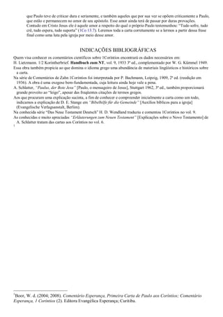 que Paulo teve de criticar dura e seriamente, e também aqueles que por sua vez se opõem criticamente a Paulo,
que estão e permanecem no amor de seu apóstolo. Esse amor ainda terá de passar por duras provações.
Contudo em Cristo Jesus ele é aquele amor a respeito do qual o próprio Paulo testemunhou: ―Tudo sofre, tudo
crê, tudo espera, tudo suporta‖ (1Co 13.7). Leremos toda a carta corretamente se a lermos a partir dessa frase
final como uma luta pela igreja por meio desse amor.
INDICAÇÕES BIBLIOGRÁFICAS
Quem visa conhecer os comentários científicos sobre 1Coríntios encontrará os dados necessários em:
H. Lietzmann. 1/2 Korintherbrief. Handbuch zum NT, vol. 9, 1933 3ª ed., complementado por W. G. Kümmel 1949.
Essa obra também propicia ao que domina o idioma grego uma abundância de materiais lingüísticos e históricos sobre
a carta.
Na série de Comentários de Zahn 1Coríntios foi interpretada por P. Bachmann, Leipzig, 1909, 2ª ed. (reedição em
1936). A obra é uma exegese bem-fundamentada, cuja leitura ainda hoje vale a pena.
A. Schlatter, “Paulus, der Bote Jesu” [Paulo, o mensageiro de Jesus], Stuttgart 1962, 3ª ed., também proporcionará
grande proveito ao ―leigo‖, apesar das freqüentes citações de termos gregos.
Aos que procuram uma explicação sucinta, a fim de conhecer e compreender inicialmente a carta como um todo,
indicamos a explicação de D. E. Stange em “Bibelhilfe für die Gemeinde” [Auxílios bíblicos para a igreja]
(Evangelische Verlagsanstalt, Berlim).
Na conhecida série ―Das Neue Testament Deutsch‖ H. D. Wendland traduziu e comentou 1Coríntios no vol. 9.
As conhecidas e muito apreciadas “Erläuterungen zum Neuen Testament” [Explicações sobre o Novo Testamento] de
A. Schlatter tratam das cartas aos Coríntios no vol. 6.
1
1
Boor, W. d. (2004; 2008). Comentário Esperança, Primeira Carta de Paulo aos Coríntios; Comentário
Esperança, 1 Coríntios (2). Editora Evangélica Esperança; Curitiba.
 