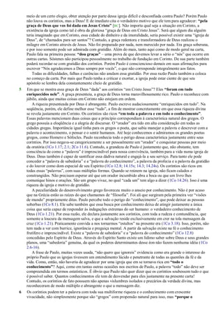 meio de um certo elogio, obter atenção por parte dessa igreja difícil e desconfiada contra Paulo? Porém Paulo
não louva os coríntios, mas a Deus! E de imediato cita o verdadeiro motivo que ele tem para agradecer: “pela
graça de Deus que vos foi dada em Jesus Cristo” [RC]. Não importa qual seja a situação em Corinto, a
existência da igreja como tal é obra da gloriosa ―graça de Deus em Cristo Jesus‖. Será que algum dia alguém
teria imaginado que em Corinto, essa cidade do dinheiro e da imoralidade, seria possível existir uma ―igreja de
Deus‖, de ―chamados para ser santos‖? Contudo, a graça redentora e transformadora de Deus realizou o
milagre em Corinto através de Jesus. Não foi preparado por nada, nem merecido por nada. Era graça soberana,
e por isso somente pode ser admirada com gratidão. Além do mais, tanto aqui como de modo geral na carta,
Paulo fala na primeira pessoa: “dou graças” – uma prova de que devemos levar a sério o ―nós‖ que ocorre em
outras cartas. Sóstenes não participou pessoalmente no trabalho de fundação em Corinto. De sua parte também
poderá recordar-se com gratidão dos coríntios. Porém Paulo é consciencioso demais em suas afirmações para
escrever ―Nós agradecemos a Deus sempre por vocês‖, o que não corresponde integralmente aos fatos.
Todas as dificuldades, falhas e carências não anulam essa gratidão. Por essa razão Paulo também a coloca
no começo da carta. Por mais que Paulo tenha a criticar e exortar, a igreja pode estar ciente de que seu
apóstolo se lembra dela constantemente cheio de gratidão.
5 Em que se mostra essa graça de Deus ―dada‖ aos coríntios ―em Cristo Jesus‖? Eles “foram em tudo
enriquecidos nele”. A graça presenteia, a graça de Deus torna maravilhosamente rico. Paulo o reconhece com
júbilo, ainda que muitas coisas em Corinto não estejam em ordem.
A riqueza presenteada por Deus é abrangente. Paulo escreve audaciosamente ―enriquecidos em tudo‖. Na
seqüência, porém, ele define melhor esse ―tudo‖, a fim de mostrar concretamente em que essa riqueza divina
se revela justamente em Corinto. Os coríntios são ricos “em toda a palavra e em todo o conhecimento”.
Essas palavras mencionam duas coisas que a princípio correspondiam à característica natural dos gregos. O
grego possuía a eloqüência e a alegria de discursar. O ―orador‖ era tido em alta consideração em todas as
cidades gregas. Importância igual tinha para os gregos o poeta, que sabia manejar a palavra e descrever com a
palavra o acontecimento, o pensar e o sentir humanos. Até hoje conhecemos e admiramos os grandes poetas
gregos, como Homero e Sófocles. Paulo reconhecia todo o perigo dessa característica justamente entre seus
coríntios. Por isso negava-se categoricamente a ser pessoalmente um ―orador‖ e conquistar pessoas por meio
da oratória (1Co 1.17; 2.1; 2Co 11.6). Contudo, a grandeza de Paulo é justamente que, não obstante, tem
consciência de como a ―palavra‖ é imprescindível para nossa convivência, também para a vida numa igreja de
Deus. Deus também é capaz de santificar essa dádiva natural e engajá-la a seu serviço. Para tanto ele pode
conceder a ―palavra de sabedoria‖ e a ―palavra do conhecimento‖, a palavra da profecia e a palavra da gratidão
e do louvor como dom especial de seu Espírito (1Co 12.8; 14.15s; 14.3; 14.24s). Os coríntios são ricos em
todas essas ―palavras‖, com suas múltiplas formas. Quando se reúnem na igreja, não ficam calados e
constrangidos. Não precisam esperar até que um orador incumbido abra a boca ou que um livro lhes
comunique hinos e orações. São um grupo vivaz, no qual ―cada um‖ tem algo a dizer (1Co 14.26). Isso é uma
riqueza da igreja e motivo de gratidão.
A peculiaridade do desenvolvimento grego favoreceu muito o anseio por conhecimento. Não é por acaso
que na Grécia estão as raízes do que chamamos de ―filosofia‖. Foi ali que surgiram pela primeira vez ―visões
de mundo‖ propriamente ditas. Paulo percebe todo o perigo do ―conhecimento‖, que pode deixar as pessoas
soberbas (1Co 8.1). Ele sabe também que essa busca por conhecimento deixa de atingir justamente a única
coisa que seria capaz de responder às indagações extremas do ser humano: o verdadeiro conhecimento de
Deus (1Co 1.21). Por essa razão, ele declara justamente aos coríntios, com toda a rudeza e contundência, que
somente a loucura da mensagem salva, e que a salvação reside exclusivamente em crer na tola mensagem da
cruz (1Co 1.21). Praticamente convida a nos tornarmos ―estultos‖ na presente era (1Co 3.18). Isso, porém, não
tem nada a ver com burrice, ignorância e preguiça mental. A partir da salvação existe na fé o conhecimento
frutífero e imprescindível. Existe a ―palavra de sabedoria‖ e a ―palavra do conhecimento‖ (1Co 12.8)
concedidas pelo Espírito de Deus. Através do Espírito Santo existe um lídimo saber sobre Deus e seus grandes
planos, uma ―sabedoria‖ genuína, da qual os poderes determinantes desse éon não fazem nenhuma idéia (1Co
2.6-16).
A frase de Paulo, muitas vezes usada, ―não quero que ignoreis‖ evidencia como era grande o interesse do
próprio Paulo que as igrejas tivessem um entendimento lúcido e penetrante de todas as questões da fé e da
vida. Como, então, não haveria de agradecer por uma igreja que em se tornava rica em “todo o
conhecimento”? Aqui, como em tantas outras ocasiões nos escritos de Paulo, a palavra ―todo‖ não deve ser
compreendida em termos estatísticos. É óbvio que Paulo não quer dizer que os coríntios soubessem tudo o que
é possível saber. Quantos conhecimentos ele tem de desvendar para eles justamente na presente carta!
Contudo, os coríntios de fato possuem não apenas vislumbres isolados e precários da verdade divina, mas
reconheceram de modo múltiplo e abrangente o que a mensagem diz.
6 Os coríntios podem ter a palavra com toda sua multiforme riqueza e o conhecimento com crescente
vivacidade, não simplesmente porque são ―gregos‖ com propensão natural para isso, mas “porque o
 