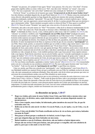 ―firmado‖ nas pessoas, ali o próprio Cristo agora ―firma‖ essas pessoas. Ele o faz até o ―alvo final‖. O termo
grego telos engloba ambas as coisas: refere-se ao ―fim‖, mas não como ―término‖ ou ―cessar‖, mas como
―alvo‖. Por isso a expressão ―até o alvo final‖ também tem uma conotação de ―definitivo‖ e ―completo‖.
Ele há de ―firmar‖ os coríntios de tal maneira que sejam “irrepreensíveis no dia de nosso Senhor Jesus”.
Isso não elimina a seriedade daquele dia, do qual Paulo falará em 1Co 3.11-15. Muitas coisas da construção da
nossa obra de vida poderão queimar no fogo daquele dia, porém nós mesmos não seremos atingidos por
nenhuma condenação, nenhuma ―repreensão‖. Por que não? Porque então se tornará explícito que a ―justiça
alheia de Cristo‖, que nós agarramos e preservamos pela fé, de fato é a justiça perante Deus que nos pertence e
que é eternamente válida. ―Quem intentará acusação contra os eleitos de Deus? É Deus quem os justifica!‖
(Rm 8.33). Nessa fé somos ―firmados‖ por aquele que criou em nós a fé através de seu testemunho.
9 Entretanto, não cabe a nós pelo menos ser ―fiéis‖? Novamente o olhar da fé se distancia imediatamente de nós
mesmos. ―Fiéis‖ não somos nós. Paulo não pode se alicerçar sobre a fidelidade dos coríntios. Mas “fiel é
Deus”. A fidelidade de Deus visa ter, e terá, a última palavra sobre nossa vida! (Cf. também 1Co 10.13). Ele
―chamou‖ os coríntios e também a nós “à participação em seu Filho Jesus Cristo” [tradução do autor].
Estamos acostumados com a tradução: ―Chamados à comunhão de seu Filho Jesus Cristo.‖ Contudo, o termo
koinonia ainda expressa um aspecto diferente do que nossa palavra ―comunhão‖. A comunhão pressupõe
parceiros com igualdade de direitos. Em relação ao Filho de Deus nós, pecadores, não temos a menor parcela
de direito. O amor incompreensível de Deus se expressa no fato de que ele nos concede a “participação” em
seu Filho. Desse modo, porém, se caracteriza também que ser cristão se refere a algo muito maior e mais vivo
do que apenas aquilo que nós em geral compreendemos por ―fé em Jesus Cristo‖. Não permanecemos
separados de Jesus, para contar com ele e seu agir apenas de longe. Pelo contrário, assim como o sócio de um
estabelecimento comercial está envolvido com toda a vida deste e participa de seus ganhos, assim nós estamos
incluídos na vida e atuação de Jesus. A nós também pertence tudo o que Jesus possui! Jesus reparte conosco
toda a sua riqueza. Paulo há de concretizar isso na ceia do Senhor, que nos ―concede a participação no corpo e
sangue do Senhor‖ (1Co 10.16). No entanto, ele mostrará também pela imagem da igreja como ―corpo de
Cristo‖ que nós realmente somos partes do Cristo, de sorte que nossos corpos são ―membros de Cristo‖ e nós
mesmos somos ―um só Espírito com ele‖ (1Co 6.15,17; 12.27). Por isso Cristo é ―nossa vida‖ (Fp 1.21; Cl
3.3). Por isso fomos crucificados, sepultados e mortos ―junto com ele‖ (Rm 6.3-6; Cl 2.12; 3.3) e ressuscitados
junto com ele e colocados na sua existência celestial (Ef 2.6). Por essa razão agora fazemos tudo ―em Cristo‖,
―no Senhor‖. Tudo isso faz parte da “participação de seu Filho”, à qual Deus nos chamou.
Uma vez, porém, que Deus nos concede essa ―participação‖, esse ―entrelaçamento‖ com Cristo (Rm 6.5),
sua fidelidade também nos manterá firmes até que a unificação com seu Filho for realidade exclusiva de nossa
vida, não mais ameaçada por nenhuma tribulação. Deus não pode e não há de tolerar que pessoas que uma vez
estiveram tão existencialmente unidas com seu Filho afundem na morte eterna.
No retrospecto ainda precisamos observar que os nove primeiros versículos da carta citam nove vezes com
ênfase Jesus Cristo, o kyrios, o ―Senhor‖. Toda a ação da graça de Deus, todo o seu presentear acontece
através de Jesus. Quem não apreende a Deus por meio de Jesus desvia-se da realidade de Deus e de sua graça.
O cristão não tem nada em si mesmo, como parecem pensar aqueles em Corinto que pretendiam ser pessoas
importantes. O cristão tem tudo unicamente em Cristo. Isso nos torna verdadeiramente humildes, mas também
profundamente gratos e alegres, unindo-nos firmemente uns com os outros.
As dissensões na igreja, 1.10-17
10
Rogo-vos, irmãos, pelo nome de nosso Senhor Jesus Cristo, que faleis todos a mesma coisa e que
não haja entre vós divisões; antes, sejais inteiramente unidos, na mesma disposição mental e no
mesmo parecer.
11
Pois a vosso respeito, meus irmãos, fui informado, pelos (membros da casa) de Cloe, de que há
contendas entre vós.
12
Refiro-me ao fato de cada um de vós dizer: Eu sou de Paulo, e eu, de Apolo, e eu, de Cefas, e eu, de
Cristo.
13
Acaso, Cristo está dividido? Foi Paulo crucificado em favor de vós ou fostes, porventura, batizados
em nome de Paulo?
14
Dou graças (a Deus) porque a nenhum de vós batizei, exceto Crispo e Gaio;
15
para que ninguém diga que fostes batizados em meu nome.
16
Batizei também a casa de Estéfanas; além destes, não me lembro se batizei algum outro.
17
Porque não me enviou Cristo para batizar, mas para pregar o evangelho; não com sabedoria de
palavra, para que se não anule a cruz de Cristo.
 