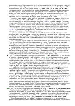 tenham encaminhado membros da sinagoga em Corinto para Jesus, de modo que esse grupo agora considerava
Pedro como o verdadeiro e legítimo apóstolo de Jesus. Seja como for, agora “cada um” em Corinto “diz” a
que mensageiro de Jesus está especialmente apegado. “Eu sou de Paulo, e eu, de Apolo, e eu, de Cefas.”
Uma declaração desse tipo pode ser feita com gratidão alegre e satisfeita. O perigo começou apenas quando
essa gratidão passou a ter um peso errado e os mensageiros de Jesus se tornaram mais importantes que o
próprio Jesus. Agora não estavam mais unidos em Jesus e não mais ―falavam todos a mesma coisa‖, mas
contendiam uns com os outros sobre a magnitude e importância dos mensageiros. A palavra de amor e apreço
agradecidos tornou-se uma ciumenta exclamação de luta que ameaçava dividir a igreja.
Nesse caso, porém, será que o quarto grupo, que se distanciava completamente de Paulo, Apolo e Cefas e
simplesmente declarava: “Eu sou de Cristo”, não estava com a razão? Será que Paulo não deveria ter-se
alegrado, uma vez que ele próprio fala da mesma maneira em 1Co 3.23: ―E vós sois de Cristo‖? Justamente
nesse ponto, porém, transparece a profunda diferença. Com essa expressão Paulo se refere indistintamente à
igreja toda. Aquelas ―pessoas de Cristo‖, porém, formam conscientemente um ―grupo‖ oposto aos demais.
Aqui acontece o pior possível: o próprio ―Cristo‖ se torna nome de partido. Talvez o ponto de partida ainda
tenha sido autêntico. Não queriam apegar-se a quaisquer pessoas, mas queriam pertencer a Cristo. Porém em
2Co 10.7 fica muito claro que isso evoluiu para uma arrogante posição distinta, que atribuía somente a si
mesmo esse ―Eu pertenço a Cristo‖, negando-o aos outros.
Aflorava ao mesmo tempo uma questão bem fundamental: existe a possibilidade de pertencer a Jesus
diretamente, sem a palavra apostólica? É possível pertencer a Jesus, e ao mesmo deixar Cefas e Paulo de lado,
considerando-os insignificantes? Nesse caso, ―Cristo‖ não é transformado numa imagem arbitrária de meus
pensamentos? Será que posso conhecer o Jesus Cristo verdadeiro de outro modo que não pela palavra de seus
mensageiros autorizados?
Essa é a verdadeira pergunta, sempre tão importante da história da igreja: há um relacionamento com Jesus
Cristo ao lado ou além da Escritura, quer por intermédio do ―Espírito‖, quer por meio de um ―magistério‖
infalível que estabelece dogmas que não possuem base na Escritura? De forma biblicamente correta, a
Reforma decidiu-se pelo princípio ―unicamente pela Escritura!‖, unicamente por meio da palavra apostólica.
Paulo indica um caminho claro entre a perigosa supervalorização e o igualmente questionável menosprezo
do apóstolo. De modo enfático, ele adianta, no começo da carta: ―Chamado para ser apóstolo do Cristo Jesus
pela resolução da vontade de Deus.‖ Cumpre-lhe dizer à igreja a palavra decisiva do Cristo Jesus como seu
mensageiro autorizado, e à igreja cumpre ouvi-la. Contudo, ele se volta com profunda seriedade exatamente
àqueles em Corinto que se exaltavam de forma errônea por ele (ou por Apolo ou Cefas).
13 Qual é o resultado dos partidos? É a insuportável constatação: “O Cristo está dividido!” No texto grego não
há pontuação. Por meio de traduções (como a de Lutero, Almeida, NVI etc.) estamos acostumados à forma
interrogativa desta frase. Porém, tem pouco sentido perguntar se o Cristo está dividido. A pergunta deveria
ser: será que é possível ou permitido dividir o Cristo? Por essa razão a frase deve ser melhor entendida como
uma exclamação de pavor: “O Cristo está dividido!” A esse ponto chegastes em Corinto: que o Cristo, o
Senhor único, superior a todos, está sendo praticamente dilacerado, porque cada partido quer apoderar-se dele
e tirá-lo dos outros. Será que vocês também não se assustarão com isso?
Na seqüência, de forma delicada e exemplar, Paulo se dirige justamente a ―seu grupo‖, demonstrando a
partir deste toda a obcecação representada pela falsa adesão a um mensageiro de Jesus. “Foi Paulo
crucificado em favor de vós?” Por mais importante e espiritualmente poderosa e avivada que possa ser uma
testemunha de Jesus, por mais que realize coisas maravilhosas e exerça uma influência profunda, a obra
redentora na cruz, ou seja, a única coisa que realmente importa, ela não consumou. Esta foi realizada apenas
por um só, Jesus, o Filho puro e santo de Deus. Por isso ninguém mais além dele pode ter significado essencial
na minha vida. Toda exaltação errada de personalidades cristãs culmina na pergunta: ―Acaso foi ele, ou ela,
crucificado por nós?‖ Nesse momento torna-se real: ―Não viram a ninguém senão Jesus‖ [Mt 17.8].
Paulo acrescenta: “Ou fostes, porventura, batizados em nome de Paulo?” ―Ser batizado em nome de
alguém‖ possui a conotação de uma expressão corriqueira daquele tempo, do contexto comercial: ―registrar
em nome de alguém, pôr na conta de alguém.‖ O batismo é uma mudança de propriedade: o novo proprietário
é aquele em cujo nome a pessoa é batizada. ―Eu pertenço a Paulo‖ – será que isso confere? Realmente
pertences a ele? Porventura foste entregue à propriedade dele pelo batismo?
14,15 Em vista da situação em Corinto, Paulo está agradecido porque “a nenhum de vós batizei, exceto Crispo
e Gaio”. Assim como hoje é fácil atribuirmos um papel equivocado a uma pessoa pelo fato de termos
abraçado a fé por meio dela (na verdade, porém, por meio de Cristo!), assim naquele tempo era possível que se
visse incorretamente a importância daquele que batizava uma pessoa. ―Pertenço integralmente a Paulo, pois
ele me batizou, e então me anotou em sua conta‖. Por isso Paulo está contente por ter batizado apenas alguns
poucos membros da igreja em Corinto, “para que ninguém diga que fostes batizados em meu nome”.
Nessa afirmação a confissão ―sou de Paulo‖, humanamente ainda suportável, foi intensificada para a
declaração fundamental de que todos os batizados por Paulo por isso também lhe pertencem. Não sabemos se
 