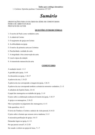 Índice para catálogo sistemático:
1. Coríntios: Epístolas paulinas: Comentários 227.207
Sumário
ORIENTAÇÕES PARA O USUÁRIO DA SÉRIE DE COMENTÁRIOS
ÍNDICE DE ABREVIATURAS
PREFÁCIO DO AUTOR
QUESTÕES INTRODUTÓRIAS
1. O escrito de Paulo como verdadeira carta
2. A cidade de Corinto
3. O surgimento da igreja em Corinto
4. As dificuldades na igreja
5. O motivo da primeira carta aos Coríntios
6. Peculiaridade e unidade da carta
7. A integridade e boa conservação da carta
8. Local e época da redação
9. A transmissão manuscrita da carta
COMENTÁRIO
A saudação inicial, 1.1-3
A gratidão pela igreja, 1.4-9
As dissensões na igreja, 1.10-17
A palavra da cruz, 1.18-25
À palavra da cruz corresponde a imagem da igreja, 1.26-31
À palavra da cruz corresponde também a atitude do emissário verdadeiro, 2.1-5
A sabedoria do Espírito Santo, 2.6-16
O papel dos mensageiros no trabalho da igreja, 3.1-9
O juízo sobre a colaboração nodesenvolvimento da igreja, 3.10-17
A igreja e os mensageiros, 3.18-23
Não se precipitar no julgamento dos mensageiros, 4.1-5
Vida apostólica, 4.6-13
O envio de Timóteo a Corinto e anúncio da visita pessoal, 4.14-21
O juízo sobre o homem que secasou com a madrasta, 5.1-5
A necessária purificação da igreja, 5.6-13
Demandas legais na igreja, 6.1-11
Por que pureza sexual?, 6.12-20
Ser casado e solteiro na igreja de Jesus, 7.1-7
 