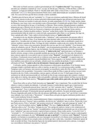 Mais uma vez Paulo assevera: a palavra proclamada por ele é “a palavra da cruz”. Sua mensagem
encontra seu verdadeiro conteúdo na ―cruz‖, ou seja, no fato de que o Messias, o Filho de Deus, acabou no
―madeiro‖, no lugar de maldição. Paulo se ―decidiu nada saber senão a Jesus Cristo, e a esse como
crucificado‖ (1Co 2.2). Nesse posicionamento Paulo estava sendo determinado por sua própria história de
vida. Era a cruz de Jesus que lhe havia causado o maior escândalo.
18 Também para ele havia sido um ―escândalo‖ (v. 23) que um criminoso supliciado fosse o Messias de Israel.
Com a mais sincera revolta ele se tornara adversário determinado daqueles que afirmavam uma loucura tão
blasfema. Precisam ser trazidos à razão pelo chicote, ou então aniquilados (At 26.10s). Então, porém, diante
de Damasco, esse Jesus viera a seu encontro como o Ressuscitado e Exaltado pelo próprio Deus. Confrontou-
se com o fato inconcebível de que o Crucificado é o Messias. Disso resultou obrigatoriamente a candente
pergunta por que o Messias teve de tornar-se o Crucificado, por que o santo Filho de Deus teve de tornar-se
uma maldição? Em breve Paulo nos fornecerá a resposta a essa pergunta. De qualquer forma, porém, a
realidade de que o Senhor da glória acabou e ―precisou‖ acabar desse modo é tão assombrosa que ela
necessariamente tinha de tornar-se o centro de todo o pensamento sobre Deus e o ser humano, tão logo ela
fosse captada pelo olhar. Toda a palavra de proclamação tornou-se “palavra da cruz”.
Essa palavra da cruz derruba subitamente toda a ―sabedoria‖, todo o pensamento das pessoas sobre si
mesmas, sobre o mundo e Deus. O ser humano que tenta dominar todas as coisas com seu pensamento é
seguro de si. Acredita estar em ordem e por isso ser capaz de solucionar todos os problemas a partir de si
mesmo, também a questão de Deus. Em lugar de toda a sabedoria, a palavra da cruz, porém, lhe oferece
―redenção‖ como a única coisa necessária, dizendo-lhe com isso que ele é um ―perdido‖. O ser humano não
carece de sabedoria, nem de ―filosofia da religião‖, nem de pensamentos profundos sobre Deus, nem da
solução para seus problemas lógicos, mas da redenção. Isso obviamente lança por terra todo o pensamento
anterior, sim, toda a existência anterior da pessoa. A “palavra da cruz” representa para o ser humano o
desafio extremo, porque o torna um pecador perdido que precisa de salvação. Por isso, não é de admirar que
para a pessoa segura de si essa palavra seja ao mesmo tempo “loucura”, incompreensível, desprezível e
revoltante. E justamente nessa reação ela se evidencia como aquela que “se perde”. A cegueira para sua
perdição justamente a documenta com profundidade total. Nessa cegueira o ser humano rejeita a palavra da
cruz também como palavra de sua salvação, selando assim seu caminho de perdição. É esse o sentido da
afirmação de Paulo: “A palavra da cruz obviamente é loucura para os que se perdem”.
A salvação, porém, começa quando os olhos da pessoa se abrem para sua perdição. O ser humano nunca
consegue romper o profundo equívoco sobre si mesmo, no qual ele vive como pessoa caída e perdida.
Tampouco outro ser humano, nem mesmo um pregador ou conselheiro, pode abrir-lhe os olhos e convencê-lo
de seu pecado e de sua perdição. Unicamente o maravilhoso poder de Deus é capaz de realizar isso por meio
da palavra da cruz. Então, como perdida, a pessoa agarra a salvação na cruz. O sinal seguro de que isso
aconteceu na vida de uma pessoa pode ser verificado no fato de que a pessoa agora não constata e enaltece
mais nada em si mesma, mas apenas exalta com gratidão e adoração o poder redentor de Deus na cruz de Jesus
Cristo. Por essa razão Paulo escreve: “Mas para os que estão sendo salvos, para nós, ela é poder de Deus”
[TEB].
Nessa frase sobre os salvos Paulo intercalou um “para nós”. Isso é importante. Não se pode falar de forma
objetiva e neutra a respeito da redenção. A salvação somente é conhecida por aquele que a experimentou
pessoalmente. O testemunho pessoal desse ―para nós‖ ou ―nós‖, portanto, não é ―orgulho‖, ―farisaísmo‖,
―falsa segurança‖. Esse é o pensamento precisamente daqueles que, por causa de seu orgulho natural, rejeitam
a mensagem da salvação. O testemunho pessoal agradecido, pelo contrário, faz parte da própria questão.
Pessoas resgatadas pelo poder de Deus não são pessoas indefinidas, mas somos ―nós‖ que de fato vivenciamos
essa redenção. Isso exclui todo o ―farisaísmo‖. A maravilhosa salvação de alguém totalmente perdido não é
motivo para nenhuma forma de orgulho.
A formulação da frase toda é surpreendentemente ilógica e justamente por isso apropriada para a questão.
Se a palavra da cruz é ―loucura‖ para os perdidos, ela deveria ser ―sabedoria‖ para os salvos. Porém não é isso
que Paulo escreve. Pois a ―salvação‖ não acontece através de ―sabedoria‖, mas pelo emprego de ―poder‖. O
que ―nos‖ salva da perdição eterna é “poder de Deus”. Por isso a “palavra da cruz” é algo diferente da
―doutrina sobre a cruz‖. Em toda a ―teologia da cruz‖ há o perigo de explicar e tornar a cruz compreensível,
privando-a desse modo de sua ―loucura‖ escandalizadora e inadvertidamente permitindo que ela se torne uma
nova ―sabedoria‖ que seja convincente e aprazível para as pessoas. Desse modo, porém, ―a cruz do Cristo‖ é
―esvaziada‖ (v. 17), é justamente assim que ela perde o poder salvador. É preciso que a igreja e cada pregador
suportem que a mensagem da cruz “obviamente aos que se perdem” é e continua sendo “loucura”. Somente
quando o ser humano se escandaliza com essa mensagem inconcebível e revoltante existe a perspectiva de que
ela permaneça cravada em seu coração como um ferrão que não o solta mais, vencendo-o finalmente apesar de
tudo, no poder de Deus. Uma doutrina lógica da cruz poderá parecer interessante para a pessoa, e conseguir
sua concordância intelectual; mas jamais a ―salvará‖.
 