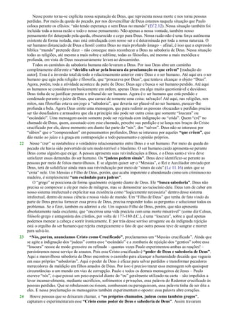 Nesse ponto torna-se explícita nossa separação de Deus, que representa nossa morte e nos torna pessoas
perdidas. Por meio da queda do pecado, por nos desvencilhar de Deus estamos naquela situação que Paulo
coloca perante os efésios: ―não tendo esperança e sem Deus no mundo‖ (Ef 2.12). Nessa situação também foi
incluída toda a nossa razão e todo o nosso pensamento. Não apenas a nossa vontade, também nosso
pensamento foi deturpado pela queda, obscurecido e cego para Deus. Nossa razão não é uma força autônoma
existente de forma isolada, mas está entrelaçada com nosso ser e é determinada por toda a nossa natureza. O
ser humano distanciado de Deus e hostil contra Deus no mais profundo âmago – afinal, é isso que a expressão
bíblica ―mundo‖ pretende dizer – não consegue mais reconhecer a Deus na sabedoria de Deus. Nessa situação
todas as religiões, até mesmo a mais nobre e sublime, todas as filosofias, até mesmo a mais metódica e
profunda, em vista de Deus necessariamente levam ao descaminho.
Todos os caminhos da sabedoria humana não levaram a Deus. Por isso Deus abre um caminho
completamente diferente e “decidiu salvar pela loucura da proclamação os que crêem” [tradução do
autor]. Essa é a inversão total de todo o relacionamento anterior entre Deus e o ser humano. Até aqui era o ser
humano que agia pela religião e filosofia, que ―procurava por Deus‖, que tentava alcançar o objeto ―Deus‖.
Agora, porém, toda a atividade acontece da parte de Deus: Deus age e busca o ser humano perdido. Até aqui
os humanos se consideravam basicamente em ordem, apenas Deus era algo muito questionável e duvidoso;
Deus tinha de se justificar perante o tribunal do ser humano. Agora é o ser humano que está perdido e
condenado perante o juízo de Deus, que carece de somente uma coisa: salvação! Até aqui, nas religiões, nos
mitos, nas filosofias estava em jogo a ―sabedoria‖, que deveria ser plausível ao ser humano, parecer-lhe
profunda e bela. Agora Deus emite uma mensagem, que para redimir as pessoas obcecadas e perdidas precisa
ser tão desafiadora e arrasadora que ela a princípio não pode ser outra coisa que somente ―loucura‖ ou
―escândalo‖. Uma mensagem assim somente pode ser rejeitada com indignação ou ―crida‖. Quem ―crê‖ no
chamado de Deus, quem, assustado com esse chamado, percebe sua perdição e se lança nos braços do Cristo
crucificado por ele, desse momento em diante faz parte do ―nós‖, dos ―salvos‖. Deus não se interessa por
―sábios‖ que o ―compreendem‖ em pensamentos profundos, Deus se interessa por aqueles “que crêem”, que
dão razão ao juízo e à graça em contraposição a todo pensamento e opinião próprios.
22 Nesse ―crer‖ se restabelece o verdadeiro relacionamento entre Deus e o ser humano. Por meio da queda do
pecado ele havia sido pervertido de um modo terrível e blasfemo. O ser humano caído apresenta-se perante
Deus como alguém que exige. A pessoa apresenta suas reivindicações a Deus, e o Deus santo e vivo deve
satisfazer essas demandas do ser humano. Os “judeus pedem sinais”. Deus deve identificar-se perante as
pessoas por meio de feitos maravilhosos. E se alguém quiser ser o ―Messias‖, o Rei e Auxiliador enviado por
Deus, terá de solidificar ainda mais sua reivindicação por meio de ―sinais do céu‖ (Lc 11.16) antes que se
―creia‖ nele. Um Messias e Filho de Deus, porém, que acaba impotente e abandonado como um criminoso no
madeiro, é simplesmente “um escândalo para judeus”.
O ―grego‖ se posiciona de forma igualmente exigente diante de Deus. Ele “busca sabedoria”. Deus não
precisa se comprovar a ele por meio de milagres, mas se demonstrar ao raciocínio dele. Deus tem de caber em
nosso sistema intelectual e explicitar sua existência como ―logicamente necessária‖ dentro desse sistema
intelectual, dentro de nossa ciência e nossa visão de mundo. Um ―Filho de Deus‖ que tenha de fato vindo da
parte de Deus precisa fornecer essa prova de Deus, precisa responder todas as perguntas e solucionar todos os
problemas. Se o fizer, também eu aderirei a ele. Um suposto Filho de Deus, porém, que não apresenta
absolutamente nada excelente, que ―encerrou uma vida precária com uma morte miserável‖ (como diz Celsus,
filósofo grego e antagonista dos cristãos, por volta de 177-180 d.C.), é uma ―loucura‖, sobre a qual apenas
podemos menear a cabeça e sorrir ironicamente. E por trás desse sorriso arrogante ou da indignada rejeição
está o orgulho do ser humano que rejeita energicamente o fato de que outra pessoa teve de sangrar e morrer
para salvá-lo.
23 “Nós, porém, anunciamos Cristo como Crucificado”, proclamamos um ―Messias crucificado‖. Ainda que
se agite a indignação dos ―judeus‖ contra esse ―escândalo‖ e a zombaria de rejeição dos ―gentios‖ sobre essa
―loucura‖ ressoe de modo grosseiro ou refinado – quantas vezes Paulo experimentou ambas as reações! –
persistiremos nesse serviço de arautos. Pois esse Cristo crucificado é “poder de Deus e sabedoria de Deus”.
Aqui a maravilhosa sabedoria de Deus encontrou o caminho para alcançar a humanidade decaída que vagueia
em suas próprias ―sabedorias‖. Aqui o poder de Deus é eficaz para salvar perdidos e transformar pecadores
merecedores da maldição em filhos amados de Deus. Por isso é preciso trazer essa mensagem sob quaisquer
circunstâncias a um mundo em vias de corrupção. Paulo e todos os demais mensageiros de Jesus – Paulo
escreve ―nós‖, o que possui um peso especial diante do ―eu‖ geralmente utilizado na carta – são impelidos a
levar incansavelmente, mediante sacrifícios, sofrimentos e privações, essa palavra do Redentor crucificado às
pessoas perdidas. Que se rebelassem ou rissem, zombassem ou perseguissem, essa palavra tinha de ser dita a
eles. E nessa proclamação os mensageiros também experimentam o oposto: essa palavra abre corações.
24 Houve pessoas que se deixaram chamar, e “os próprios chamados, judeus como também gregos”,
captaram e experimentaram esse “Cristo como poder de Deus e sabedoria de Deus”. Assim travaram
 