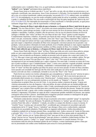 conhecimento com o verdadeiro Deus vivo, ao qual nenhuma sabedoria humana foi capaz de alcançar. Tanto
“judeus” como “gregos” participam dessa experiência.
Nessas frases torna-se evidente que não é ―a cruz‖ que salva, ou seja, não um objeto ou um processo a ser
explicado e justificado, mas uma pessoa. Jesus Cristo em pessoa é o Salvador. Em sua trajetória de obediência
até a cruz, ao se deixar transformar, embora sem pecados, em pecado (2Co 5.21), embora santo, em maldição
(Gl 3.13), ele tem[adquiriu, no caso da versão corrigida] o pleno poder de salvar os perdidos, revelando nisso
o poder e a sabedoria de Deus. Por essa razão a ressurreição de Jesus faz parte integrante da ―palavra da cruz‖
(1Co 15.4; Rm 4.25). Por intermédio da ressurreição o Cristo crucificado é o Salvador presente, ao qual posso
realmente chegar hoje e aqui, a fim de experimentar a redenção agora.
25 “Porque a loucura de Deus é mais sábia do que os homens; e a fraqueza de Deus é mais forte do que os
homens.” Na cruz Deus de fato é ―louco‖, de acordo com nossos parâmetros humanos. É tolo quem abre mão
de seus direitos, quem entrega sua honra, e tudo isso nem mesmo em favor de pessoas justas e boas, mas de
culpados e maculados. Contudo, o Senhor e Rei do universo o fez na cruz de maneira extrema em favor de
inimigos e rebeldes. Que ―tolice‖ de Deus! Na cruz Deus de fato é tão ―fraco‖ quanto se pode imaginar.
Completamente impotente e indefeso, ele permite que façam de tudo consigo. Privado das roupas, pregado nas
mãos e nos pés, escarnecido, sedento, moribundo, como está ―fraco‖ aqui o Deus onipotente! Mas a palavra
dessa cruz foi capaz de realizar até hoje o que nenhuma sabedoria de todos os sábios do mundo conseguiu e o
que nem sequer a onipotência arrasadora de Deus teria conseguido: convencer pessoas de seu pecado e sua
perdição, vencer pecadores obstinados de modo profundo, levar à bendita adoração os mais argutos negadores
de Deus, transformar pessoas legitimamente malditas em filhos amados de Deus. Em verdade, “a loucura de
Deus é mais sábia do que os homens, e a fraqueza de Deus é mais forte do que os homens”.
Nessas frases Paulo não falou do ―amor‖ de Deus. Parece que tinha um certo receio dessa palavra, porque
podia ser mal-compreendida e distorcida com tanta facilidade que praticamente se tornava uma palavra
perigosa. Como na epístola aos Romanos, também na presente carta ele apenas cita o amor mais tarde (1Co
8.1; 13). Mas aqui o amor está sendo proclamado em sua substância, com toda a sua verdade e glória. Por que
o Messias morre na estaca? Por que Deus é tão ―fraco‖ e tão ―tolo‖? Por causa de um amor insondável e
incompreensível por um mundo perdido que o odeia e despreza. Por outro lado, é somente na estaca do Cristo
que se pode reconhecer o que é verdadeiramente ―amor‖, o amor com a máxima e sagrada seriedade, separada
por universos de distância de toda a bondade, cordialidade e sentimentalidade que nós confundimos com
amor. O ―amor‖ de Deus não significa que Deus faz pouco caso de nosso pecado. O amor de Deus considera
nosso pecado com seriedade tão fatal que não lhe resta outra saída para nos salvar do que assumi-lo sobre si
mesmo com todo seu ônus e condenação, tornando-se na cruz tão ―fraco‖ e tão ―louco‖.
Paulo há de nos mostrar nos trechos subseqüentes que conseqüências a ―palavra da cruz‖ precisa ter para a
vida da igreja e para o serviço dos pregadores. Afinal, a ―palavra da cruz‖ não é uma teoria que possa ser
proclamada objetivamente em si mesma como ―doutrina pura‖. A própria igreja e seus mensageiros precisam
ter a coragem de viver em contraposição resoluta ao ser do mundo, na ―fraqueza‖ e ―loucura‖ que eles
reconheceram no próprio Deus na cruz do Cristo. A cruz precisa cunhar a natureza da igreja. A igreja será
vitoriosa unicamente no risco da fraqueza e vida sem defesa, do amor sofredor por um mundo perdido que
responde a esse amor com escárnio, rejeição e ódio. E toda a proclamação precisa permanecer na ―loucura da
mensagem‖ que o próprio Deus escolheu para único caminho para a salvação das pessoas. Sempre há o perigo
de que, apesar de tudo, a igreja volte a tentar evangelizar com sabedoria, oratória ou quaisquer outros métodos
atraentes e imponentes. Ela poderá ser capaz de atrair e entusiasmar grandes multidões de pessoas, mas apenas
conseguirá salvar de fato a poucos. Autoridade para evangelizar possuem somente os mensageiros da igreja
que arriscam realmente tudo com a fraqueza e loucura de Deus.
Finalmente ainda daremos atenção ao fato de que na presente carta temos o paralelo ―grego‖ às exposições
de cunho ―israelita‖ da carta aos Romanos. Na epístola aos Romanos é a ―justiça‖ que está em jogo. Com os
coríntios Paulo fala sobre a ―sabedoria‖. Contudo, em ambos os campos tão distintos a causa é a mesma. O
―israelita‖ busca ―a justiça que vale perante Deus‖, acreditando que a alcançará em seu próprio agir pelo
cumprimento da lei. O ―grego‖ busca a ―sabedoria‖ que abrange a Deus com o conhecimento, esperando
encontrá-la em sua própria sabedoria. Porém ambos se enganam radicalmente. Ambos desconhecem a
verdadeira condição do ser humano perante Deus, sua perdição total. Ambos carecem do ―poder de Deus para
a salvação‖ (Rm 1.16 e 1Co 1.18). Para ambos esse poder redentor de Deus apenas pode ser apreendido na
―fé‖. O ―judeu‖ precisa crer na ―justiça alheia de Cristo‖ para que de fato se torne justo perante Deus. O
―grego‖ precisa crer na ―loucura da proclamação‖ para que alcance o verdadeiro conhecimento de Deus. No
mundo moderno, porém, o ―judeu‖ e o ―grego‖ atuam simultaneamente no coração humano. Por isso
necessitamos tanto da carta aos Romanos quanto da aos Coríntios, e somos imensamente gratos a Deus por
nos ter presenteado com ambas como fundamento para nossa fé e nossa proclamação.
 
