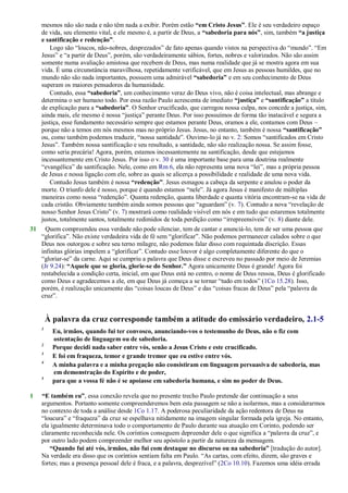 mesmos não são nada e não têm nada a exibir. Porém estão “em Cristo Jesus”. Ele é seu verdadeiro espaço
de vida, seu elemento vital, e ele mesmo é, a partir de Deus, a “sabedoria para nós”, sim, também “a justiça
e santificação e redenção”.
Logo são ―loucos, não-nobres, desprezados‖ de fato apenas quando vistos na perspectiva do ―mundo‖. ―Em
Jesus‖ e ―a partir de Deus‖, porém, são verdadeiramente sábios, fortes, nobres e valorizados. Não são assim
somente numa avaliação amistosa que recebem de Deus, mas numa realidade que já se mostra agora em sua
vida. É uma circunstância maravilhosa, repetidamente verificável, que em Jesus as pessoas humildes, que no
mundo não são nada importantes, possuem uma admirável “sabedoria” e em seu conhecimento de Deus
superam os maiores pensadores da humanidade.
Contudo, essa “sabedoria”, um conhecimento veraz do Deus vivo, não é coisa intelectual, mas abrange e
determina o ser humano todo. Por essa razão Paulo acrescenta de imediato “justiça” e “santificação” a título
de explicação para a “sabedoria”. O Senhor crucificado, que carregou nossa culpa, nos concede a justiça, sim,
ainda mais, ele mesmo é nossa ―justiça‖ perante Deus. Por isso possuímos de forma tão inatacável e segura a
justiça, esse fundamento necessário sempre que estamos perante Deus, oramos a ele, contamos com Deus –
porque não a temos em nós mesmos mas no próprio Jesus. Jesus, no entanto, também é nossa “santificação”
ou, como também podemos traduzir, ―nossa santidade‖. Ouvimo-lo já no v. 2: Somos ―santificados em Cristo
Jesus‖. Também nossa santificação e seu resultado, a santidade, não são realização nossa. Se assim fosse,
como seria precária! Agora, porém, estamos incessantemente na santificação, desde que estejamos
incessantemente em Cristo Jesus. Por isso o v. 30 é uma importante base para uma doutrina realmente
―evangélica‖ da santificação. Nele, como em Rm 6, ela não representa uma nova ―lei‖, mas a própria pessoa
de Jesus e nossa ligação com ele, sobre as quais se alicerça a possibilidade e realidade de uma nova vida.
Contudo Jesus também é nossa “redenção”. Jesus esmagou a cabeça da serpente e anulou o poder da
morte. O triunfo dele é nosso, porque é quando estamos ―nele‖. Já agora Jesus é manifesto de múltiplas
maneiras como nossa ―redenção‖. Quanta redenção, quanta liberdade e quanta vitória encontram-se na vida de
cada cristão. Obviamente também ainda somos pessoas que ―aguardam‖ (v. 7). Contudo a nova ―revelação de
nosso Senhor Jesus Cristo‖ (v. 7) mostrará como realidade visível em nós e em tudo que estaremos totalmente
justos, totalmente santos, totalmente redimidos de toda perdição como ―irrepreensíveis‖ (v. 8) diante dele.
31 Quem compreendeu essa verdade não pode silenciar, tem de cantar e anunciá-lo, tem de ser uma pessoa que
―glorifica‖. Não existe verdadeira vida de fé sem ―glorificar‖. Não podemos permanecer calados sobre o que
Deus nos outorgou e sobre seu terno milagre, não podemos falar disso com requintada discrição. Essas
infinitas glórias impelem a ―glorificar‖. Contudo esse louvor é algo completamente diferente do que o
―gloriar-se‖ da carne. Aqui se cumpriu a palavra que Deus disse e escreveu no passado por meio de Jeremias
(Jr 9.24): “Aquele que se gloria, glorie-se do Senhor.” Agora unicamente Deus é grande! Agora foi
restabelecida a condição certa, inicial, em que Deus está no centro, o nome de Deus ressoa, Deus é glorificado
como Deus e agradecemos a ele, em que Deus já começa a se tornar ―tudo em todos‖ (1Co 15.28). Isso,
porém, é realização unicamente das ―coisas loucas de Deus‖ e das ―coisas fracas de Deus‖ pela ―palavra da
cruz‖.
À palavra da cruz corresponde também a atitude do emissário verdadeiro, 2.1-5
1
Eu, irmãos, quando fui ter convosco, anunciando-vos o testemunho de Deus, não o fiz com
ostentação de linguagem ou de sabedoria.
2
Porque decidi nada saber entre vós, senão a Jesus Cristo e este crucificado.
3
E foi em fraqueza, temor e grande tremor que eu estive entre vós.
4
A minha palavra e a minha pregação não consistiram em linguagem persuasiva de sabedoria, mas
em demonstração do Espírito e de poder,
5
para que a vossa fé não é se apoiasse em sabedoria humana, e sim no poder de Deus.
1 “E também eu”, essa conexão revela que no presente trecho Paulo pretende dar continuação a seus
argumentos. Portanto somente compreenderemos bem esta passagem se não a isolarmos, mas a considerarmos
no contexto de toda a análise desde 1Co 1.17. A poderosa peculiaridade da ação redentora de Deus na
―loucura‖ e ―fraqueza‖ da cruz se espelhava nitidamente na imagem singular formada pela igreja. No entanto,
ela igualmente determinava todo o comportamento de Paulo durante sua atuação em Corinto, podendo ser
claramente reconhecida nele. Os coríntios conseguem depreender dele o que significa a ―palavra da cruz‖, e
por outro lado podem compreender melhor seu apóstolo a partir da natureza da mensagem.
“Quando fui até vós, irmãos, não fui com destaque no discurso ou na sabedoria” [tradução do autor].
Na verdade era disso que os coríntios sentiam falta em Paulo. ―As cartas, com efeito, dizem, são graves e
fortes; mas a presença pessoal dele é fraca, e a palavra, desprezível‖ (2Co 10.10). Fazemos uma idéia errada
 
