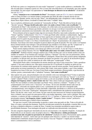 de Paulo nas cartas se o imaginamos de certo modo ―imponente‖ e como orador poderoso e arrebatador. Ele
não era nada disso e tampouco queria ser. Pois vê nisso não uma deficiência a ser lamentada, mas uma sagrada
necessidade. Ele nem sequer visa apresentar-se “com destaque no discurso ou na sabedoria”. Já declarara
isso em 1Co 1.17.
Afinal, “anunciava-vos o testemunho de Deus”. Novamente, como em 1Co 1.6, isso é o testemunho
sobre os feitos de Deus e ao mesmo tempo o testemunho que Deus dá sobre si mesmo através de seu
mensageiro. Quando, porém, está em jogo ―Deus‖, são despedaçadas toda a eloqüência e toda a sabedoria
diante desse objeto imenso, revelando-se diante dele toda a ―vaidade‖ delas.
2 Isso se explicita cabalmente pelo conteúdo do ―testemunho de Deus‖. Paulo fala dele na forma de uma
―decisão‖ pessoal. “Porque decidi nada saber entre vós senão a Jesus Cristo e este crucificado.” O
―testemunho de Deus‖ é tão estranho ao ser humano, ele colide tanto com sua autoconsciência natural, e
decepciona tanto todos os desejos que desde a primeira vez em que é ouvido já é necessário uma ―decisão‖
para comunicar unicamente esse testemunho e não saber nada senão essa ―palavra da cruz‖.
Provavelmente já havia naquele tempo algo do movimento filosófico mais tarde conhecido como ―gnose‖.
―Gnose‖ significa ―conhecimento‖. Em 1Co 1.5 vimos que Paulo sabia valorizar o conhecimento. Agora,
porém, o ―conhecimento‖ é transformado na busca egoísta do ser humano caído, que não quer viver, como um
perdido, com fé a partir da graça de Deus, mas dominar a Deus pelo ―conhecimento‖ e prendê-lo em seu
sistema intelectual. O santo e vivo Deus é transformado em ―objeto‖ do pensamento e da compreensão
humanas. Esse desejo está muito arraigado na pessoa depois da queda do pecado. Por essa razão o ser humano
busca instintivamente uma teologia e uma proclamação que atendam a esse desejo, que lhe ―comprovem‖ e
―expliquem‖ tudo sobre Deus, eximindo-o de ruir perante Deus e de agarrar a salvação pela fé.
Paulo resistiu implacavelmente a esse desejo que aflorou em Corinto. A cruz do Cristo é a rocha dura e
áspera em que o desejo fracassa. Por isso “decidi nada saber entre vós senão a Jesus Cristo e este como
crucificado”. Nenhum sistema consegue explicar que o Filho de Deus que veio ao mundo acabou como um
maldito no madeiro. O ser humano não consegue explicar e ―dominar‖ esse fato com seu pensamento. Sobre
isso tampouco se pode discursar de forma brilhante e inteligente. Diante desse fato existem apenas indignação
e zombaria, ou derrota total, que desse momento em diante nos permite viver, pela fé, da inconcebível graça
de Deus e que põe fim a todas as tentativas do velho Adão para ―compreender‖ a Deus.
Obviamente Paulo sabia e testemunhou da mesma maneira que Jesus Cristo ressuscitou. Todo o grandioso
capítulo 15 da carta evidencia isso. Mas quem ressuscitou foi o Crucificado! E também na glória de sua
ressurreição ele continua sendo aquele que foi entregue por causa de nossos pecados. Nessa questão não se
pode pensar em termos quantitativos, nem colocar lado a lado, como peças isoladas, o que é uma unidade
inseparável no Jesus Cristo uno. Em Jesus Cristo Paulo sempre proclamou o Ressuscitado, o que haveria de
retornar, porém, contrariando toda a ―sabedoria‖ humana, “este como crucificado”.
3 Que aspecto tem, pois, uma proclamação com um conteúdo como essa mensagem louca? Como se apresenta
um mensageiro que precisa anunciar responsavelmente essa mensagem com toda sua ―loucura‖ e seu divino
―poder‖ redentor? Paulo o mostra à igreja em Corinto e a nós em seu próprio exemplo. “E da minha parte
cheguei em fraqueza, temor e muito tremor até vós.” Não é desse modo que imaginamos alguém como
Paulo! Por isso também se tentou desculpar esse Paulo ―fraco, temeroso e trêmulo‖. ―Explica-se‖ seu
comportamento em Corinto com o ―insucesso‖ em Atenas. Ali ele teria abordado demais toda sorte de
―sabedoria‖, colocando em segundo plano a cruz, e justamente por isso não teria conseguido nada.
Conseqüentemente, teria chegado a Corinto derrotado e deprimido, decidindo-se a oferecer ali unicamente a
palavra da cruz. Com essas ―explicações‖ deturpamos todo o entendimento das poderosas declarações de
Paulo. Ele não diz: entre vocês, em Corinto, fui (por causa de meu insucesso em Atenas) excepcionalmente
fraco e trêmulo, mas no geral sou uma pessoa forte e um orador imponente, como vocês o desejam. Não, pelo
contrário, o contexto de toda a explanação a partir de 1Co 1.17 declara: a ―palavra da cruz‖ de fato pode ser
proclamada somente “em fraqueza, temor e muito tremor”. ―Fraqueza, temor e tremor‖ perfazem a
modalidade necessária para o anúncio dessa mensagem.
Por que isso é assim? Cabe testemunhar às pessoas a maior coisa que pode ser dita. Trata-se da ação do
Deus vivo para a salvação dos humanos. Paulo foi enviado para arrancá-los da perdição e mostrar-lhes na cruz
de Jesus a sabedoria redentora e o poder de Deus. Contudo essa tremenda incumbência supera todas as
possibilidades humanas. Essa mensagem não pode ser explicada nem demonstrada a uma pessoa.
4 Ela não conquista ninguém por intermédio da arte de convencimento e do empenho eloqüente. A atuação de
Paulo tinha de ser da maneira como ele próprio descreve: “Meu discurso e minha proclamação
(aconteceram) não em palavras persuasivas de sabedoria” [tradução do autor]. Precisamente agora, quando
tudo depende do ―sucesso‖, muito mais que em qualquer outro discurso, o orador é ao mesmo tempo
fundamental e totalmente incapaz de gerar esse sucesso. Essa sua ―fraqueza‖ o impele para um profundo
temor e constantemente o leva a estremecer.
 