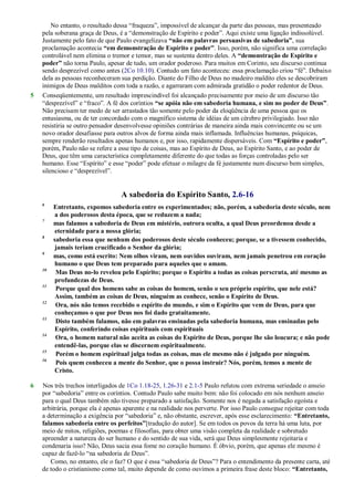 No entanto, o resultado dessa ―fraqueza‖, impossível de alcançar da parte das pessoas, mas presenteado
pela soberana graça de Deus, é a ―demonstração de Espírito e poder‖. Aqui existe uma ligação indissolúvel.
Justamente pelo fato de que Paulo evangelizava “não em palavras persuasivas de sabedoria”, sua
proclamação acontecia “em demonstração de Espírito e poder”. Isso, porém, não significa uma correlação
controlável nem elimina o tremor e temor, mas se sustenta dentro deles. A “demonstração de Espírito e
poder” não torna Paulo, apesar de tudo, um orador poderoso. Para muitos em Corinto, seu discurso continua
sendo desprezível como antes (2Co 10.10). Contudo um fato aconteceu: essa proclamação criou ―fé‖. Debaixo
dela as pessoas reconheceram sua perdição. Diante do Filho de Deus no madeiro maldito eles se descobriram
inimigos de Deus malditos com toda a razão, e agarraram com admirada gratidão o poder redentor de Deus.
5 Conseqüentemente, um resultado imprescindível foi alcançado precisamente por meio de um discurso tão
―desprezível‖ e ―fraco‖. A fé dos coríntios “se apóia não em sabedoria humana, e sim no poder de Deus”.
Não precisam ter medo de ser arrastados tão somente pelo poder da eloqüência de uma pessoa que os
entusiasma, ou de ter concordado com o magnífico sistema de idéias de um cérebro privilegiado. Isso não
resistiria se outro pensador desenvolvesse opiniões contrárias de maneira ainda mais convincente ou se um
novo orador desafiasse para outros alvos de forma ainda mais inflamada. Influências humanas, psíquicas,
sempre renderão resultados apenas humanos e, por isso, rapidamente dispersáveis. Com “Espírito e poder”,
porém, Paulo não se refere a esse tipo de coisas, mas ao Espírito de Deus, ao Espírito Santo, e ao poder de
Deus, que têm uma característica completamente diferente do que todas as forças controladas pelo ser
humano. Esse ―Espírito‖ e esse ―poder‖ pode efetuar o milagre da fé justamente num discurso bem simples,
silencioso e ―desprezível‖.
A sabedoria do Espírito Santo, 2.6-16
6
Entretanto, expomos sabedoria entre os experimentados; não, porém, a sabedoria deste século, nem
a dos poderosos desta época, que se reduzem a nada;
7
mas falamos a sabedoria de Deus em mistério, outrora oculta, a qual Deus preordenou desde a
eternidade para a nossa glória;
8
sabedoria essa que nenhum dos poderosos deste século conheceu; porque, se a tivessem conhecido,
jamais teriam crucificado o Senhor da glória;
9
mas, como está escrito: Nem olhos viram, nem ouvidos ouviram, nem jamais penetrou em coração
humano o que Deus tem preparado para aqueles que o amam.
10
Mas Deus no-lo revelou pelo Espírito; porque o Espírito a todas as coisas perscruta, até mesmo as
profundezas de Deus.
11
Porque qual dos homens sabe as coisas do homem, senão o seu próprio espírito, que nele está?
Assim, também as coisas de Deus, ninguém as conhece, senão o Espírito de Deus.
12
Ora, nós não temos recebido o espírito do mundo, e sim o Espírito que vem de Deus, para que
conheçamos o que por Deus nos foi dado gratuitamente.
13
Disto também falamos, não em palavras ensinadas pela sabedoria humana, mas ensinadas pelo
Espírito, conferindo coisas espirituais com espirituais
14
Ora, o homem natural não aceita as coisas do Espírito de Deus, porque lhe são loucura; e não pode
entendê-las, porque elas se discernem espiritualmente.
15
Porém o homem espiritual julga todas as coisas, mas ele mesmo não é julgado por ninguém.
16
Pois quem conheceu a mente do Senhor, que o possa instruir? Nós, porém, temos a mente de
Cristo.
6 Nos três trechos interligados de 1Co 1.18-25, 1.26-31 e 2.1-5 Paulo refutou com extrema seriedade o anseio
por ―sabedoria‖ entre os coríntios. Contudo Paulo sabe muito bem: não foi colocado em nós nenhum anseio
para o qual Deus também não tivesse preparado a satisfação. Somente nos é negada a satisfação egoísta e
arbitrária, porque ela é apenas aparente e na realidade nos perverte. Por isso Paulo consegue rejeitar com toda
a determinação a exigência por ―sabedoria‖ e, não obstante, escrever, após esse esclarecimento: “Entretanto,
falamos sabedoria entre os perfeitos”[tradução do autor]. Se em todos os povos da terra há uma luta, por
meio de mitos, religiões, poemas e filosofias, para obter uma visão completa da realidade e sobretudo
apreender a natureza do ser humano e do sentido de sua vida, será que Deus simplesmente rejeitaria e
condenaria isso? Não, Deus sacia essa fome no coração humano. É óbvio, porém, que apenas ele mesmo é
capaz de fazê-lo ―na sabedoria de Deus‖.
Como, no entanto, ele o faz? O que é essa ―sabedoria de Deus‖? Para o entendimento da presente carta, até
de todo o cristianismo como tal, muito depende de como ouvimos a primeira frase deste bloco: “Entretanto,
 