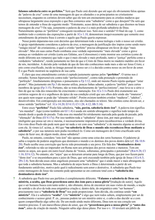 falamos sabedoria entre os perfeitos.” Será que Paulo está dizendo que até aqui ele obviamente falou apenas
da ―palavra da cruz‖ como de uma mensagem de que os afastados e os principiantes no cristianismo
necessitam, enquanto os coríntios devem saber que ele tem um ensinamento para os cristãos maduros que
ultrapassa largamente essa exposição e que lhes comunica uma ―sabedoria‖ como a que desejam? Ou será que
temos de entender a frase do seguinte modo: ―Entretanto, acaso deixa de ser sabedoria o que dizemos na louca
mensagem da cruz‖? Ou seja, justamente a palavra da cruz é a mais profunda sabedoria de Deus.
Naturalmente apenas os ―perfeitos‖ conseguem reconhecer isso. Será esse o sentido? O final do cap. 3, como
também todo o contexto das exposições a partir de 1Co 1.18, demonstram inequivocamente que somente esse
entendimento da primeira frase é correto e aquilo que Paulo queria expressar.
Nesse ponto deparamo-nos com decisões que determinam toda a nossa teologia e todo o nosso ser cristão.
A igreja repetidamente considerou a palavra da cruz, a mensagem da justificação dos ímpios como sendo mero
―estágio inicial‖ do cristianismo, o qual o cristão ―perfeito‖ precisa ultrapassar em favor de algo ―mais
elevado‖. Mas em suas cartas Paulo combateu essa verdade supostamente ―mais elevada‖ como a grave
ameaça ao verdadeiro ser cristão (carta aos Gálatas, aos Colossenses) e tenta mostrar aos coríntios (como de
modo diferente aos romanos) que tudo o que é mais elevado e mais profundo, tanto a ―justiça‖ perfeita como a
verdadeira ―sabedoria‖, reside justamente no fato de que o Cristo de Deus morre no madeiro maldito em favor
de nós, incrédulos. A decisão pela verdade de que de fato não conhecemos nada mais a não ser Jesus Cristo, e
este como crucificado, incide no âmago pessoal de nosso ser e é a decisão contra nosso eu em favor do amor.
É o que Paulo mostrará na seqüência de sua carta.
É claro que esse entendimento correto é captado justamente apenas pelos “perfeitos”. O termo nos é
estranho. Somos hipersensíveis contra todo ―perfeccionismo‖, contra toda presunção e pretensão de
―perfeição‖. Imediatamente dirigimos o pensamento a Fp 3.12, onde até mesmo Paulo rejeita qualquer ―estar
pronto‖. Mas justamente em Fp 3 ele mesmo utiliza, poucas linhas adiante, a palavra ―perfeito‖ para certos
membros da igreja (Fp 3.15). Portanto, não se trata absolutamente de ―perfeccionismo‖, mas leva-se a sério o
fato de que na vida dos renascidos há crescimento e maturação. Em 1Co 3.1s Paulo dirá exatamente aos
coríntios seguros de si e orgulhosos do ápice de sua condição cristã que aos olhos dele ainda são ―imaturos‖,
aos quais nem sequer se pode dar ―alimento sólido‖. Porém existem também cristãos ―maduros‖, ―adultos‖,
desenvolvidos. Em contraposição aos iniciantes, eles são chamados os teleioi. São cristãos como devem ser, e
nesse sentido ―perfeitos‖ (cf. 1Co 14.20; Ef 4.13; Cl 1.28; 4.12; Hb 5.14).
Entre esses “perfeitos” Paulo fala sabedoria, “não, porém, sabedoria deste éon”. A palavra éon significa
―era mundial‖. Aqui (como também em Gl 1.4) é usada em sentido abrangente e significa todo tempo do
mundo desde a queda do pecado. Toda essa era mundial foi nitidamente marcada pela queda do pecado, pela
―alienação‖ de Deus (Ef 4.17s). Por isso também toda a ―sabedoria‖ desse éon, por mais grandiosa e
inteligente que possa ser em si mesma, é necessariamente imprestável para reconhecermos a verdade divina.
Em vista disso Paulo não pode nem quer ter nada a ver com essa ―sabedoria‖ e de maneira alguma se envolver
com ela. Já vimos (cf. acima, p. 46) que “na sabedoria de Deus o mundo não reconheceu Deus mediante a
sabedoria”, e por sua natureza nem podia reconhecê-lo. Como um mensageiro do Cristo crucificado seria
capaz de fazer uso, de algum modo, dessa sabedoria?
Paulo, no entanto, considera ―este éon‖ não apenas como uma coisa dos seres humanos. O judaísmo já
sabia a respeito de poderes angelicais que dominam o mundo e os destinos dos povos dentro dele (cf. Dn 10.8-
20). Paulo acolhe essa convicção que havia sido presenteada a seu povo. Ele fala dos “dominadores deste
éon”, referindo-se não ao imperador em Roma nem aos príncipes dos povos maiores e menores. Tem em
mente os anjos, aos quais em outro local chama de ―tronos, soberanias, principados e potestades‖ (Rm 8.28; Cl
1.16; Ef 6.12). No entanto, são ―anjos‖ que se deixaram arrastar para longe de Deus, que por isso fazem parte
―deste éon‖ e se encaminham para o juízo de Deus, que será executado também pela igreja de Jesus (1Co 6.3;
2Pe 2.4). Sem dúvida esses entes angelicais possuem uma ―sabedoria‖ que é ainda maior e mais abrangente do
que toda a sabedoria humana. Mas a sabedoria de anjos hostis a Deus é determinada a partir de um
fundamento antidivino, motivo pelo qual é radicalmente sem amor e destrutiva. A sabedoria que Paulo traz
como mensageiro de Jesus tão somente pode apresentar-se em contraste total com a “sabedoria dos
dominadores deste éon”.
7 A sabedoria que Paulo traz aos perfeitos é completamente diferente. “Falamos a sabedoria de Deus em
mistério, a oculta, que Deus preordenou antes dos éons para a nossa glória”[tradução do autor]. Aquilo
que o ser humano busca com tanto ardor e, não obstante, deixa de encontrar em suas visões de mundo, a noção
do sentido e do alvo de toda essa enigmática criação e, dentro dela, do enigmático ente ―ser humano‖,
precisamente isso a “sabedoria de Deus” nos pode proporcionar. Sem dúvida, ela continua sendo “em
mistério”. Ela é a sabedoria “oculta”. Um “mistério” é algo que nem todos sabem, simplesmente por ser de
conhecimento e acesso geral. P. ex., pessoas podem ter um mistério entre si, e cabe a elas decidir se e com
quem compartilharão algo sobre ele. De um modo ainda muito diferente, Deus tem no seu coração um
mistério precioso. É um maravilhoso plano de amor, que ele “preordenou para a nossa glória” já “antes dos
éons”, antes da criação do mundo. Ninguém sabia algo desse plano. Por isso o v. 10 revelará um júbilo da
 