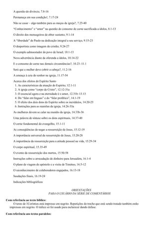 A questão do divórcio, 7.8-16
Permaneça em sua condição!, 7.17-24
Não se casar – algo também para as moças da igreja?, 7.25-40
―Conhecimento‖ e ―amor‖ na questão do consumo de carne sacrificada a ídolos, 8.1-13
O direito dos mensageiros de obter sustento, 9.1-14
A ―liberdade‖ de Paulo na dedicação integral a seu serviço, 9.15-23
O desportista como imagem do cristão, 9.24-27
O exemplo admoestador do povo de Israel, 10.1-13
Nova advertência diante da oferenda a ídolos, 10.14-22
E o consumo de carne nas demais circunstâncias?, 10.23–11.1
Será que a mulher deve cobrir a cabeça?, 11.2-16
A ameaça à ceia do senhor na igreja, 11.17-34
Acerca dos efeitos do Espírito Santo
1. As características da atuação do Espírito, 12.1-11
2. A igreja como ―corpo de Cristo‖, 12.12-31a
3. O essencial agora e na eternidade é o amor, 12.31b–13.13
4. Do ―falar em línguas‖ e do ―falar profético‖, 14.1-19
5. O efeito dos dois dons do Espírito sobre os incrédulos, 14.20-25
6. Instruções para as reuniões da igreja, 14.26-33a
As mulheres devem se calar na reunião da igreja, 14.33b-36
Uma palavra de síntese sobre os dons espirituais, 14.37-40
O cerne fundamental do evangelho, 15.1-11
As conseqüências de negar a ressurreição de Jesus, 15.12-19
A importância universal da ressurreição de Jesus, 15.20-28
A importância da ressurreição para a atitude pessoal na vida, 15.29-34
O corpo espiritual, 15.35-49
O evento da ressurreição dos mortos, 15.50-58
Instruções sobre a arrecadação de dinheiro para Jerusalém, 16.1-4
O plano de viagem do apóstolo e a visita de Timóteo, 16.5-12
O reconhecimento de colaboradores engajados, 16.13-18
Saudações finais, 16.19-24
Indicações bibliográficas
ORIENTAÇÕES
PARA O USUÁRIO DA SÉRIE DE COMENTÁRIOS
Com referência ao texto bíblico:
O texto de 1Coríntios está impresso em negrito. Repetições do trecho que está sendo tratado também estão
impressas em negrito. O itálico só foi usado para esclarecer dando ênfase.
Com referência aos textos paralelos:
 