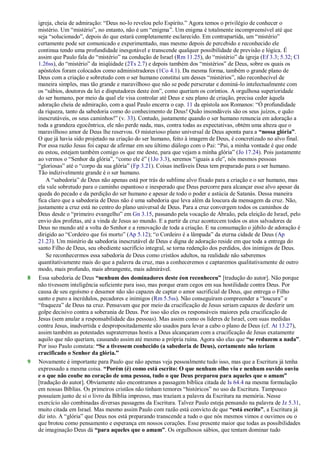 igreja, cheia de admiração: ―Deus no-lo revelou pelo Espírito.‖ Agora temos o privilégio de conhecer o
mistério. Um ―mistério‖, no entanto, não é um ―enigma‖. Um enigma é totalmente incompreensível até que
seja ―solucionado‖, depois do que estará completamente esclarecido. Em contrapartida, um ―mistério‖
certamente pode ser comunicado e experimentado, mas mesmo depois de percebido e reconhecido ele
continua tendo uma profundidade inesgotável e transcende qualquer possibilidade de previsão e lógica. É
assim que Paulo fala do ―mistério‖ na condução de Israel (Rm 11.25), do ―mistério‖ da igreja (Ef 3.3; 5.32; Cl
1.26ss), do ―mistério‖ da iniqüidade (2Ts 2.7) e depois também dos ―mistérios‖ de Deus, sobre os quais os
apóstolos foram colocados como administradores (1Co 4.1). Da mesma forma, também o grande plano de
Deus com a criação e sobretudo com o ser humano constitui um desses ―mistérios‖, não reconhecível de
maneira simples, mas tão grande e maravilhoso que não se pode perscrutar e dominá-lo intelectualmente com
os ―sábios, doutores da lei e disputadores deste éon‖, como queriam os coríntios. A orgulhosa superioridade
do ser humano, por meio da qual ele visa controlar até Deus e seu plano de criação, precisa ceder àquela
adoração cheia de admiração, com a qual Paulo encerra o cap. 11 da epístola aos Romanos: ―Ó profundidade
da riqueza, tanto da sabedoria como do conhecimento de Deus! Quão insondáveis são os seus juízos, e quão
inescrutáveis, os seus caminhos!‖ (v. 33). Contudo, justamente quando o ser humano renuncia em adoração a
toda a grandeza egocêntrica, ele não perde nada, mas, contra todas as expectativas, obtém uma alteza que o
maravilhoso amor de Deus lhe reservou. O misterioso plano universal de Deus aponta para a “nossa glória”.
O que já havia sido projetado na criação do ser humano, feito à imagem de Deus, é concretizado no alvo final.
Por essa razão Jesus foi capaz de afirmar em seu último diálogo com o Pai: ―Pai, a minha vontade é que onde
eu estou, estejam também comigo os que me deste, para que vejam a minha glória‖ (Jo 17.24). Pois justamente
ao vermos o ―Senhor da glória‖, ―como ele é‖ (1Jo 3.3), seremos ―iguais a ele‖, nós mesmos pessoas
―gloriosas‖ até o ―corpo da sua glória‖ (Fp 3.21). Coisas inefáveis Deus tem preparado para o ser humano.
Tão indizivelmente grande é o ser humano.
A ―sabedoria‖ de Deus não apenas está por trás do sublime alvo fixado para a criação e o ser humano, mas
ela vale sobretudo para o caminho espantoso e inesperado que Deus percorre para alcançar esse alvo apesar da
queda do pecado e da perdição do ser humano e apesar de todo o poder e astúcia de Satanás. Dessa maneira
fica claro que a sabedoria de Deus não é uma sabedoria que leva além da loucura da mensagem da cruz. Não,
justamente a cruz está no centro do plano universal de Deus. Para a cruz convergem todos os caminhos de
Deus desde o ―primeiro evangelho‖ em Gn 3.15, passando pela vocação de Abraão, pela eleição de Israel, pelo
envio dos profetas, até a vinda de Jesus ao mundo. E a partir da cruz acontecem todos os atos salvadores de
Deus no mundo até a volta do Senhor e a renovação de toda a criação. E na consumação o júbilo de adoração é
dirigido ao ―Cordeiro que foi morto‖ (Ap 5.12); ―o Cordeiro é a lâmpada‖ da eterna cidade de Deus (Ap
21.23). Um mistério da sabedoria inescrutável de Deus e digna de adoração reside em que toda a entrega do
santo Filho de Deus, seu obediente sacrifício integral, se torna redenção dos perdidos, dos inimigos de Deus.
Se reconhecermos essa sabedoria de Deus como cristãos adultos, na realidade não saberemos
quantitativamente mais do que a palavra da cruz, mas a conheceremos e captaremos qualitativamente de outro
modo, mais profundo, mais abrangente, mais admirável.
8 Essa sabedoria de Deus “nenhum dos dominadores deste éon reconheceu” [tradução do autor]. Não porque
não tivessem inteligência suficiente para isso, mas porque eram cegos em sua hostilidade contra Deus. Por
causa de seu egoísmo e desamor não são capazes de captar o amor sacrificial de Deus, que entrega o Filho
santo e puro a incrédulos, pecadores e inimigos (Rm 5.5ss). Não conseguiram compreender a ―loucura‖ e
―fraqueza‖ de Deus na cruz. Pensavam que por meio da crucificação de Jesus seriam capazes de desferir um
golpe decisivo contra a soberania de Deus. Por isso são eles os responsáveis maiores pela crucificação de
Jesus (sem anular a responsabilidade das pessoas). Mas assim como os líderes de Israel, com suas medidas
contra Jesus, inadvertida e despropositadamente são usados para levar a cabo o plano de Deus (cf. At 13.27),
assim também as potestades supraterrenas hostis a Deus alcançaram com a crucificação de Jesus exatamente
aquilo que não queriam, causando assim até mesmo a própria ruína. Agora são elas que “se reduzem a nada”.
Por isso Paulo constata: “Se a tivessem conhecido (a sabedoria de Deus), certamente não teriam
crucificado o Senhor da glória.”
9 Novamente é importante para Paulo que não apenas veja pessoalmente tudo isso, mas que a Escritura já tenha
expressado a mesma coisa. “Porém (é) como está escrito: O que nenhum olho viu e nenhum ouvido ouviu
e o que não coube no coração de uma pessoa, tudo o que Deus preparou para aqueles que o amam”
[tradução do autor]. Obviamente não encontramos a passagem bíblica citada de Is 64.4 na mesma formulação
em nossas Bíblias. Os primeiros cristãos não tinham temores ―históricos‖ no uso da Escritura. Tampouco
possuíam junto de si o livro da Bíblia impresso, mas traziam a palavra da Escritura na memória. Nesse
exercício são combinadas diversas passagens da Escritura. Talvez Paulo esteja pensando na palavra de Jz 5.31,
muito citada em Israel. Mas mesmo assim Paulo com razão está convicto de que “está escrito”, a Escritura já
diz isto. A ―glória‖ que Deus nos está preparando transcende a tudo o que nós mesmos vimos e ouvimos ou o
que brotou como pensamento e esperança em nossos corações. Esse presente maior que todas as possibilidades
de imaginação Deus dá “para aqueles que o amam”. Os orgulhosos sábios, que tentam dominar tudo
 
