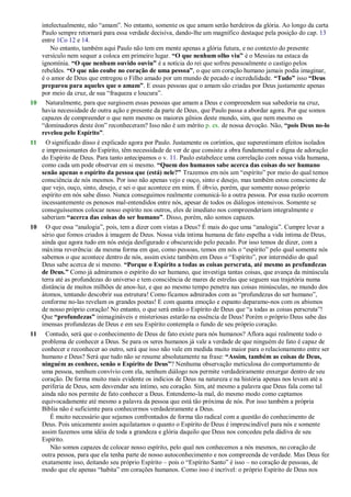 intelectualmente, não ―amam‖. No entanto, somente os que amam serão herdeiros da glória. Ao longo da carta
Paulo sempre retornará para essa verdade decisiva, dando-lhe um magnífico destaque pela posição do cap. 13
entre 1Co 12 e 14.
No entanto, também aqui Paulo não tem em mente apenas a glória futura, e no contexto do presente
versículo nem sequer a coloca em primeiro lugar. “O que nenhum olho viu” é o Messias na estaca da
ignomínia. “O que nenhum ouvido ouviu” é a notícia do rei que sofreu pessoalmente o castigo pelos
rebeldes. “O que não coube no coração de uma pessoa”, o que um coração humano jamais podia imaginar,
é o amor de Deus que entregou o Filho amado por um mundo de pecado e incredulidade. “Tudo” isso “Deus
preparou para aqueles que o amam”. E essas pessoas que o amam são criadas por Deus justamente apenas
por meio da cruz, de sua ―fraqueza e loucura‖.
10 Naturalmente, para que surgissem essas pessoas que amam a Deus e compreendem sua sabedoria na cruz,
havia necessidade de outra ação e presente da parte de Deus, que Paulo passa a abordar agora. Por que somos
capazes de compreender o que nem mesmo os maiores gênios deste mundo, sim, que nem mesmo os
―dominadores deste éon‖ reconheceram? Isso não é um mérito p. ex. de nossa devoção. Não, “pois Deus no-lo
revelou pelo Espírito”.
11 O significado disso é explicado agora por Paulo. Justamente os coríntios, que superestimam efeitos isolados
e impressionantes do Espírito, têm necessidade de ver de que consiste a obra fundamental e digna de adoração
do Espírito de Deus. Para tanto antecipamos o v. 11. Paulo estabelece uma correlação com nossa vida humana,
como cada um pode observar em si mesmo. “Quem dos humanos sabe acerca das coisas do ser humano
senão apenas o espírito da pessoa que (está) nele?” Trazemos em nós um ―espírito‖ por meio do qual temos
consciência de nós mesmos. Por isso não apenas vejo e ouço, sinto e desejo, mas também estou consciente de
que vejo, ouço, sinto, desejo, e sei o que acontece em mim. É óbvio, porém, que somente nosso próprio
espírito em nós sabe disso. Nunca conseguimos realmente comunicá-lo a outra pessoa. Por essa razão ocorrem
incessantemente os penosos mal-entendidos entre nós, apesar de todos os diálogos intensivos. Somente se
conseguíssemos colocar nosso espírito nos outros, eles de imediato nos compreenderiam integralmente e
saberiam “acerca das coisas do ser humano”. Disso, porém, não somos capazes.
10 O que essa ―analogia‖, pois, tem a dizer com vistas a Deus? É mais do que uma ―analogia‖. Cumpre levar a
sério que fomos criados à imagem de Deus. Nossa vida íntima humana de fato espelha a vida íntima de Deus,
ainda que agora tudo em nós esteja desfigurado e obscurecido pelo pecado. Por isso temos de dizer, com a
máxima reverência: da mesma forma em que, como pessoas, temos em nós o ―espírito‖ pelo qual somente nós
sabemos o que acontece dentro de nós, assim existe também em Deus o ―Espírito‖, por intermédio do qual
Deus sabe acerca de si mesmo. “Porque o Espírito a todas as coisas perscruta, até mesmo as profundezas
de Deus.” Como já admiramos o espírito do ser humano, que investiga tantas coisas, que avança da minúscula
terra até as profundezas do universo e tem consciência de mares de estrelas que seguem sua trajetória numa
distância de muitos milhões de anos-luz, e que ao mesmo tempo penetra nas coisas minúsculas, no mundo dos
átomos, tentando descobrir sua estrutura! Como ficamos admirados com as ―profundezas do ser humano‖,
conforme no-las revelam os grandes poetas! E com quanta emoção e espanto deparamo-nos com os abismos
de nosso próprio coração! No entanto, o que será então o Espírito de Deus que ―a todas as coisas perscruta‖!
Que “profundezas” inimagináveis e misteriosas estarão na essência de Deus! Porém o próprio Deus sabe das
imensas profundezas de Deus e em seu Espírito contempla o fundo de seu próprio coração.
11 Contudo, será que o conhecimento de Deus de fato existe para nós humanos? Aflora aqui realmente todo o
problema de conhecer a Deus. Se para os seres humanos já vale a verdade de que ninguém de fato é capaz de
conhecer e reconhecer ao outro, será que isso não vale em medida muito maior para o relacionamento entre ser
humano e Deus? Será que tudo não se resume absolutamente na frase: “Assim, também as coisas de Deus,
ninguém as conhece, senão o Espírito de Deus”? Nenhuma observação meticulosa do comportamento de
uma pessoa, nenhum convívio com ela, nenhum diálogo nos permite verdadeiramente enxergar dentro de seu
coração. De forma muito mais evidente os indícios de Deus na natureza e na história apenas nos levam até a
periferia de Deus, sem desvendar seu íntimo, seu coração. Sim, até mesmo a palavra que Deus fala como tal
ainda não nos permite de fato conhecer a Deus. Entendemo-la mal, do mesmo modo como captamos
equivocadamente até mesmo a palavra da pessoa que está tão próxima de nós. Por isso também a própria
Bíblia não é suficiente para conhecermos verdadeiramente a Deus.
É muito necessário que sejamos confrontados de forma tão radical com a questão do conhecimento de
Deus. Pois unicamente assim aquilatamos o quanto o Espírito de Deus é imprescindível para nós e somente
assim fazemos uma idéia de toda a grandeza e glória daquilo que Deus nos concedeu pela dádiva de seu
Espírito.
Não somos capazes de colocar nosso espírito, pelo qual nos conhecemos a nós mesmos, no coração de
outra pessoa, para que ela tenha parte de nosso autoconhecimento e nos compreenda de verdade. Mas Deus fez
exatamente isso, deitando seu próprio Espírito – pois o ―Espírito Santo‖ é isso – no coração de pessoas, de
modo que ele apenas ―habita‖ em corações humanos. Como isso é incrível: o próprio Espírito de Deus nos
 