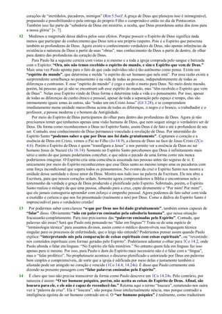 corações de ―incrédulos, pecadores, inimigos‖ (Rm 5.5ss)! A graça de Deus que planejou isso é inimaginável,
preparando e possibilitando-o pela entrega do próprio Filho e cumprindo-o então no dia de Pentecostes.
Também isso faz parte da ―sabedoria de Deus em mistério, a oculta, que Deus preordenou antes dos éons para
a nossa glória‖ [v. 7].
12 Medimos a magnitude dessa dádiva pelos seus efeitos. Porque possuir o Espírito de Deus significa nada
menos que participar do conhecimento que Deus tem a seu próprio respeito. Pois é o Espírito que perscruta
também as profundezas de Deus. Agora existe o conhecimento verdadeiro de Deus, não apenas inferências da
existência e natureza de Deus a partir de suas ―obras‖, mas conhecimento de Deus a partir de dentro, de olhar
para dentro das profundezas do coração de Deus.
Para Paulo há a seguinte certeza com vistas a si mesmo e a toda a igreja comprada pelo sangue e batizada
com o Espírito: “Ora, nós não temos recebido o espírito do mundo, e sim o Espírito que vem de Deus.”
Mais uma vez Paulo aponta para o fato de que cada indivíduo não é tão autônomo como pensa. Existe um
“espírito do mundo”, que determina e molda ―o espírito do ser humano que nele está‖. Por essa razão existe a
surpreendente semelhança no pensamento e na vida de todas as pessoas, independentemente de todas as
diferenças e contrastes. E esse ―espírito do mundo‖ é cego e surdo e morto para Deus. No meio deste mundo,
porém, há pessoas que já não se encontram sob esse espírito do mundo, mas ―têm recebido o Espírito que vem
de Deus‖. Nelas esse Espírito vindo de Deus forma e determina toda a vida e o pensamento. Por isso, apesar
de todas as diferenças de cunho étnico e pessoal, apesar de toda a separação pelo espaço e tempo, elas são
intimamente iguais umas às outras, são ―todas um em Cristo Jesus‖ (Gl 3.28), e se compreendem
imediatamente numa unidade maravilhosa acima de todas as diferenças, o negro e o branco, o trabalhador e o
professor, a pessoa moderna e o homem da Antigüidade.
Por meio do Espírito de Deus participamos do olhar para dentro das profundezas de Deus. Agora já não
precisamos temer que tenhamos apenas uma visão humana de Deus, que nem sequer atinge o verdadeiro ser de
Deus. Da forma como reconhecemos a Deus no Espírito Santo, assim Deus é de fato e até a profundeza de seu
ser. Contudo, esse conhecimento de Deus permanece vinculado à revelação de Deus. Por intermédio do
Espírito Santo “podemos saber o que por Deus nos foi dado gratuitamente”. Captamos o coração e a
essência de Deus em Cristo, vemos o Pai no Filho (Jo 14.9), a clareza de Deus na face de Jesus Cristo (2Co
4.6). Porém o Espírito de Deus é quem ―transfigura a Jesus‖ e nos permite ver a essência de Deus no ser
humano Jesus de Nazaré (Jo 16.14). Somente no Espírito Santo percebemos que Deus é infinitamente mais
sério e santo do que jamais poderíamos conceber, e que odeia o pecado de uma forma como nós nunca
poderíamos imaginar. O Espírito cria uma consciência assustada nas pessoas antes tão seguras de si. E
unicamente por meio do Espírito reconhecemos que esse Deus santo ao mesmo tempo ama os pecadores com
uma força incondicional que supera todos os pensamentos. No evento da cruz o Espírito Santo nos mostra a
unidade dessa santidade e desse amor de Deus. Mostra-nos tudo isso na palavra da Escritura. Ele nos abre a
Escritura, para que nossos corações ardam. Somente agora compreendemos a Bíblia e encontramos nela o
testemunho da verdade e graça de Deus produzido e plenificado pelo Espírito. Sobretudo, porém, o Espírito
Santo realiza o milagre de que uma pessoa, olhando para a cruz, capte diretamente o ―Por mim! Por mim!‖,
que ele jamais conseguiria apreender com esforço e empenho pessoal. Agora podemos de fato saber com toda
a exatidão e certeza o que nos foi presenteado (realmente a nós) por Deus. Como a dádiva do Espírito Santo é
imprescindível para o verdadeiro cristão!
13 Por podermos saber com clareza “o que por Deus nos foi dado gratuitamente”, também somos capazes de
“falar” disso. Obviamente “não em palavras ensinadas pela sabedoria humana”, que nessa situação
fracassarão completamente. Para isso precisamos das “palavras ensinadas pelo Espírito”. Contudo, que
palavras são essas? Será que Paulo está pensando no ―falar em línguas‖? Trata-se de uma espécie de
―terminologia técnica‖ para assuntos divinos, assim como o médico desenvolveu sua linguagem técnica
singular para os processos de enfermidade, que o leigo não entende? Poderíamos pensar assim quando Paulo
explica: “interpretando nós pela comparação de coisas espirituais com coisas espirituais”, ou ―revestindo
nós conteúdos espirituais com formas geradas pelo Espírito‖. Poderíamos adiantar o olhar para 1Co 14.2, onde
Paulo aborda o falar em línguas: ―No Espírito ele fala mistérios.‖ No entanto quem fala em línguas faz isso
apenas para si mesmo. Por isso, para Paulo o dom do Espírito mais necessário não é o falar com a ―língua‖,
mas o ―falar profético‖. No propheteuein acontece o discurso plenificado e autorizado por Deus em palavras
bem simples e compreensíveis, de sorte que a igreja é edificada por meio delas e justamente também o
afastado pode ser atingido no coração e vencido (1Co 14.4; 14.24s). É disso que Paulo certamente está
dizendo na presente passagem com “falar palavras ensinadas pelo Espírito”.
14 É claro que isso não precisa transcorrer da forma como Paulo descreve em 1Co 14.24s. Pelo contrário, por
natureza é assim: “O ser humano psíquico, porém, não aceita as coisas do Espírito de Deus. Afinal, são
loucura para ele, e ele não é capaz de reconhecê-las.” Retorna aqui o termo ―loucura‖, remetendo-nos outra
vez à ―palavra da cruz‖. Ela é ―loucura‖, não porque fosse intelectualmente néscia, mas porque contradiz a
inteligência egoísta do ser humano centrado em si. O “ser humano psíquico” é realmente, como traduziram
 