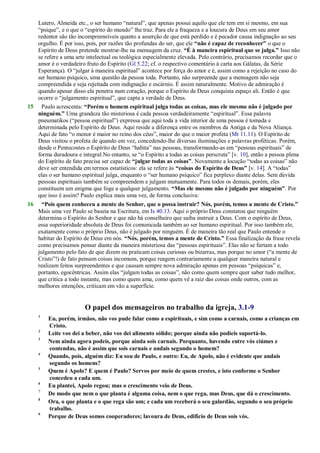 Lutero, Almeida etc., o ser humano ―natural‖, que apenas possui aquilo que ele tem em si mesmo, em sua
―psique‖, e o que o ―espírito do mundo‖ lhe traz. Para ele a fraqueza e a loucura de Deus em seu amor
redentor são tão incompreensíveis quanto a asserção de que está perdido e é pecador causa indignação ao seu
orgulho. É por isso, pois, por razões tão profundas do ser, que ele “não é capaz de reconhecer” o que o
Espírito de Deus pretende mostrar-lhe na mensagem da cruz. “É à maneira espiritual que se julga.” Isso não
se refere a uma arte intelectual ou teológica especialmente elevada. Pelo contrário, precisamos recordar que o
amor é o verdadeiro fruto do Espírito (Gl 5.22; cf. o respectivo comentário à carta aos Gálatas, da Série
Esperança). O ―julgar à maneira espiritual‖ acontece por força do amor e é, assim como a rejeição no caso do
ser humano psíquico, uma questão da pessoa toda. Portanto, não surpreende que a mensagem não seja
compreendida e seja rejeitada com indignação e escárnio. É assim naturalmente. Motivo de admiração é
quando apesar disso ela penetra num coração, porque o Espírito de Deus conquista espaço ali. Então é que
ocorre o ―julgamento espiritual‖, que capta a verdade de Deus.
15 Paulo acrescenta: “Porém o homem espiritual julga todas as coisas, mas ele mesmo não é julgado por
ninguém.” Uma grandeza tão misteriosa é cada pessoa verdadeiramente ―espiritual‖. Essa palavra
pneumatikos (―pessoa espiritual‖) expressa que aqui toda a vida interior de uma pessoa é tomada e
determinada pelo Espírito de Deus. Aqui reside a diferença entre os membros da Antiga e da Nova Aliança.
Aqui de fato ―o menor é maior no reino dos céus‖, maior do que o maior profeta (Mt 11.11). O Espírito de
Deus visitou o profeta de quando em vez, concedendo-lhe diversas iluminações e palavras proféticas. Porém,
desde o Pentecostes o Espírito de Deus ―habita‖ nas pessoas, transformando-as em ―pessoas espirituais‖ de
forma duradoura e integral.No entanto, se ―o Espírito a todas as coisas perscruta‖ [v. 10], então a pessoa plena
do Espírito de fato precisa ser capaz de “julgar todas as coisas”. Novamente a locução ―todas as coisas‖ não
deve ser entendida em termos estatísticos: ela se refere às “coisas do Espírito de Deus” [v. 14]. A ―todas‖
elas o ser humano espiritual julga, enquanto o ―ser humano psíquico‖ fica perplexo diante delas. Sem dúvida
pessoas espirituais também se compreendem e julgam mutuamente. Para todos os demais, porém, eles
constituem um enigma que foge a qualquer julgamento. “Mas ele mesmo não é julgado por ninguém”. Por
que isso é assim? Paulo explica mais uma vez, de forma conclusiva:
16 “Pois quem conheceu a mente do Senhor, que o possa instruir? Nós, porém, temos a mente de Cristo.”
Mais uma vez Paulo se baseia na Escritura, em Is 40.13. Aqui o próprio Deus constatou que ninguém
determina o Espírito do Senhor e que não há conselheiro que saiba instruir a Deus. Com o espírito de Deus,
essa superioridade absoluta de Deus foi comunicada também ao ser humano espiritual. Por isso também ele,
exatamente como o próprio Deus, não é julgado por ninguém. É de maneira tão real que Paulo entende o
habitar do Espírito de Deus em nós. “Nós, porém, temos a mente de Cristo.” Essa finalização da frase revela
como precisamos pensar diante da maneira misteriosa das ―pessoas espirituais‖. Elas não se furtam a todo
julgamento pelo fato de que dizem ou praticam coisas curiosas ou bizarras, mas porque no amor (―a mente de
Cristo‖!) de fato pensam coisas incomuns, porque reagem contrariamente a qualquer maneira natural e
realizam feitos surpreendentes e que causam sempre nova admiração apenas em pessoas ―psíquicas‖ e,
portanto, egocêntricas. Assim elas ―julgam todas as coisas‖, não como quem sempre quer saber tudo melhor,
que critica a todo instante, mas como quem ama, como quem vê a raiz das coisas onde outros, com as
melhores intenções, criticam em vão a superfície.
O papel dos mensageiros no trabalho da igreja, 3.1-9
1
Eu, porém, irmãos, não vos pude falar como a espirituais, e sim como a carnais, como a crianças em
Cristo.
2
Leite vos dei a beber, não vos dei alimento sólido; porque ainda não podíeis suportá-lo.
3
Nem ainda agora podeis, porque ainda sois carnais. Porquanto, havendo entre vós ciúmes e
contendas, não é assim que sois carnais e andais segundo o homem?
4
Quando, pois, alguém diz: Eu sou de Paulo, e outro: Eu, de Apolo, não é evidente que andais
segundo os homens?
5
Quem é Apolo? E quem é Paulo? Servos por meio de quem crestes, e isto conforme o Senhor
concedeu a cada um.
6
Eu plantei, Apolo regou; mas o crescimento veio de Deus.
7
De modo que nem o que planta é alguma coisa, nem o que rega, mas Deus, que dá o crescimento.
8
Ora, o que planta e o que rega são um; e cada um receberá o seu galardão, segundo o seu próprio
trabalho.
9
Porque de Deus somos cooperadores; lavoura de Deus, edifício de Deus sois vós.
 