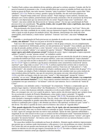 1 Também Paulo conhece uma sabedoria divina autêntica, pela qual os coríntios anseiam. Contudo, não lhe foi
possível transmiti-la justamente a eles. A razão da deficiência que sentem no trabalho de Paulo entre eles não
reside na pessoa de Paulo, mas neles mesmos. Somente ―entre os perfeitos‖ Paulo podia e queria falar ―falar
sabedoria‖ (1Co 2.6). Porém no começo, quando a igreja foi fundada, eles não eram nem poderiam ser
―perfeitos‖. Naquele tempo ainda eram ―pessoas carnais‖. Paulo emprega o termo sarkinos, fazendo uma
distinção com o termo sarkikos, posteriormente usado de modo consistente a fim de caracterizar de forma bem
objetiva e sem depreciação que sua natureza de fato era carnal. Naquele tempo eram ―carniformes‖, não
―carnais‖, mas nesse sentido não deixavam de ser ―pessoas carnais‖. Era isso que a proclamação de Paulo
precisava levar em consideração. “Eu, porém, irmãos, não vos pude falar como a espirituais, mas como a
pessoas carniformes” [tradução do autor].
Pela proclamação eles foram levados a crer. Por meio dela tornaram-se pessoas ―em Cristo‖. Havia sido
concedida a eles toda a realidade do ser cristão, com sua imensurável riqueza. Paulo não retira o que afirmou
sobre a igreja na ação de graças da saudação inicial. Não obstante, interiormente eles ainda não eram
emancipados, eram imaturos, e muito menos ―perfeitos‖. Estavam ―em Cristo‖, mas eram “crianças em
Cristo”.
2,3 O trabalho e a proclamação de Paulo precisavam ser ajustados de acordo com essa realidade. “Leite vos dei
a beber, não alimento”. Paulo teve de parar no bê-á-bá da mensagem.
Tudo isso é dito no passado. Naquele tempo, quando a vida da igreja começara, isso era completamente
normal e compreensível. Infelizmente, porém, isso não permaneceu no ―passado‖. Essa condição, que deveria
ser algo do passado, perdura até hoje e, como ―presente‖, torna-se anormal e preocupante. As ―crianças‖ já
deveriam ter se tornado ―adultas‖ e ser capazes de suportar ―alimento‖. “Porém não (o) suportais nem
sequer agora; pois ainda sois pessoas carnais” [tradução do autor]. Agora é empregada a áspera expressão
sarkikoi (―carnais‖), ou seja ―pessoas carnais‖ no verdadeiro sentido.
Como Paulo chega a esse juízo severo sobre uma igreja que tem um conceito tão elevado de si mesma, que
é reconhecida também por Paulo como uma igreja autêntica, como uma comunidade de ―santos chamados‖
(1Co 1.1), e em cujo meio de fato se desenvolve a vida eclesial tão rica e movimentada que Paulo descreverá
em 1Co 14.26? Agora se confirma o que há pouco constatamos como característica essencial da ―pessoa
espiritual‖, que ―julga todas as coisas‖ [1Co 2.15]. A carência espiritual dos coríntios não se mostrava na
ausência de pensamentos elevados ou de dons e poderes notórios. Eram ricos em ―toda palavra‖ e ―todo
conhecimento‖, não estando em desvantagem em relação a nenhuma igreja em ―nenhum dom da graça‖ (1Co
1.5,7). Contudo, em relação a Paulo é altamente marcante que ele não considere tudo isso como essência de
uma existência plena do Espírito, mas que ele caracterize uma igreja com uma vida eclesial intensa (1Co
14.26), com falar em línguas e dom da cura como ―carnal‖ e ―não emancipada‖, porque há ―ciúme e
contendas‖ em seu meio. “Já que há entre vós ciúme e contendas, não é que sois carnais e vos comportais
de maneira meramente humana?” [TEB]. Nesse aspecto ostentam totalmente a velha natureza humana, pois
é justamente isso que caracteriza o ―ser humano‖ como ele é por natureza. Isso é o contrário da ―mente de
Cristo‖.
Aprendemos a nos defender contra a ―moralização‖ do cristianismo. Voltamos a compreender que em
primeiro lugar importa a ―primeira tábua‖ dos Mandamentos. É o Primeiro Mandamento que afere o que é
―pecado‖, e a nova vida da pessoa redimida e renascida se revela no grito infantil ―Abba Pai‖, e no amor a
Deus, em conseguir orar, em viver a partir da palavra. Agora, porém, não devemos ignorar que o próprio Jesus
fez um acréscimo à citação do Primeiro Mandamento, como sendo o maior e principal: ―O segundo,
semelhante a este, é: Amarás o teu próximo como a ti mesmo‖ [Mt 22.39]. Na presente carta Paulo se revela
como discípulo e mensageiro autêntico de Jesus. Para ele, ciúme e discórdias na igreja não são coisas
insignificantes comparadas às grandes maravilhas do falar em línguas e de outros dons espirituais, mas
tornam-se condenação para a igreja e, não obstante sua efusiva vida espiritual, revelam-na como ―carnal‖ e
não divina. Tão séria é a questão de nosso convívio fraterno e das coisas da ―segunda tábua‖!
4 “Pois, quando alguém diz: Eu sou de Paulo, e outro: Eu, de Apolo, não sois (meramente) humanos?”
[tradução do autor]. Mais uma vez Paulo retorna às contendas na igreja. Somente agora todo o seu peso torna-
se claro. Agora ele consegue desvelar seu motivo mais profundo. Apesar de toda a aparente sublimidade e
magnitude de sua vida eclesial revela-se que os coríntios de fato continuaram sendo ―meramente humanos‖. E
em vista disso tornaram-se, de pessoas ―carniformes‖ que já eram, verdadeiras pessoas ―carnais‖, pois agora
procedem ―de maneira humana‖. Até mesmo como cristãos ainda preservam sua natureza humana e assim a
solidificam de forma perigosa.
Por causa disso também fica condenada sua busca de sabedoria. Almejam aquela sabedoria impressionante,
que permite que se continue sendo interiormente a velha pessoa e viver sem problemas em ciúme e discórdias.
Em Corinto não está em questão uma heresia por trás dos ―partidos‖, que foi investigada em vão. A heresia
aparece no máximo no caso dos que negam a ressurreição em 1Co 15. Em todos os demais capítulos é
constantemente a natureza carnal que engendra as diversas mazelas.
 