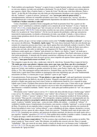 5 Paulo também seria igualmente ―humano‖ se agora tivesse a reação humana natural a esses casos, alegrando-
se com seus adeptos, ouvindo com satisfação a declaração ―Eu sou de Paulo‖ e olhando com ciúmes para os
que seguem a Apolo. Mas o Espírito Santo e a ―mente de Cristo‖ lhe dão uma visão bem diferente. Paulo e
Apolo – já não fala de Cefas porque este não tinha um relacionamento duradouro com a igreja em Corinto –
não são ―senhores‖, a quem as pessoas ―pertencem‖, mas “servos por meio de quem crestes” e,
conseqüentemente, entrastes na comunhão salvadora com Cristo. E até mesmo esse ―serviço‖ eles não o
desempenharam por si mesmos, sendo completamente dependentes das dádivas do Senhor. Realizaram-no
“conforme o Senhor concedeu a cada um”.
Como a humildade e a grandeza foram conjugadas por Paulo na presente frase! Ser e querer ser tão-
somente ―servo‖ constituem o contraste completo com a maneira de ser do ―humano‖. É essa a ―mente de
Cristo‖ (1Co 2.16), a mente daquele que ―não veio para ser servido, mas para servir e entregar sua vida em
resgate por muitos‖ (Mt 20.28). Como em tantas ocasiões nas suas cartas, constatamos mais uma vez como
Paulo vive na palavra do ―Jesus histórico‖. Ele faz isso de maneira tão profunda e cabal que nem precisa
mencioná-lo expressamente, revelando-o diretamente em toda a sua atitude. Contudo, a vida se torna ao
mesmo tempo grandiosa através de um serviço assim! Pessoas são trazidas à fé, geram-se frutos para a
eternidade.
6 Pelo fato, porém, de que o serviço sempre acontece assim como “o Senhor concedeu a cada um”, o serviço e
seu sucesso são diferentes. “Eu plantei, Apolo regou.” Por meio dessa ilustração Paulo não está dizendo que
somente ele conquistou pessoas para Jesus e que Apolo apenas lhes teria dedicado cuidado e incentivo. Paulo
acabara de designar também Apolo como ―servo por meio de quem crestes‖. O olhar de Paulo recai sobre a
igreja como um todo, não sobre os indivíduos que chegaram à fé. Para a igreja como tal, Paulo era e
continuava sendo aquele que a ―plantou‖ pela primeira vez. Depois veio Apolo e ―regou‖, de modo que a
igreja cresceu visivelmente e aumentou pela conquista de novos membros. Mas Paulo selecionou os termos
com muita ponderação. A intenção não foi apenas caracterizar a diferença do serviço, mas acima de tudo
ressaltar: se a fé aconteceu por meio de nosso serviço, nesse empenho nós apenas fomos capazes de ―plantar‖
e ―regar‖, “mas quem fazia crescer era Deus” [TEB].
7 Pois ninguém é capaz de criar vida, e ainda mais vida de fé, vida divina. Somente Deus é capaz de fazê-lo.
“De modo que nem o que planta é alguma coisa, nem o que rega, mas Deus, que dá o crescimento.”
Como em 1Co 1.26ss, somos novamente remetidos à questão do ―ser‖. Não apenas os simples membros da
igreja em Corinto, mas também os grandes emissários de Jesus, como Paulo e Apolo, não ―são nada‖ (cf.
acima, p. 32s). Não conseguem realizar nada decisivo. Somente Deus, que faz crescer, ―é‖ alguma coisa.
Ainda assim, a partir desse Deus também os mensageiros têm uma importância que, por estar fundamentada
unicamente em Deus, é a mesma para os que ―plantam‖ e para os que ―regam‖.
8 Conseqüentemente, Paulo prossegue: “O que planta e o que rega são um”, cada qual igualmente necessário,
cada qual dependendo das dádivas e da ação do Senhor. Ninguém consegue dizer qual obra é maior: Ser o
primeiro a fundar uma igreja num local como Corinto ou simplesmente mantê-la viva e expandi-la numa
cidade como Corinto. O próprio Deus precisa fazer tanto uma como outra coisa. Ciúme entre os que ―plantam‖
e ―regam‖ e ciúme na igreja entre os que seguem a um ou ao outro são completamente equivocados e
desconhecem a verdadeira realidade. Ambos ―são um‖, razão pela qual também podem ser ―um‖ em conjunto
e para a igreja.
Obviamente existe ―salário‖ para os servos. O NT inteiro não deixa dúvidas de que o Senhor paga ―salário‖
a seus servos. No entanto, o fato importante é: esse ―salário‖ não se baseia no ―sucesso‖ do trabalho, mas no
seu ―esforço‖. Afinal, o ―sucesso‖ sempre é ―fruto‖, que nós não conseguimos produzir de forma nenhuma,
mas somente ―Deus que dá o crescimento‖. Por conseguinte, tampouco podemos ser recompensados por ele,
mas “cada um receberá o seu próprio salário de acordo com seu próprio esforço laboral” [tradução do
autor]. A palavra ―trabalho‖ possui aqui – como em toda a Bíblia, tão realista – o sentido de ―esforço‖. O
verdadeiro trabalho nunca é simplesmente divertimento, nem mesmo o trabalho ―espiritual‖, o serviço à igreja
de Deus. Ela precisa de um empenho árduo e cansativo de energia. As cartas dos apóstolos nos mostram de
forma bem palpável como é esse ―esforço laboral‖, e que a abundância de lutas, mágoas, decepções e reveses
acompanha o serviço, apesar de toda a alegria. Paulo está convicto: ―Trabalhei muito mais do que todos eles‖
(1Co 15.10). Justamente aos coríntios, que gostavam do deleite espiritual, ele descreve de modo muito sério o
que significa ―trabalho‖ apostólico (1Co 4.6-13). Pela medida desse trabalho é medido o salário. Contudo, não
é a igreja que paga o salário de acordo com sua benevolência ou não, e sim o Senhor.
9 “Porque de Deus somos cooperadores.” De fato acontece algo semelhante ao que acontece no jardim. Não
temos o poder de ―fazer crescer‖ nada. Não obstante, ele também não crescerá sem nós. Deus é o grande
―trabalhador‖. Mas, por causa de seu amor, desde a criação ele deseja ter o ser humano como ―cooperador‖
(cf. Gn 1.28; 2.15). Ele nos quer como colaboradores também na obra maior que está criando, o surgimento e
crescimento da ―igreja de Deus‖.
 