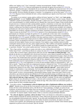 edifica com ―pedras vivas‖. Essa ―construção‖ continua incessantemente. Sempre ―edificam-se
reciprocamente‖ (1Ts 5.11). Cada um é participante da construção da igreja com seu dom (1Co 14.4). Os
santos são ―aperfeiçoados para o desempenho de seu serviço, para a edificação do corpo de Cristo‖ (Ef 4.12).
Apóstolos, profetas, evangelistas, pastores e mestres possuem sua incumbência e responsabilidade peculiar
nessa questão. Diversos membros da igreja a si mesmos ―se consagraram ao serviço dos santos‖ (1Co 16.15;
1Ts 5.12). Há pouco fomos lembrados de todo o esforço empenhado por alguém como Paulo nesse ―trabalho
de construção‖.
No entanto, ao se construir a igreja, pode-se edificar de forma ―genuína‖ ou ―falsa‖, com “ouro, prata,
pedras preciosas”, ou com “madeira, feno, junco”. É possível facilitar demais o acesso à igreja. Quando a
―sabedoria‖ penetra na proclamação, fazendo retroceder a ―palavra da cruz‖, é provável que muitos gostem de
ouvir essa proclamação e se sintam atraídos por ela. Quando não é mais preciso chegar à ruína extrema diante
do juízo da cruz e à renúncia de toda a justiça própria, quando o cristianismo se torna uma visão de mundo
aceitável, à qual se chega sem ruptura na vida, a porta da igreja está completamente aberta para muitos. No
entanto, continuar por essa linha na construção da igreja pode levar à falta de santa seriedade e da verdadeira
profundeza da vida real no Espírito Santo, e a vida eclesial pode ser conduzida numa direção errada. Com que
intensidade isso acontecia, segundo a perspectiva de Paulo, justamente em Corinto! Quando de fato valia que
―todas as coisas me são lícitas‖ (1Co 6.12; 10.23), inclusive o livre relacionamento sexual (1Co 6) e a
participação nas refeições no templo dos gentios (1Co 8), quando não se dava mais valor à escandalosa
mensagem da ressurreição (1Co 15), quando a igreja evitava o sofrimento e exteriormente se apresentava
como grandiosa (1Co 4.8), quando ela brilhava com dons espirituais notórios e interessantes (1Co 12 e 14),
então ela podia ser atraente para muitas pessoas na cidade e aparentemente vicejar e crescer de forma
excelente. Porém, na perspectiva de Paulo, a construção passava a incluir ―madeira, feno, junco‖. É possível
construir de forma rápida e barata com esses materiais. Com madeira e junco também é possível exibir
construções maiores do que com ouro, prata e pedras preciosas. Mas o edifício será de baixa qualidade. Não
terá sido construído ―à prova de fogo‖. Ai do edifício quando for tomado pelo fogo! ―Madeira, feno e junco‖
se queimam. Somente ―ouro, prata e pedras preciosas‖ resistem ao fogo e permanecem.
13 Para o fogo, porém, encaminha-se a igreja com todos os seus colaboradores, pois dirige-se ao ―dia de nosso
Senhor Jesus Cristo‖, como Paulo já dissera no começo da carta (1Co 1.8). É o dia pelo qual ela própria espera
e anseia. Mas ao mesmo tempo a igreja precisa saber que esse dia “está sendo revelado pelo fogo”. Sem
dúvida ele não deve ser confundido com o dia do juízo universal, o juízo diante do grande trono branco (Ap
20.11-15). Esse ―juízo final‖ derradeiro somente acontece depois do arrebatamento da igreja e depois do reino
dos mil anos. Por ocasião desse juízo universal a igreja já está plena e definitivamente unida a seu cabeça (1Ts
4.17), motivo pelo qual participa do tribunal ao lado do Juiz, ajudando a julgar o mundo e os anjos, como
Paulo ainda há de escrever expressamente aos coríntios (1Co 6.2s). Antes, porém, ela mesma passará por um
julgamento (2Co 5.10), e esse julgamento se reveste de total seriedade. Refere-se expressamente a ―nós‖, e
não ao mundo. ―Importa que todos nós compareçamos perante o tribunal de Cristo.‖ O Cristo exaltado, porém,
possui olhos como chamas de fogo (Ap 1.14). Ser arrebatado para junto dele significa necessariamente ser
atingido pelas chamas de seus olhos. Então “será revelada a obra de cada um”. Agora ainda é possível
discutir os colaboradores e suas realizações. Em Corinto muitos pensavam que a situação da igreja era
excelente e que os novos caminhos da edificação da igreja com ―sabedoria‖ e ―liberdade‖ seriam ouro e prata.
Paulo, porém, via nisso, com preocupação, uma perigosa ameaça à igreja. Quem tem razão? Paulo ou seus
adversários, que tentavam reprimir sua influência em Corinto justamente porque acreditavam que com ele a
igreja não avançava devidamente? “O dia o demonstrará, porque ele está sendo revelado com fogo, e qual
seja a obra de cada um, o fogo o provará.” Paulo não antecipa o resultado. Ele não emite um julgamento
próprio diante de seus adversários em Corinto: a obra de vocês é somente madeira e se consumirá no fogo.
Não é ele, Paulo, que possui os olhos como de chamas de fogo. Mas coloca tanto seus adversários quanto a si
mesmo diante de toda a seriedade daquele dia.
14 Com toda a certeza, “se permanecer a obra de alguém que sobre o fundamento edificou, esse receberá
salário”. Quando nosso serviço de fato levar pessoas a serem salvas, de forma que agora se encontrem diante
da face de Jesus como eternamente salvos, elas hão de ser ―nossa esperança, ou alegria, ou coroa em que
exultamos, na presença de nosso Senhor Jesus em sua parusia‖ (1Ts 2.19)! Isso já é ―salário‖ glorioso, ao qual
o Senhor ainda acrescentará o seu salário. Contudo, o desfecho também pode ser outro, quando tivermos
―construído‖ de maneira rápida e barata demais. Então se concretiza uma possibilidade diferente:
15 “Se a obra de alguém se queimar, sofrerá ele dano.” Paulo está falando de colaboradores na igreja que,
embora tenham construído de maneira insuficiente e inútil, ainda assim são pessoas de intenção íntegra. Por
isso são golpeados dolorosamente pela ―queima‖ de sua obra, pela inutilidade da obra de sua vida. Tiveram
boas intenções ao poupar as pessoas da conversão radical, da pureza sexual plena, da ruptura com toda a
vivência com os gentios, dos sofrimentos por causa de Jesus. Agora precisam constatar: dessa maneira apenas
enganaram as pessoas acerca da salvação. Que dor intensa!
 