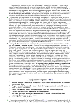 Obviamente está bem claro que esse juízo de fogo sobre a construção da igreja não é o ―juízo sobre o
mundo‖, no qual estão em jogo vida ou morte. Essa questão está decidida para todos que aceitaram a fé
verdadeira. Sua condenação à morte foi sofrida por Jesus Cristo em favor deles, sua justiça lhes foi doada no
trono da graça e foi aceita por eles pela fé. E isso continuará valendo, ainda que toda a obra da vida de uma
pessoa seja queimada. “Mas esse mesmo será salvo.” Entretanto Paulo acrescenta mais uma vez, seriamente:
“Todavia, como que através do fogo”. Assim como alguém escapa da casa em chamas tão somente com a
vida, assim acontecerá com um colaborador eclesiástico que construiu de modo equivocado.
16 Dessas pessoas que construíram de forma equivocada, embora sincera, Paulo distingue outras que têm um
destino diferente. A fim de mostrar o aspecto terrível de seu agir, ele caracteriza a ―construção‖ ainda mais de
perto. Essa ―construção‖ da igreja é “templo de Deus”. Por meio desse ―templo‖ Deus atendeu um anseio que
perpassa toda a humanidade desde a queda do pecado. Não vivemos mais no ―paraíso‖, na comunhão
inquestionável com Deus. Estamos separados de Deus e rendidos solitariamente à nossa vida e morte. Porém
ansiamos por Deus. Neste mundo cheio de aflições queremos ter locais em que podemos ter certeza da
proximidade de Deus. Por isso no mundo todo os povos edificam ―templos‖, prédios sagrados, nos quais
deveria ser possível que a pessoa carente e amedrontada encontre a divindade. Contudo, por mais grandiosos e
misteriosos que esses prédios possam ser, por mais profundamente que os atos cultuais e as celebrações
comovam as almas, as pessoas notam que sua fome pela presença de Deus não é saciada. Agora, porém, após
a conclusão da obra de salvação, Deus está empreendendo pessoalmente a construção de um ―templo‖, que
concretiza aquilo que todas as religiões do mundo almejam. Nesse templo imenso, que se estende pelo mundo
todo, que não consiste de matéria inanimada, mas de ―pedras vivas‖, o Deus santo e vivo de fato habita pelo
Espírito Santo. Esse templo existe concreta e realmente quando pessoas são salvas pela palavra da cruz e
presenteadas com o Espírito Santo. Conseqüentemente, esse templo também existe em Corinto: “Não sabeis
que sois o santuário de Deus e que o Espírito de Deus habita em vós?”
17 Em seguida Paulo observa pessoas na obra que não apenas empregam material imprestável nesse templo,
mas que “destroem o santuário de Deus”. Paulo não diz nada específico. Porém podemos olhar para Gl 1.6-
9. Paulo tolerou muitos equívocos, fraquezas e erros nas igrejas, também em Corinto, tentando com amável
paciência ajudar as igrejas a sair deles. Mas quando ―outro evangelho‖ era trazido, Paulo não tolerava. Então
proferia seu ―anátema‖. Pois neste caso realmente se tenta, nos termos da presente carta, lançar um
fundamento diferente, não alicerçando a igreja de modo único e nítido sobre Jesus Cristo, o Crucificado, mas
sobre ―sabedoria‖ humana, realizações humanas, grandeza humana. Desse modo, porém, o templo de Deus
não apenas é desfigurado por material de baixa qualidade, mas seu fundamento é estragado. Será que os
coríntios não se dão conta do que isso significa, citado de forma tão clara? Até mesmo para eles, quando
gentios, a ―profanação do templo‖ era algo terrível, embora na verdade não estivesse em jogo um templo de
fato. Ocorre, porém, que Deus concedeu à humanidade ansiosa um local de sua verdadeira presença viva, e as
pessoas destroem esse templo verdadeiro! É isso que Deus, que presenteou para fundamento do templo o
próprio Filho, condenado e crucificado, pune. “Se alguém destruir o santuário de Deus, Deus o destruirá.”
Para tais pessoas não existe ―salvação como que pelo fogo‖. Quando Deus destrói, a perdição é eterna.
Novamente Paulo não se apodera desse juízo. Somente Deus pode ―destruir‖ tais pessoas. Mas Paulo adverte,
prenunciando essa destruição. Ele adverte os novos mestres em Corinto que seus ―discursos de sabedoria‖
esvaziam a cruz do Cristo (1Co 1.17) e subtraem da igreja o único fundamento lançado pelo próprio Deus.
Adverte sobretudo a igreja, que precisa ponderar sua essência, e que não deve permitir que lhe seja tirado o
único fundamento sobre o qual ela pode ser aquilo para o que Deus a destinou. “Porque o santuário de Deus,
que sois vós, é santo”.
A igreja e os mensageiros, 3.18-23
18
Ninguém se engane a si mesmo: se alguém dentre vós se tem por sábio neste século, faça-se estulto
para se tornar sábio.
19
Porque a sabedoria deste mundo é loucura diante de Deus; porquanto está escrito: Ele apanha os
sábios na própria astúcia deles.
20
E outra vez: O Senhor conhece os pensamentos dos sábios, que são pensamentos vãos.
21
Portanto, ninguém se glorie nos homens; porque tudo é vosso:
22
seja Paulo, seja Apolo, seja Cefas, seja o mundo, seja a vida, seja a morte, sejam as coisas
presentes, sejam as futuras, tudo é vosso,
23
e vós, de Cristo, e Cristo, de Deus.
18 Paulo encerra agora a análise da ―sabedoria‖ iniciada em 1Co 1.17 com a expressão ―não com sabedoria de
discurso‖. Ainda que a mensagem do Rei que morreu no madeiro do criminoso seja ―sabedoria de Deus‖ para
 