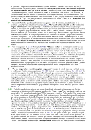 os ―perfeitos‖, ela permanece ao mesmo tempo ―loucura‖ para toda a sabedoria deste mundo. Por isso, o
resultado de toda a explicação precisa ser implacável: “Se alguém pensa ser um sábio entre vós no presente
éon, torne-se um louco, para que se torne um sábio” [tradução do autor]. Nesse ponto “ninguém se iluda”.
Os coríntios desejam ser ―sábios‖, ainda mais os líderes de suas fileiras. Paulo adverte: ―Não se iludam‖. A
verdadeira sabedoria divina somente existe mediante o preço específico de ser louco para este mundo. Este
mundo e o mundo de Deus se encontram em prefixos opostos. O que é radiante sabedoria no mundo eterno de
Deus, a cruz do Cristo, é loucura neste mundo, justamente entre os ―sábios‖. E vice-versa: “A sabedoria deste
mundo é loucura diante de Deus”.
19 Novamente Paulo faz questão de não afirmar isso apenas a partir de si mesmo, mas de localizá-lo na
Escritura. Como ―prova escriturística‖ recorre a Jó 5.13. “Porquanto está escrito: Ele apanha os sábios na
própria astúcia deles.” Nessa argumentação a ―sabedoria‖ das pessoas sofre um pouco de depreciação
―moral‖. A panourgia, pela qual Deus apanha os sábios, é a ―astúcia‖ com que sabemos alcançar nossos alvos
egoístas. A expressão grega é composta das palavras ―tudo‖ e ―efetuar, realizar‖. Manobrar tudo, alcançar
tudo com esperteza, agir tortuosamente, essa é a arte da pessoa sagaz. Paulo constatava algo disso nas pessoas
em Corinto, cuja tentativa de ser alguém por meio de sua sabedoria e de dominar a igreja denunciava muito
claramente seu egoísmo. Deus, porém, não se deixa apanhar por esses ―sábios‖, embora as pessoas às vezes
acreditem que sejam capazes de enlear também Deus na trama de seus planos astuciosos. Deus continua sendo
superior, que “apanha os sábios na própria astúcia deles”. Ainda que por algum tempo pareçam concretizar
seus alvos egoístas, no fim com certeza fracassam e são levados a tropeçar justamente sobre sua própria
astúcia.
20 Junto com a palavra de Jó 5.13 Paulo cita Sl 94.11: “O Senhor conhece os pensamentos dos sábios, que
são pensamentos vãos.” O termo mataios aqui empregado tem o sentido de ―fútil, nulo, sem verdade, sem
utilidade, sem êxito, sem força‖. Em 1Co 15.17 o traduziremos por ―em vão‖. Os ―sábios‖ têm seus
raciocínios, suas ponderações, repetidamente percorridos e expostos, e com os quais eles mesmos, assim como
seus ouvintes, podem ficar muito entusiasmados. Preocupado, Paulo constatava isso em Corinto. Porque Deus
sabe que esses pensamentos carecem da verdade e validade últimas, isto é, que todas essas reflexões
permanecem sendo vãs. Por isso, no decurso da história do pensamento humano, uma sabedoria sempre vai
substituindo e refutando a outra, e nenhuma leva ao alvo da verdadeira sabedoria. Evita-se essa ―vaidade‖ do
pensamento quando se paga o preço de ser um ―louco‖ que segue os ―raciocínios‖ próprios de Deus. Quem se
abre para a palavra da cruz não se torna refém de pensamentos ―nulos‖. Seu pensamento não é mais
presunçoso e vazio.
21 “Por isso ninguém faça consistir sua glória em pessoas” [tradução do autor]. Mais uma vez Paulo retoma
os conflitos em Corinto, dos quais partira em 1Co 1.10. Em toda a poderosa exposição de 1Co 1.18—3.20 ele
sempre teve este ponto de partida diante dos olhos. Por mais que parecessem ser apenas dificuldades isoladas e
erros desconexos, é profunda sua razão última e verdadeira. São sintoma exterior de que se ignora a
mensagem da cruz e a condição do ser humano perante Deus. Por isso, pois, vale agora também o inverso:
acaba o gloriar-se em pessoas quando se reconheceu a realidade do ser humano diante do Cristo moribundo na
cruz. Acaba o gloriar-se em pessoas quando toda a verdadeira sabedoria é tão-somente dádiva presenteada
pelo Espírito Santo. Nesse caso ainda podemos ―gloriar‖ alguém. Porém cobrimos de glórias unicamente o
Senhor, que presenteia tão ricamente sua igreja com seus mensageiros e servos. Persiste o que Paulo afirmou
em 1Co 1.31.
21,22 Paulo faz questão de que a igreja veja em que dependência indigna ela cai quando permite facções,
enquanto na verdade tem o privilégio de uma posição régia: “Tudo é vosso.” Será que deverá transformar isso
num precário: ―Eu sou de Paulo, eu de Apolo‖? Não, justamente o contrário: Paulo, Apolo, Cefas pertencem a
ela! Existem para a igreja, para a sua edificação. Cada um deles tem seu dom específico nessa edificação, que
não precisa ser negado ou diminuído. Cada qual tem suas incumbências, que justamente ele tem o privilégio
de cumprir. Porém todos são ―servos‖ (v. 5), e o alvo não são eles e sua fama, mas a edificação da igreja para
a glorificação daquele que a adquiriu mediante seu sangue. Na seqüência Paulo se torna mais ousado e
vigoroso. Não apenas os enviados de Deus pertencem à igreja, não, até mesmo “o mundo” lhe pertence. Isso é
a inversão plena de todas as amarras ao mundo e de todo o medo diante do mundo. Como se nota pouco dessa
liberdade e majestade régia na igreja! A ela pertencem tanto a “vida” como a “morte”. Portanto foi liberta
tanto do medo de viver quanto do temor de morrer. Em 1Co 15.26 Paulo há de chamar a morte de ―último
inimigo‖, reconhecendo toda a sua gravidade letal. Por isso, sua declaração à igreja é uma afirmação poderosa:
também a morte é vossa! Isso supera até o triunfo de Rm 8.38s. Ali apenas se atesta que a morte não é capaz
de nos separar do amor de Deus em Cristo. Aqui se afirma ainda mais, a saber, que ela até nos ―pertence‖, ou
seja, precisa nos servir, por mais dura e ferrenha que continue sendo para nós o último inimigo. O ―presente‖ é
nosso, por mais sombrio e difícil que possa ser. Não precisamos tentar passar por tudo através de nossa própria
―astúcia‖, mas podemos fazer uso dessas “coisas presentes” assim como são, em favor de nós e de nossa vida
 