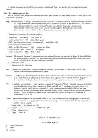 A citação abundante de textos bíblicos paralelos é intencional. Para o seu registro foi reservada uma coluna à
margem.
Com referência aos manuscritos:
Para as variantes mais importantes do texto, geralmente identificadas nas notas,foram usados os sinais abaixo, que
carecem de explicação:
TM O texto hebraico do Antigo Testamento (o assim-chamado ―Texto Massorético‖). A transmissão exata do texto
do Antigo Testamento era muito importante para os estudiosos judaicos. A partir do século II ela tornou-se
uma ciência específica nas assim-chamadas ―escolas massoréticas‖ (massora = transmissão).
Originalmente o texto hebraico consistia só de consoantes; a partir do século VI os massoretas
acrescentaram sinais vocálicos na forma de pontos e traços debaixo da palavra.
Manuscritos importantes do texto massorético:
Manuscrito: redigido em: pela escola de:
Códice do Cairo (C) 895 Moisés ben Asher
Códice da sinagoga de Aleppo depois de 900 Moisés ben Asher
(provavelmente destruído por um incêndio)
Códice de São Petersburgo 1008 Moisés ben Asher
Códice nº 3 de Erfurt século XI Ben Naftali
Códice de Reuchlin 1105 Ben Naftali
Qumran Os textos de Qumran. Os manuscritos encontrados em Qumran, em sua maioria, datam de antes de Cristo,
portanto, são mais ou menos 1.000 anos mais antigos que os mencionados acima. Não existem entre eles
textos completos do AT. Manuscritos importantes são:
• O texto de Isaías
• O comentário de Habacuque
Sam O Pentateuco samaritano. Os samaritanos preservaram os cinco livros da lei, em hebraico antigo. Seus
manuscritos remontam a um texto muito antigo.
Targum A tradução oral do texto hebraico da Bíblia para o aramaico, no culto na sinagoga (dado que muitos judeus
já não entendiam mais hebraico), levou no século III ao registro escrito no assim-chamado Targum (=
tradução). Estas traduções são, muitas vezes, bastante livres e precisam ser usadas com cuidado.
LXX A tradução mais antiga do AT para o grego é chamada de ―Septuaginta‖ (LXX = setenta), por causa da história
tradicional da sua origem. Diz a história que ela foi traduzida por 72 estudiosos judeus por ordem do rei
Ptolomeu Filadelfo, em 200 a.C., em Alexandria. A LXX é uma coletânea de traduções. Os trechos mais
antigos, que incluem o Pentateuco, datam do século III a.C., provavelmente do Egito. Como esta tradução
remonta a um texto hebraico anterior ao dos massoretas, ela é um auxílio importante para todos os
trabalhos no texto do AT.
Outras Ocasionalmente recorre-se a outras traduções do AT. Estas têm menos valor para a pesquisa de texto, por
serem ou traduções do grego (provavelmente da LXX), ou pelo menos fortemente influenciadas por ela (o
que é o caso da Vulgata):
• Latina antiga por volta do ano 150
• Vulgata (tradução latina de Jerônimo) a partir do ano 390
• Copta séculos III-IV
• Etíope século IV
ÍNDICE DE ABREVIATURAS
I. Abreviaturas gerais
AT Antigo Testamento
cf confira
col coluna
 