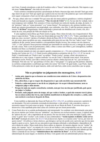 em Cristo. Contudo estendemos a mão da fé também sobre o ―futuro‖ ainda desconhecido. Não importa o que
são essas “coisas futuras”, elas terão de nos servir.
Vocês coríntios consideram precária a proclamação de Paulo e buscam algo mais elevado? Será que existe
algo maior do que isso? Será que aquilo que a palavra da cruz traz não é tão poderoso que vocês infelizmente
nem sequer começaram a fazer uso de toda a glória da posse de vocês?
23 Por que, afinal, tudo isso é verdade? Por que essas não são meras palavras grandiosas e retórica eloqüente?
Tudo está baseado na singular circunstância: “Mas vós sois de Cristo” [TEB]. Se isso não for verdade, todo o
resto tampouco terá validade. Pois somente o Cristo crucificado nos remiu do mundo, da culpa, da morte. A
ele ―pertence‖ tudo, as ―coisas presentes‖ e as ―coisas futuras‖. Por pertencer a ele, pertence também a nós,
desde que sejamos pessoalmente sua propriedade, seus redimidos, seus fiéis. E tudo lhe pertence porque ele
mesmo “é de Deus” integralmente, tendo confirmado e preservado em obediência até a morte, sim, até a
morte da cruz, essa posição de Filho em relação ao Pai.
É uma seqüência maravilhosa que Paulo mostra à igreja. Deus é dono de tudo, isso é inquestionável. Mas
Jesus é capaz de dizer: ―Todas as coisas me foram dadas por meu Pai‖ (Mt 11.27). ―Toda a autoridade me foi
dada nos céus e na terra‖, declara o Exaltado à direita de Deus (Mt 28.18). Porém, como cabeça de seu corpo,
ele, por amor, passa sua glória aos seus, conquistados pelo preço de sua vida. Por isso ―tudo é vosso‖. Essa
seqüência do dar, porém, possui também a correspondente direção inversa. Seu começo em nós chama-se
―crer‖, o ―sim‖ pessoal à nossa preciosa redenção por intermédio do sacrifício na cruz, a entrega do coração e
da vida a Jesus. Nele e com ele pertencemos, então, a Deus e somos seus filhos e, por conseqüência, também
herdeiros de Deus e co-herdeiros com Cristo.
Cabe prestar atenção em mais um aspecto quando comparamos os v. 22s com a primeira afirmação sobre as
facções em Corinto em 1Co 1.12. Paulo inverte enfaticamente as primeiras três de 1Co 1.12. O ―eu sou de
Paulo‖ é transformado em ―Paulo é meu‖ ou melhor: ―Paulo é nosso‖, porque, afinal, não pertence ao
indivíduo em si, mas à igreja. A quarta confissão ―eu sou de Cristo‖ é deixada como estava. Esta precisa
permanecer assim. Porém, com toda a certeza é preciso afastar a ênfase facciosa do ―eu‖, que envenena a
afirmação. Pois não sou ―eu‖ que pertenço a Cristo, não o ―meu grupo‖. É a igreja que lhe pertence. Quando
os coríntios compreendem e confirmam que todos nós somos ―do Cristo‖ de igual modo, e que Paulo, Apolo,
Cefas pertencem a todos nós de igual maneira, então está tudo bem, então existe concórdia e paz na igreja.
Não se precipitar no julgamento dos mensageiros, 4.1-5
1
Assim, pois, importa que os homens nos considerem como ministros de Cristo e despenseiros dos
mistérios de Deus.
2
Ora, além disso, o que se requer dos despenseiros é que cada um deles seja encontrado fiel.
3
Todavia, a mim mui pouco se me dá de ser julgado por vós ou por tribunal humano; nem eu
tampouco julgo a mim mesmo.
4
Porque de nada me argúi a consciência; contudo, nem por isso me dou por justificado, pois quem
me julga é o Senhor.
5
Portanto, nada julgueis antes do tempo, até que venha o Senhor, o qual não somente trará à plena
luz as coisas ocultas das trevas, mas também manifestará os desígnios dos corações; e, então, cada
um receberá o seu louvor da parte de Deus.
Como também se depreende das frases de Paulo em 2Co 1.24 e 4.5, os coríntios acusavam o apóstolo de
ser dominador. Ele teria a pretensão extremada de determinar a vida eclesial e não concederia a outros o
necessário espaço livre para atuar na igreja. A igreja teria de ser liberta de Paulo. É em torno disso que se
desenvolve a luta espelhada pelas duas cartas aos coríntios que nos foram preservadas.
1 Como Paulo deve ter se sentido profundamente mal-interpretado! Ao combater com determinação uma parte
dos novos mestres em Corinto com sua ―sabedoria‖, seu interesse era exclusivamente a causa, a vigência única
da ―palavra da cruz‖, não a importância de sua pessoa. Por isso ele torna a dar uma instrução à igreja, sobre
como ―a gente‖ deve ―avaliar‖ a ele e todos os seus colaboradores: “Assim sejamos avaliados: como servos
de Cristo” [tradução do autor]. Em 1Co 3.5 ele já descrevera Apolo e a si mesmo como ―servos, por meio de
quem crestes‖. Ali utilizou o termo diakonos, que designa o serviço de acordo com o proveito que ele traz para
aquele a quem se serve. Agora ele usa uma palavra que designa sobretudo a subordinação e dependência do
servo diante do senhor. Desse modo deixa claros ambos os aspectos: de maneira alguma visa ser ―senhor‖ da
igreja, ele é apenas ―servo‖; no entanto ele é servo de um Senhor e está comprometido com ele, motivo pelo
qual é impossível que fique subordinado aos coríntios e a seus desejos. Isso é reforçado pelo adendo que fala
sobre o conteúdo de seu serviço: “administradores dos mistérios de Deus”. A ele foi confiada a
administração da causa magna: os mistérios de Deus. Com quanto zelo um administrador precisa lidar com
 