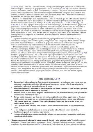 (Ez 18.23), e que – como nós – condena, humilha e castiga com certa alegria. Sem dúvida, as colaborações
imprestáveis para a construção da igreja precisarão e hão de ―queimar‖ (1Co 3.15), e isso acarreta sofrimento.
Contudo, a verdadeira vontade de Deus é ―recompensar‖ e ―elogiar‖. Uma pessoa como Paulo não vislumbra
como o Senhor colocará sob sua luz e arrasará os que agora são admirados e elogiados pelos coríntios. Pelo
contrário, o que ele vê diante de si é como então Deus presenteará “cada um” – até mesmo os que não são
reconhecidos mas criticados pelos coríntios – com seu louvor.
Em todo esse bloco cumpre levar em conta que ele é parte de uma carta que fala sobre uma situação muito
concreta. Não devemos tirar as frases de Paulo do contexto, tornando-as princípios doutrinários gerais. É
benéfico que coloquemos ao lado da exortação de 1Co 4.5 frases como 2Co 11.13-15; Gl 1.6-9; Fp 1.17;
3.18s; Rm 16.17s. Aqui o próprio Paulo ―julga‖ com muita determinação, desafiando também as igrejas a um
juízo atento e resoluto. Como devemos compreender essa contradição? Na presente carta está em questão o
elogio e a exaltação precipitada de novos líderes em Corinto, cujo método e cuja atuação Paulo vê com
preocupação, sem adiantar na presente carta uma sentença final. Presenciamos que por um lado Paulo adverte
contra o juízo do dia de Jesus Cristo, mas por outro não arroga esse juízo para si. E está em questão a penosa
visão equivocada de sua pessoa, de seu trabalho, de toda a sua atitude. Para esse aspecto aponta todo o
presente trecho.
Algo bem diferente ocorre, porém, quando estão em jogo a proclamação e seu conteúdo, ou seja, o
―fundamento‖ da igreja como tal. O evangelho é uma grandeza clara e inequívoca. Quem o altera e deturpa
com certeza precisa ser ―banido‖, i. é, afastado da igreja. Pois nesse caso na verdade estão em jogo vida e
morte de seres humanos, cuja redenção não deve ser arriscada mediante uma mensagem falsa.
Diferente é também a situação em que se evidencia claramente a improbidade e o egoísmo dos
―trabalhadores‖ na igreja. Também nesse caso não é possível nem lícito encobrir e deixar passar mediante
recurso a 1Co 4.5. Uma frase bíblica correta no momento errado pode provocar uma grande desgraça,
tornando-nos culpados. Paulo resiste energicamente a mensageiros não autênticos, a ―maus obreiros‖ (Fp 3.2).
Também a igreja precisa resistir a eles. Ainda assim, o que o presente bloco declara persiste como uma
verdade que em hipótese alguma deve ser esquecida. Por ser um fato que todos os mensageiros e pregadores
são ―servos‖ e ―administradores‖, eles estão sujeitos, em última e definitiva instância, apenas ao juízo de seu
Senhor. Até mesmo quando nós, em responsabilidade pela igreja, temos de rejeitar manifestos hereges e
mensageiros evidentemente não autênticos e afastá-los da igreja, cumpre levarmos em conta que não nós, mas
somente o Senhor penetra nas trevas de sua vida com sua luz que a tudo ilumina, conhecendo de fato as
intenções de seus corações. E até mesmo quando temos plena razão de nos alegrar com homens e mulheres no
serviço a Jesus, não podemos deixar de lado a recordação de que o Senhor talvez os veja de um modo
diferente e mais crítico do que nós. De qualquer forma nos é vedado o juízo sobre nós mesmos, seja de
orgulho, seja de desânimo.
Vida apostólica, 4.6-13
6
Estas coisas, irmãos, apliquei-as figuradamente a mim mesmo e a Apolo, por vossa causa, para que
por nosso exemplo aprendais isto: Não ultrapasseis o que está escrito; a fim de que ninguém se
ensoberbeça a favor de um em detrimento de outro.
7
Pois quem é que te faz sobressair? E que tens tu que não tenhas recebido? E, se o recebeste, por que
te vanglorias, como se o não tiveras recebido?
8
Já estais fartos, já estais ricos; chegastes a reinar sem nós; sim, tomara reinásseis para que também
nós viéssemos a reinar convosco.
9
Porque a mim me parece que Deus nos pôs a nós, os apóstolos, em último lugar, como se fôssemos
condenados à morte; porque nos tornamos espetáculo ao mundo, tanto a anjos, como a homens.
10
Nós (somos) loucos por causa de Cristo, e vós, sábios em Cristo; nós, fracos, e vós, fortes; vós,
nobres, e nós, desprezíveis.
11
Até à presente hora, sofremos fome, e sede, e nudez; e somos esbofeteados, e não temos morada
certa,
12
e nos afadigamos, trabalhando com as nossas próprias mãos. Quando somos injuriados,
bendizemos; quando perseguidos, suportamos;
13
quando caluniados, procuramos conciliação; até agora, temos chegado a ser considerados lixo do
mundo, escória de todos.
6 “Expus essas coisas, irmãos, na forma de uma reflexão sobre mim mesmo e Apolo” [tradução do autor],
literalmente: ―Adaptei essas coisas a mim mesmo e Apolo.‖ O próprio Paulo informa que nas exposições
precedentes ele partiu não apenas em 1Co 3.4 do grupo de Paulo e do grupo de Apolo, mas que em tudo que
 