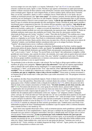 escreveu sempre teve em vista Apolo e a si mesmo. Sobretudo o ―nos‖ em 1Co 4.1ss tem este sentido
concreto: avaliem-nos assim, Apolo e a mim. Percebe-se que agimos corretamente ao captar precisamente
também o último versículo do bloco anterior como afirmações concretas numa situação bem determinada, não
como exortação geral. Alguns de vocês elogiam Paulo, os outros exaltam Apolo, deixem disso! Somente
Deus, no seu dia, concederá a Apolo e a mim o verdadeiro louvor. Paulo falou de si e de Apolo, não por
vaidade ou insinuação pessoal, mas “por vossa causa”. Os coríntios, portanto, deviam aprender algo muito
essencial com seu mensageiro. Como deve ter sido límpido e fraterno o relacionamento entre os dois homens,
para que Paulo pudesse colocá-lo como exemplo para a igreja, “a fim de que aprendais de nós” [tradução do
autor]! O que os coríntios deviam aprender dos dois mensageiros? Paulo o formula de modo muito estranho e
inicialmente pouco compreensível para nós. Os coríntios deviam aprender o que significa: “não além do que
está escrito”. O que ―está escrito‖ apareceu diversas vezes (1Co 1.19; 1.31; 2.9; 2.16; 3.19s). Para Paulo a
palavra da Escritura, a palavra do AT, sempre se revestia de importância. Até o momento não havíamos ouvido
que os coríntios tenham acolhido isso com certa indisposição, por quererem estar ―além da Bíblia‖. Porém na
realidade soubemos muito pouco das condições em Corinto. Seja como for, precisamos concluir dessa
observação de Paulo que em Corinto ―circulava‖ o mote: ―Para além da Escritura!‖ Ele combina com o lema
―sabedoria!‖ ou: ―Tudo me é lícito!‖ ou: ―Não há ressurreição dos mortos!‖ Combina com todo o ciumento
gloriar-se e digladiar-se em Corinto. Para Paulo (e evidentemente também para Apolo) a ―cruz do Cristo‖
estava no centro da Escritura. Quem, porém, deixar essa cruz para trás, a fim de se alçar para novos ápices de
―sabedoria‖ própria, com facilidade também considerará tolice ater-se às antigas Escrituras. Será que o
―Espírito‖ não proporcionava novos e melhores conhecimentos?
No entanto, esse desprender-se da mensagem originária, fundamentada na Escritura, resultou naquela
deterioração prática da igreja, flagrante a todos: que alguém “se ensoberbece a favor de um em detrimento
do outro”. O artigo definido demonstra que também Paulo está pensando concretamente em Apolo como o
―um‖ e em si como o ―outro‖. As frases ―Eu sou de Paulo, eu de Apolo‖ não sedimentam a tranqüila e cálida
gratidão por esses homens, mas a paixão do ciúme e da contenda, com a qual cada um queria deixar prevalecer
somente o ―seu homem‖, rebaixando todo o resto. Sim, essa ―soberba‖ se ampliava muito mais. Os adeptos
dos diversos grupos também consideravam a si mesmos como pessoas singularmente proeminentes,
justamente por pertencer a esse ou aquele homem.
7 Tão profundas já são as divisões em toda a vida eclesial. Por isso Paulo se dirige agora também a todos os
membros da igreja com a pergunta: “Quem é que te faz sobressair?” Será que tua suposta superioridade
sobre os demais não existe apenas em tua imaginação? E se agora puderes apontar para verdadeiras
―excelências‖ e ―dons‖, se teu grupo de fato ―tiver‖ algo especial, afinal “que tens tu que não tenhas
recebido?” Pois na verdade não o adquiriste por ti mesmo, e tampouco teu mestre o tem de si mesmo. “E, se
o recebeste, por que te vanglorias, como se não o tiveras recebido?” Nesse ponto se mostra novamente o
ser humano que já não levanta mais o olhar para Deus e que exalta unicamente a ele. Tão perigosas tornaram-
se as divisões.
8 Na seqüência são ditas frases de profundo impacto. Paulo vê diante de si toda a vida eclesial de Corinto e, ao
lado dela, vê sua vida apostólica. Descortina todo o contraste diante dos coríntios. Considera a condição da
igreja quase como o Senhor exaltado avalia a situação de Laodicéia (Ap 3.17), embora não possa nem deva
falar do modo como compete unicamente ao Senhor Jesus. “Já estais saciados; já sois ricos; sem nós, sois
reis!” [TEB]. Porventura não devemos nós, como igreja de um Senhor desses, possuir tudo? Todas as
evangelizações não nos prometem em vivas cores que Jesus nos torna ricos e felizes? O próprio Paulo não
acabou de descrever toda a riqueza régia da igreja em 1Co 3.22: ―Tudo é vosso‖? É por isso que Paulo
também não diz nenhuma palavra diretamente contra isso. Apenas o ―já‖ anteposto contém a indagação
crítica: será que ―já‖ é hora de tudo isso? Será que tudo isso ―já‖ nos é concedido dessa maneira no éon atual?
Os coríntios julgam ―antes do tempo‖; será que não são também ―reis‖ ―antes do tempo? Estar ―saciado‖ aqui
e agora é perigoso (Laodicéia!). Pelo contrário, aqui são bem-aventurados os famintos, porque então ficarão
verdadeiramente saciados no reino de Deus (Lc 6.21,25). Os ―pobres‖, não os ―ricos‖, são bem-aventurados
(Lc 6.20,24). E somente na soberania de Deus seremos governantes reais. Também nesse caso Paulo viveu
ambientado na palavra de Jesus! Simultaneamente recordamos o que foi exposto sobre o contraste diametral
entre o mundo de Deus e este mundo (p. 63).
Paulo insere uma segunda observação crítica: vocês se tornaram pessoas muito grandiosas e gloriosas “sem
nós”. Novamente ele se une completamente a Apolo. Será que a condição de uma igreja pode ser sadia se foi
alcançada sem seus mestres e dirigentes autorizados? Será que o rebanho pode estar no lugar certo se estiver
sem seu pastor? Paulo acrescenta: “Como eu gostaria que vocês realmente fossem reis, para que nós
também reinássemos com vocês!” [NVI]. Se isso de fato já existisse agora, se já na presente era pudéssemos
assumir essa posição de reis, se os coríntios pudessem evidenciar isso, então algo desse brilho também cairia
sobre ele e Apolo. Então também eles, como servos de uma igreja tão gloriosa, ―estariam com vocês na
posição de reis‖. Vocês, coríntios, na verdade chegaram tão longe ―sem nós‖. Agora, porém, nós, apóstolos,
pelo menos alcançaríamos as alturas com vocês.
 