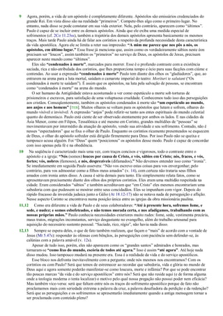 9 Agora, porém, a vida de um apóstolo é completamente diferente. Apóstolos são emissários credenciados do
grande Rei. Em vista disso são na realidade ―primeiros‖. Compete-lhes algo como o primeiro lugar. No
entanto, nada disso se pode constatar em sua vida exterior. Nela, pelo contrário, aparecem como ―últimos‖.
Paulo é capaz de se incluir entre os demais apóstolos. Ainda que ele exiba uma medida especial de
sofrimentos (cf. 2Co 11.23ss), também a trajetória dos demais apóstolos apresenta basicamente os mesmos
traços. Mais tarde Paulo ainda há de falar aos coríntios a respeito da profunda necessidade desta característica
da vida apostólica. Agora ele se limita a reter sua impressão: “A mim me parece que nos pôs a nós, os
apóstolos, em último lugar.” Essa frase já menciona que, assim como os verdadeiramente sábios neste éon
precisam ser ―loucos‖, assim também os ―primeiros‖ no serviço de Deus, os apóstolos de Jesus, precisam
aparecer neste mundo como ―últimos‖.
Eles são “condenados à morte”, marcados para morrer. Esse é o profundo contraste com a existência
saciada, rica e não-atribulada dos coríntios, que lhes proporciona tempo e ócio para suas facções com ciúme e
contendas. Ao usar a expressão “condenados à morte” Paulo tem diante dos olhos os ―gladiadores‖, que, ao
entrarem na arena para a luta mortal, saúdam o camarote imperial do teatro: Morituri te salutant (―Os
condenados à morte te saúdam‖). É assim que os apóstolos, na luta pela salvação de pessoas, se encontram
como ―condenados à morte‖ na arena do mundo.
O ser humano da Antigüidade estava acostumado a ver como espetáculo a morte sob torturas de
prisioneiros e escravos, para satisfação de uma voluptuosa crueldade. Conhecemos tudo isso das perseguições
aos cristãos. Conseqüentemente, também os apóstolos condenados à morte são “um espetáculo ao mundo,
aos anjos e aos homens” [TEB]. Muitos olhares se voltam para os apóstolos que lutam e sofrem, olhares do
mundo visível e invisível. A expressão ―anjos‖ pode referir-se tanto aos entes espirituais do mundo celestial
quanto do demoníaco. Paulo está ciente de ser observado atentamente por ambos os lados. E nas cidades da
Ásia Menor, como em Filipos, Tessalônica e até mesmo em Corinto, grandes multidões de ―pessoas‖ se
movimentavam por intermédio da atuação do apóstolo, vendo sua atividade e seu sofrimento. Contudo, não é
nesses ―espectadores‖ que se fixa o olhar de Paulo. Enquanto os coríntios ricamente presenteados se esquecem
de Deus, o olhar do apóstolo sofredor está dirigido firmemente para Deus. Por isso Paulo não se queixa e
tampouco acusa alguém. Foi ―Deus‖ quem ―posicionou‖ os apóstolos desse modo. Paulo é capaz de concordar
com isso apenas pela fé e na obediência.
10 Na seqüência é caracterizado mais uma vez, com traços concisos e vigorosos, todo o contraste entre o
apóstolo e a igreja: “Nós (somos) loucos por causa de Cristo, e vós, sábios em Cristo; nós, fracos, e vós,
fortes; vós, nobres (famosos), e nós, desprezíveis (difamados).” Não devemos entender isso como ―ironia‖.
Se imediatamente em seguida Paulo assevera: ―Não vos escrevo estas coisas para vos envergonhar; pelo
contrário, para vos admoestar como a filhos meus amados‖ (v. 14), com certeza não trataria seus filhos
amados com ironia antes disso. A causa é séria demais para tanto. Ele simplesmente relata fatos, como se
apresentavam precisamente diante dos olhos dos próprios coríntios. Eles eram uma multidão respeitada na
cidade. Eram considerados ―sábios‖ e também acreditavam que ―em Cristo‖ eles mesmos encontrariam uma
sabedoria com que pudessem se mostrar entre seus concidadãos. Eles se impunham com vigor. Depois do
rápido fracasso da investida judaica junto a Gálio (At 18.12-17) não se notava nada de perseguição e aflição.
Nesse aspecto Corinto se encontrava numa posição única entre as igrejas da obra missionária paulina.
11,12 Como era diferente a vida de Paulo e de seus colaboradores: “Até à presente hora, sofremos fome, e
sede, e nudez; e somos esbofeteados, e não temos morada certa, e nos afadigamos, trabalhando com as
nossas próprias mãos.” Paulo conhecia necessidades exteriores muito rudes: fome, sede, vestimenta precária,
maus tratos, migrações inconstantes, serviço desgastante no evangelho, além do trabalho artesanal para
aquisição do necessário sustento pessoal. ―Saciado, rico, régio‖, não havia nada disso.
12,13 Sempre se espera deles, o que de fato também realizam, que façam o ―mais‖ de acordo com a vontade de
Jesus (Mt 5.47s): responder às ofensas com bênçãos, às perseguições com paciência sem defender-se, às
calúnias com a palavra amável (v. 12s).
Apesar de tudo isso, porém, eles não aparecem como os ―grandes santos‖ admirados e honrados, mas
tornaram-se “como lixo do mundo, escória de todos até agora.” Isso é assim “até agora”. Até hoje nada
disso mudou. Isso tampouco mudará na presente era. Essa é a realidade da vida e do serviço apostólicos.
Esse bloco nos defronta inevitavelmente com a pergunta: onde nós mesmos nos encontramos? Com os
coríntios ou com Paulo? Será que temos de estremecer ao recordar que sabedoria, vida e glória no mundo de
Deus aqui e agora somente poderão manifestar-se como loucura, morte e infâmia? Por que se pode encontrar
tão poucas marcas ―da vida e do serviço apostólicos‖ entre nós? Será que não reside aqui (e de forma alguma
onde a teologia moderna o tenta localizar) o motivo pelo qual nossa pregação não possui poder nem eficácia?
Mas também vice-versa: será que faltam entre nós os traços do sofrimento apostólico porque de fato não
proclamamos mais com seriedade extrema a palavra da cruz, a palavra desafiadora da perdição e da redenção?
Será que as perseguições e os sofrimentos se apresentarão imediatamente quando a antiga mensagem tornar a
ser proclamada com conteúdo pleno?
 