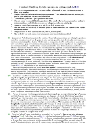 O envio de Timóteo a Corinto e anúncio da visita pessoal, 4.14-21
14
Não vos escrevo estas coisas para vos envergonhar; pelo contrário, para vos admoestar como a
filhos meus amados.
15
Porque, ainda que tivésseis milhares de preceptores em Cristo, não teríeis, contudo, muitos pais;
pois eu, pelo evangelho, vos gerei em Cristo Jesus.
16
Admoesto-vos, portanto, a que sejais meus imitadores.
17
Por esta causa, vos mandei Timóteo, que é meu filho amado e fiel no Senhor, o qual vos lembrará
os meus caminhos em Cristo Jesus, como, por toda parte, ensino em cada igreja.
18
Alguns se ensoberbeceram, como se eu não tivesse de ir ter convosco;
19
mas, em breve, irei visitar-vos, se o Senhor quiser, e, então, conhecerei não a palavra, mas o poder
dos ensoberbecidos.
20
Porque o reino de Deus (consiste) não em palavra, mas em poder.
21
Que preferis? Irei a vós outros com vara ou com amor e espírito de mansidão?
14 Que contraste Paulo descortinou diante dos coríntios! De um lado uma existência sem tribulações, grandiosa
e satisfeita com a dolorosa divisão da igreja, de outro sua vida apostólica cheia de privações e sofrimentos,
mas também plena de poder e eficácia. Não deveriam se envergonhar disso? A continuação do relacionamento
entre o apóstolo e a igreja obviamente mostrou que de modo algum eles se envergonhavam, mas simplesmente
não compreendiam Paulo e percebiam seus constantes sofrimentos como desnecessários e de certo modo
errados e escandalosos para eles. Afinal, não é assim que deveria se parecer a vida de um emissário autêntico
de Deus! O próprio Paulo deveria ser culpado de suas permanentes dificuldades e aflições. Aparentemente ele
não era de fato um ―autorizado‖. Também na segunda carta aos coríntios que nos foi preservada Paulo
repetidamente precisará tratar justamente dessa questão. Agora, porém, ele unicamente consegue imaginar que
seus coríntios podem ler com um sentimento de envergonhada perplexidade essa contraposição da vida segura
deles com o sofrimento dele. Contudo não era esse o alvo de sua correspondência. “Não vos escrevo estas
coisas para vos envergonhar.” Não deseja que fiquem vexados diante dele. Isso levaria outra vez a
comparações na direção errada. No entanto é óbvio que visa “admoestá-los”. Toda sua condição revela como
ainda são ―carnais‖, quanto ainda são ―verdadeiras pessoas‖ e não uma ―nova criação‖, repletos da mente de
Cristo (1Co 2.16). Não é admissível que prossigam desse modo.
Paulo os admoesta justamente por serem “seus filhos amados”. Ambas as dimensões estão
inseparavelmente ligadas. São e não deixarão de ser seus filhos amados, ainda que ele tenha de chamar sua
atenção para tudo isso. E por outro lado, justamente por amá-los, ele não pode deixar que prossigam em seus
caminhos falsos e prejudiciais, mas precisa tratá-los com toda essa dureza, levando-os ao caminho certo.
15b Eles não são seus filhos amados apenas no sentido figurado, mas num sentido bem real. “Pois (somente)
eu, pelo evangelho, vos gerei em Cristo Jesus.” Agora fica claro que ―evangelizar‖ é algo essencialmente
diferente de ―ensinar‖. ―Ensinar‖ diz respeito à ―conduta‖ dos que crêem, como veremos no v. 17.
―Evangelizar‖, porém, leva a um processo de vida que só pode ser descrito com as metáforas do ―gerar‖ e do
―nascer‖. Aqui concede-se às pessoas uma nova existência “pelo evangelho”. Obviamente é preciso que para
isso o evangelho venha às pessoas ―não somente na palavra, mas também em poder e no Espírito Santo‖ (1Ts
1.5). O gerar acontece por intermédio do evangelho, mas “em Cristo Jesus”, ou seja, de tal modo que nesse
ato Jesus é quem de fato age e atua, quem, pela autoridade de sua cruz e de sua ressurreição, arranca pessoas
de sua vida perdida, transformando-as em filhas de Deus.
15a Por isso forma-se um vínculo singular e indestrutível entre aquele que teve o privilégio de “gerar” pessoas
em Cristo Jesus por meio do evangelho e as pessoas que chegaram à fé através dele. Existe a ―paternidade
espiritual‖, que é tão irrevogável como a natural. Não é possível anular o fato de que sou pai dessa criança ou
que sou filho daquele pai, nem sequer quando os filhos se tornam adultos e entram na maioridade. Os coríntios
devem levar em conta que um vínculo desse tipo os conecta a Paulo. “Porque, ainda que tivésseis dez mil
disciplinadores em Cristo, não teríeis muitos pais” [tradução do autor]. Com razão uma pessoa renascida
encontra, ao longo da vida ―em Cristo‖ e sob sua direção, diversas pessoas que a ―educam‖ e promovem; mas
a ação ―geradora‖ daquele que a levou a Jesus e a chamou da morte para a vida destaca-se como única e
fundamental. Por isso a frase seguinte traz o ego enfático: ―Somente eu‖ vos gerei por intermédio do
evangelho, ―somente eu‖ sou para vocês o ―pai‖.
16 Ao severo ―advertir‖ segue o parakalein, o ―aconselhar‖ ou ―incentivar‖. “Exorto-vos, pois: sede meus
imitadores” [TEB]. Paulo reitera isso em 1Co 11.1 e declara igualmente aos filipenses (Fp 3.17), aos gálatas
(Gl 4.12) e com vistas aos tessalonicenses (1Ts 1.6). Pessoas renascidas não se encontram mais sob a lei. Não
se deve dar-lhes, como na instrução rabínica, uma multidão de preceitos específicos, aos quais tenham de
seguir. Porém, de acordo com quem hão de conduzir-se em sua nova vida? De acordo com pessoas vivas que
 