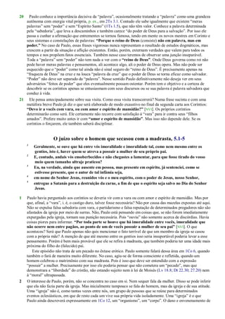 20 Paulo conhece a importância decisiva da ―palavra‖, ocasionalmente tratando a ―palavra‖ como uma grandeza
autônoma com energia vital própria, p. ex., em 2Ts 3.1. Contudo ele sabe igualmente que existem ―meras
palavras‖ sem ―poder‖ e sem ―Espírito Santo‖ (1Ts 1.5), que não têm valor. Conhece a palavra determinada
pela ―sabedoria‖, que leva a descaminhos e também carece ―do poder de Deus para a salvação‖. Por isso ele
passa a cunhar a afirmação que entrementes se tornou famosa, tendo em mente os novos mestres em Corinto e
seus sistemas e constelações de palavras: “Porque o reino de Deus (consiste) não em palavra, mas em
poder.” No caso de Paulo, essas frases vigorosas nunca representam o resultado de estudos dogmáticos, mas
crescem a partir da situação e aflição existentes. Então, porém, externam verdades que valem para todos os
tempos e nos propõem fatos essenciais. Também nesse caso teremos de observar uma junção inseparável.
Toda a ―palavra‖ sem ―poder‖ não tem nada a ver com o “reino de Deus”. Onde Deus governa como rei não
pode haver meras palavras e pensamentos, ali acontece algo, ali o poder de Deus opera. Mas não pode ser
esquecido que o ―poder‖ como tal ainda não é sinal seguro do ―reino de Deus‖. É precisamente apenas na
―fraqueza de Deus‖ na cruz e na louca ―palavra da cruz‖ que o poder de Deus se torna eficaz como salvador.
―Poder‖ não deve ser separado da ―palavra‖. Nesse sentido Paulo definitivamente não deseja ver em seus
adversários ―feitos de poder‖ que eles eventualmente possam ostentar. Porém tem o objetivo e a certeza de
descobrir se os coríntios apenas se entusiasmam com seus discursos ou se sua palavra é palavra salvadora que
conduz à vida.
21 Ele pensa antecipadamente sobre sua visita. Como essa visita transcorrerá? Numa frase sucinta e com uma
metáfora breve Paulo já diz o que será elaborado de modo exaustivo no final da segunda carta aos Coríntios:
“Devo ir a vocês com vara, ou com amor e espírito de mansidão?” [NVI]. Os próprios coríntios
determinarão como será. Ele certamente não recorre com satisfação à ―vara‖ para ir contra seus ―filhos
amados‖. Prefere muito antes ir com “amor e espírito de mansidão”. Mas isso não depende dele. Se os
coríntios o forçarem, ele também saberá disciplinar.
O juízo sobre o homem que secasou com a madrasta, 5.1-5
1
Geralmente, se ouve que há entre vós imoralidade e imoralidade tal, como nem mesmo entre os
gentios, isto é, haver quem se atreva a possuir a mulher de seu próprio pai.
2
E, contudo, andais vós ensoberbecidos e não chegastes a lamentar, para que fosse tirado do vosso
meio quem tamanho ultraje praticou?
3
Eu, na verdade, ainda que ausente em pessoa, mas presente em espírito, já sentenciei, como se
estivesse presente, que o autor de tal infâmia seja,
4
em nome do Senhor Jesus, reunidos vós e o meu espírito, com o poder de Jesus, nosso Senhor,
5
entregue a Satanás para a destruição da carne, a fim de que o espírito seja salvo no Dia do Senhor
Jesus.
1 Paulo havia perguntado aos coríntios se deveria vir com a vara ou com amor e espírito de mansidão. Mas por
que, afinal, a ―vara‖, i. é, o castigo duro, talvez fosse necessária? Não por causa das mazelas expostas até aqui.
Não se expulsa falsa sabedoria com vara, e partidarismo e falsa reputação de determinados pregadores não são
afastados da igreja por meio de surras. Não, Paulo está pensando em coisas que, se não forem imediatamente
expurgadas pela igreja, tornam sua punição necessária. Pois ―ouviu‖ não somente acerca de discórdias. Havia
coisas piores para informar. “Por toda parte se houve que há imoralidade entre vocês, imoralidade que
não ocorre nem entre pagãos, ao ponto de um de vocês possuir a mulher de seu pai” [NVI]. O que
aconteceu? Será que Paulo apenas não quis mencionar o fato terrível de que um membro da igreja se casou
com a própria mãe? A menção de que até mesmo entre os gentios isso seria insuportável poderia levar a esse
pensamento. Porém é bem mais provável que ele se refira à madrasta, que também poderia ter uma idade mais
próxima do filho do (falecido) pai.
Este episódio não trata de um pecado no êxtase erótico. Paulo somente falará dessa área em 1Co 6, quando
também o fará de maneira muito diferente. No caso, agiu-se de forma consciente e refletida, quando um
homem celebrou o matrimônio com sua madrasta. Pois é isso que deve ser entendido com a expressão
―possuir‖ a mulher. Precisamente por isso ele poderia pensar que não cometera um ―pecado‖, mas que
demonstrara a ―liberdade‖ do cristão, não estando sujeito nem à lei de Moisés (Lv 18.8; Dt 22.30; 27.20) nem
à ―moral‖ ultrapassada.
2 O interesse de Paulo, porém, não se concentra no caso em si. Nem sequer fala da mulher. Disso se pode inferir
que ela não fazia parte da igreja. Mas inicialmente tampouco se fala do homem, mas da igreja e de sua atitude.
Uma ―igreja‖ não é, como tantas vezes entre nós, um grupo de pessoas que se reúne para determinados
eventos eclesiásticos, em que de resto cada um vive sua própria vida isoladamente. Uma ―igreja‖ é o que
Paulo ainda descreverá expressamente em 1Co 12, um ―organismo‖, um ―corpo‖. O dano e envenenamento de
 