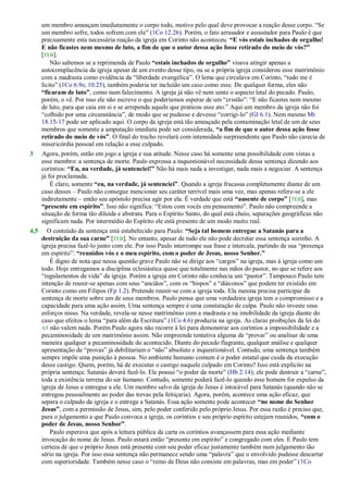 um membro ameaçam imediatamente o corpo todo, motivo pelo qual deve provocar a reação desse corpo. ―Se
um membro sofre, todos sofrem com ele‖ (1Co 12.26). Porém, o fato arrasador e assustador para Paulo é que
precisamente esta necessária reação da igreja em Corinto não aconteceu. “E vós estais inchados de orgulho!
E não ficastes nem mesmo de luto, a fim de que o autor dessa ação fosse retirado do meio de vós?”
[TEB].
Não sabemos se a reprimenda de Paulo “estais inchados de orgulho” visava atingir apenas a
autocomplacência da igreja apesar de um evento desse tipo, ou se a própria igreja considerou esse matrimônio
com a madrasta como evidência da ―liberdade evangélica‖. O lema que circulava em Corinto, ―tudo me é
lícito‖ (1Co 6.9s; 10.23), também poderia ter incluído um caso como esse. De qualquer forma, eles não
“ficaram de luto”, como num falecimento. A igreja já não vê nem sente o aspecto letal do pecado. Paulo,
porém, o vê. Por isso ele não escreve o que poderíamos esperar de um ―cristão‖: ―E não ficastes nem mesmo
de luto, para que caia em si e se arrependa aquele que praticou esse ato.‖ Aqui um membro da igreja não foi
―colhido por uma circunstância‖, de modo que se pudesse e devesse ―corrigi-lo‖ (Gl 6.1). Nem mesmo Mt
18.15-17 pode ser aplicado aqui. O corpo da igreja está tão ameaçado pela contaminação letal de um de seus
membros que somente a amputação imediata pode ser considerada, “a fim de que o autor dessa ação fosse
retirado do meio de vós”. O final do trecho revelará com intensidade surpreendente que Paulo não carecia de
misericórdia pessoal em relação a esse culpado.
3 Agora, porém, estão em jogo a igreja e sua atitude. Nesse caso há somente uma possibilidade com vistas a
esse membro: a sentença de morte. Paulo expressa a inquestionável necessidade dessa sentença dizendo aos
coríntios: “Eu, na verdade, já sentenciei!” Não há mais nada a investigar, nada mais a negociar. A sentença
já foi proclamada.
É claro, somente “eu, na verdade, já sentenciei”. Quando a igreja fracassa completamente diante de um
caso desses – Paulo não consegue mencionar seu caráter terrível mais uma vez, mas apenas refere-se a ele
indiretamente – então seu apóstolo precisa agir por ela. É verdade que está “ausente de corpo” [TEB], mas
“presente em espírito”. Isso não significa: ―Estou com vocês em pensamento‖. Paulo não compreende a
situação de forma tão diluída e abstrata. Para o Espírito Santo, do qual está cheio, separações geográficas não
significam nada. Por intermédio do Espírito ele está presente de um modo muito real.
4,5 O conteúdo da sentença está estabelecido para Paulo: “Seja tal homem entregue a Satanás para a
destruição da sua carne” [TEB]. No entanto, apesar de tudo ele não pode decretar essa sentença sozinho. A
igreja precisa fazê-lo junto com ele. Por isso Paulo interrompe sua frase e intercala, partindo de sua ―presença
em espírito‖: “reunidos vós e o meu espírito, com o poder de Jesus, nosso Senhor.”
É digno de nota que nessa questão grave Paulo não se dirige aos ―cargos‖ na igreja, mas à igreja como um
todo. Hoje entregamos a disciplina eclesiástica quase que totalmente nas mãos do pastor, no que se refere aos
―regulamentos de vida‖ da igreja. Porém a igreja em Corinto não conhecia um ―pastor‖. Tampouco Paulo tem
intenção de reunir-se apenas com seus ―anciãos‖, com os ―bispos‖ e ―diáconos‖ que podem ter existido em
Corinto como em Filipos (Fp 1.2). Pretende reunir-se com a igreja toda. Ela mesma precisa participar da
sentença de morte sobre um de seus membros. Paulo pensa que uma verdadeira igreja tem o compromisso e a
capacidade para uma ação assim. Uma sentença sempre é uma constatação de culpa. Paulo não investe seus
esforços nisso. Na verdade, revela-se nesse matrimônio com a madrasta e na imobilidade da igreja diante do
caso que efeitos o lema ―para além da Escritura‖ (1Co 4.6) produzia na igreja. As claras proibições da lei do
AT não valem nada. Porém Paulo agora não recorre à lei para demonstrar aos coríntios a impossibilidade e a
pecaminosidade de um matrimônio assim. Não empreende tentativa alguma de ―provar‖ ou analisar de uma
maneira qualquer a pecaminosidade do acontecido. Diante do pecado flagrante, qualquer análise e qualquer
apresentação de ―provas‖ já debilitariam o ―não‖ absoluto e inquestionável. Contudo, uma sentença também
sempre impõe uma punição à pessoa. No ambiente humano comum é o poder estatal que cuida da execução
desse castigo. Quem, porém, há de executar o castigo naquele culpado em Corinto? Isso está explícito na
própria sentença: Satanás deverá fazê-lo. Ele possui ―o poder da morte‖ (Hb 2.14); ele pode destruir a ―carne‖,
toda a existência terrena do ser humano. Contudo, somente poderá fazê-lo quando esse homem for expulso da
igreja de Jesus e entregue a ele. Um membro salvo da igreja de Jesus é intocável para Satanás (quando não se
entregou pessoalmente ao poder das trevas pela feitiçaria). Agora, porém, acontece uma ação eficaz, que
separa o culpado da igreja e o entrega a Satanás. Essa ação somente pode acontecer “no nome do Senhor
Jesus”, com a permissão de Jesus, sim, pelo poder conferido pelo próprio Jesus. Por essa razão é preciso que,
para o julgamento a que Paulo convoca a igreja, os coríntios e seu próprio espírito estejam reunidos, “com o
poder de Jesus, nosso Senhor”.
Paulo esperava que após a leitura pública da carta os coríntios avançassem para essa ação mediante
invocação do nome de Jesus. Paulo estará então ―presente em espírito‖ e congregado com eles. E Paulo tem
certeza de que o próprio Jesus está presente com seu poder eficaz justamente também num julgamento tão
sério na igreja. Por isso essa sentença não permanece sendo uma ―palavra‖ que o envolvido pudesse descartar
com superioridade. Também nesse caso o ―reino de Deus não consiste em palavras, mas em poder‖ (1Co
 