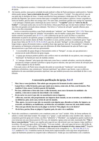 4.20). Esse julgamento acontece. A destruição atacará subitamente ou destruirá paulatinamente esse membro
da igreja.
5 Até mesmo, porém, nessa grave seriedade da ação judicial o olhar de Paulo permanece sendo positivo. Satanás
obtém poder apenas “para a destruição da carne”. Pois esse homem é ―cristão‖. Fez algo terrível, mas de
sua parte não se desligou de Jesus. A morte sacrifical de Jesus permanece válida para ele. Por um lado, um
pecado tão flagrante, que causou enorme dano para o evangelho entre judeus e gentios e trouxe vergonha ao
nome do Senhor, precisa obter um castigo claro. Por outro lado, justamente quando esse castigo for suportado
– e ser entregue a Satanás para a destruição da carne é terrível – “o espírito” pode ser “salvo no dia do
Senhor”. A salvação aceita uma vez na fé é tão firme e eficaz para Paulo que ele não insere nenhum ―talvez‖,
mas fala com grande convicção dessa redenção. Tão forte é a ―certeza da salvação‖ quando olhamos para
Jesus e sua obra consumada.
Assim se concretiza na prática o que Paulo entende por ―anátema‖, por ―banimento‖ (Gl 1.5-9). Nesse caso
não se trata em primeiro lugar da ―punição‖ de pecadores, mas de manter a igreja pura. Nisso o presente
trecho constitui um paralelo para At 5.1-11, com a diferença de que lá o juízo de Deus se concretiza
diretamente na palavra do apóstolo, porque o verdadeiro pecado intolerável de Ananias e Safira acontece
justamente em sua mentira diante de Pedro. Em ambos os casos, porém, acontece o sumamente grave ―ligar‖
de que Jesus falou em Mt 16.19; 18.18; Jo 20.23, que nós, de tanto ―desligar‖, já não conhecemos. Durante
longo tempo a igreja obviamente tentou e acreditou fazer algo igual por meio da ―excomunhão‖. Contudo, há
três aspectos no banimento eclesiástico que são diferentes da linha fundamental da ação de Paulo e que
descaracterizam o que Paulo está nos apresentando.
1 A excomunhão da igreja dirigia-se basicamente contra os ―hereges‖, ou seja, aos que pensavam e
ensinavam de modo diferente da igreja magna.
2 A igreja que alcançou poderio político não confiava mais na autoridade de sua palavra, mas conseguia a
―destruição‖ do banido por meio de medidas estatais.
3 A ―entrega a Satanás‖ pela igreja não tinha mais como base a vontade salvadora, convicta da redenção,
que precisa castigar o pecado e purificar a igreja de graves máculas, mas que tem certeza da salvação para
o irmão culpado no dia do Senhor.
Uma ação como a de Paulo nessa situação não pode ser exercida por ―instâncias‖, nem mesmo por
instâncias eclesiásticas, mas somente por ―pessoas espirituais‖ que sabem o que fazem, e que se atêm aos
parâmetros de uma autoridade puramente espiritual, mas que também possuem essa autoridade de fato e com
eficácia.
A necessária purificação da igreja, 5.6-13
6
Não é boa a vossa jactância. Não sabeis que um pouco de fermento leveda a massa toda?
7
Lançai fora o velho fermento, para que sejais nova massa, como sois, de fato, sem fermento. Pois
também Cristo, nosso Cordeiro pascal, foi imolado.
8
Por isso, celebremos a festa não com o velho fermento, nem com o fermento da maldade e da
malícia, e sim com os asmos da sinceridade e da verdade.
9
Já em carta vos escrevi que não vos associásseis com os impuros;
10
refiro-me, com isto, não propriamente aos impuros deste mundo, ou aos avarentos, ou roubadores,
ou idólatras; pois, neste caso, teríeis de sair do mundo.
11
Mas, agora, vos escrevo que não vos associeis com alguém que, dizendo-se irmão, for impuro, ou
avarento, ou idólatra, ou maldizente, ou beberrão, ou roubador; com esse tal, nem ainda comais.
12
Pois com que direito haveria eu de julgar os de fora? Não julgais vós os de dentro?
13
Os de fora, porém, Deus os julgará. Expulsai, pois, de entre vós o malfeitor.
6 Paulo não considerava o matrimônio com a madrasta como um ―caso‖ isolado. Aliás, de forma nenhuma ele
admite o cristão individual isolado. Ele sempre vê a ―igreja‖, e cada indivíduo como membro dela. Apenas a
conjuntura geral da igreja em Corinto, sua falsa ―sabedoria‖ e ―liberdade‖, sua negligência quanto à palavra da
cruz tornavam um caso desses possível. Por isso, ele interpela a igreja como um todo, mostrando-lhe: “Não é
boa a vossa jactância.” Todo o seu orgulho pelo auge de sua vida eclesial e por sua riqueza é algo maléfico e
inverídico. Ou será que agora dirão em Corinto: ―Um caso isolado – não será capaz de turvar o alto brilho de
nossa vida eclesial‖? Paulo replica: “Não sabeis que um pouco de fermento leveda a massa toda?” Naquele
tempo se usava muito a metáfora do fermento. Conhecemo-la do evangelho (p. ex., Mt 16.6; Mc 8.15; Lc
12.1; também Gl 5.9). A metáfora mostra de forma muito impressionante como algo bem insignificante é
capaz de finalmente penetrar no conjunto todo e influenciá-lo. Ainda que esse matrimônio com a madrasta
 