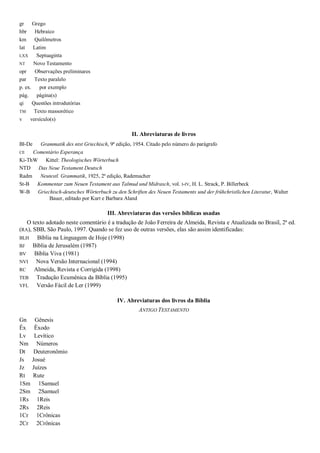 gr Grego
hbr Hebraico
km Quilômetros
lat Latim
LXX Septuaginta
NT Novo Testamento
opr Observações preliminares
par Texto paralelo
p. ex. por exemplo
pág. página(s)
qi Questões introdutórias
TM Texto massorético
v versículo(s)
II. Abreviaturas de livros
Bl-De Grammatik des ntst Griechisch, 9ª edição, 1954. Citado pelo número do parágrafo
CE Comentário Esperança
Ki-ThW Kittel: Theologisches Wörterbuch
NTD Das Neue Testament Deutsch
Radm Neutestl. Grammatik, 1925, 2ª edição, Rademacher
St-B Kommentar zum Neuen Testament aus Talmud und Midrasch, vol. I-IV, H. L. Strack, P. Billerbeck
W-B Griechisch-deutsches Wörterbuch zu den Schriften des Neuen Testaments und der frühchristlichen Literatur, Walter
Bauer, editado por Kurt e Barbara Aland
III. Abreviaturas das versões bíblicas usadas
O texto adotado neste comentário é a tradução de João Ferreira de Almeida, Revista e Atualizada no Brasil, 2ª ed.
(RA), SBB, São Paulo, 1997. Quando se fez uso de outras versões, elas são assim identificadas:
BLH Bíblia na Linguagem de Hoje (1998)
BJ Bíblia de Jerusalém (1987)
BV Bíblia Viva (1981)
NVI Nova Versão Internacional (1994)
RC Almeida, Revista e Corrigida (1998)
TEB Tradução Ecumênica da Bíblia (1995)
VFL Versão Fácil de Ler (1999)
IV. Abreviaturas dos livros da Bíblia
ANTIGO TESTAMENTO
Gn Gênesis
Êx Êxodo
Lv Levítico
Nm Números
Dt Deuteronômio
Js Josué
Jz Juízes
Rt Rute
1Sm 1Samuel
2Sm 2Samuel
1Rs 1Reis
2Rs 2Reis
1Cr 1Crônicas
2Cr 2Crônicas
 