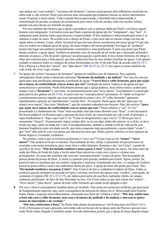 seja apenas um ―caso isolado‖, ―um pouco de fermento‖, mesmo assim partem dele influências incalculáveis
sobre toda a vida eclesial. Paulo nem precisa estar insinuando que poderiam formar-se outros matrimônios
assim. O perigo é muito maior. Toda a atitude básica equivocada, a liberdade mal-compreendida, a
subestimação do pecado, a redução do cristianismo para mera visão de mundo, tudo isso recebia reforço
quando um caso desses era tolerado na igreja.
Por isso também não bastava que a igreja concordasse com a sentença dada por Paulo e excluísse aquele
homem com indignação. A primeira coisa que Paulo esperara da igreja não foi ―indignação‖, mas ―luto‖. A
indignação pode denotar muito egocentrismo e superioridade. O luto autêntico é determinado pelo amor e se
submete à culpa do outro. De acordo com o desejo de Paulo, o luto teria sido ao mesmo tempo um luto da
igreja sobre si mesma. Como, afinal, foi possível que um caso desses acontecesse em nossa igreja? O que não
está em ordem na condição geral da igreja, há muito tempo e de forma profunda? Em lugar da ―jactância‖
teriam tido lugar um autêntico arrependimento comunitário e uma purificação. É para esse ponto que Paulo
deseja conduzir a igreja agora. Também no presente caso ele procede de tal modo que a ilustração utilizada é
alterada um pouco, a fim de poder expressar sua preocupação a partir dela. Com o termo fermento ele dirige o
olhar dos coríntios para a festa pascal, que eles conheciam bem de seus irmãos israelitas na igreja. Com quanto
cuidado se afastava todos os vestígios de coisas fermentadas no dia 14 do mês Nisã, de acordo com Êx 13.7.
Pois a Páscoa é a festa dos ―asmos‖, dos ―pães doces‖ (Mt 26.17; Lc 22.1). Isso agora se torna metáfora da
vida cristã, do viver e agir cristãos.
7 Na igreja não existia ―um pouco de fermento‖ apenas no maléfico caso de impureza. Nos capítulos
subseqüentes Paulo ainda evidenciará suficiente “fermento da maldade e da malícia”. Por isso ele convoca
agora para uma purificação abrangente e profunda da igreja: “Varrei fora o velho fermento, para que sejais
nova massa, de conformidade com os asmos que sois” [tradução do autor]. Espera-se da igreja um agir
consciencioso e persistente. Paulo dificilmente pensou que a igreja pudesse, num esforço único, acabar para
sempre com o “fermento” e, sem lutar, ser permanentemente uma ―nova massa‖. Essa hipótese é contrariada
pela palavra aos gálatas em Gl 5.16s. A carne com sua ―concupiscência‖ permanece. O ―andar no Espírito‖
constantemente precisa impedir que essa concupiscência atinja o alvo. O ―velho fermento‖ aparecerá
repetidamente e precisa ser repetidamente ―varrido fora‖. No entanto, Paulo agora não diz ―para que vos
torneis nova massa‖. Isso seria ―idealismo‖, que tão somente redundará em fracasso. Não, ele escreve: “para
que sejais nova massa, de conformidade com os asmos que sois.” Paulo enfatiza o ―ser‖. O ―ser‖
presenteado é o fundamento do ―fazer‖ bem-sucedido; mas não torna obsoleto esse ―fazer‖, e sim necessário.
De forma palpável verificamos aqui a natureza da ética cristã, da concretização da vida cristã. O princípio, a
regra fundamental é: ―Seja o que você é‖ ou ―Torne-se integralmente o que você é.‖ É óbvio que isso é
sumamente ―ilógico‖. O pensamento lógico sempre dirá: se eu sou algo, então não preciso vir a sê-lo; se devo
tornar-me algo, então eu ainda não o sou. Conseqüentemente, também a atitude cristã de vida oscila com
bastante freqüência entre atividade sem fé, que tenta conquistar tudo pessoalmente, e passividade ―crente‖,
que ―tem‖ tudo pela fé e por isso pensa que não precisa mais agir. Paulo, porém, sintetiza os dois aspectos de
forma ilógica e vivamente verdadeira.
No entanto, como é que os coríntios já possuem o ―novo ser‖? Como é que já são “asmos”, “nova
massa”? Não podem sê-lo por si mesmos. Sua realidade de fato, afinal, é justamente tal que precisam ser
exortados com muita insistência, para varrer fora o velho fermento. Somente o são ―em Cristo‖, a partir do
sacrifício de Jesus. “Pois foi imolado também o nosso passá, Cristo” [tradução do autor]. Na noite antes da
saída dos filhos de Israel do Egito a ira do santo Deus percorreu o país com o juízo e vitimou seus
primogênitos. As casas dos israelitas não estavam ―automaticamente‖ isentas do juízo. Não há acepção da
pessoa diante da justiça de Deus. A morte é a punição pelo pecado, também para Israel. Agora, porém, foi
possível entre os israelitas que um cordeiro sangrasse e morresse vicariamente por eles, e o sangue do cordeiro
pascal na porta cobria a casa e seus habitantes diante do juízo. A igreja de Jesus não perde para Israel. Não,
“foi imolado também o seu passá, Cristo”. Sim, Cristo é de fato o verdadeiro Cordeiro de Deus. Todos os
cordeiros pascais imolados no passado no Egito e até hoje em Israel são apenas uma ―sombra‖, antecipada, do
verdadeiro Cordeiro (Hb 10.1; Cl 2.17), são indício provisório do sacrifício realmente válido, do sangue
realmente purificador, do feito de fato libertador na cruz. Em Cristo todos os que nele crêem são ―asmos‖,
―nova massa‖, ―pães doces‖, apesar de todo velho fermento que ainda esteja apegado a eles.
8 Por isso o fazer é conseqüência imediata deste ser recebido. Não como um acréscimo artificial, que precisaria
de fundamentação especial, mas como conseqüência da natureza do objeto em si. Direcionado pelo Espírito
Santo, Paulo o expressa maravilhosamente, chamando esse fazer de ―celebrar a festa‖. “Por isso, celebremos
a festa não com o velho fermento, nem com o fermento da maldade e da malícia, e sim com os (pães)
asmos da sinceridade e da verdade.”
“Por isso, celebremos a festa.” Se Paulo tinha planos de permanecer ―até Pentecostes em Éfeso‖ (1Co
16.8), é bem possível que a presente carta tenha sido escrita por ele na época antes da Páscoa e que por essa
razão Paulo tenha chegado à metáfora usada. Isso não demonstra, porém, que a igreja de Jesus daquele tempo
 